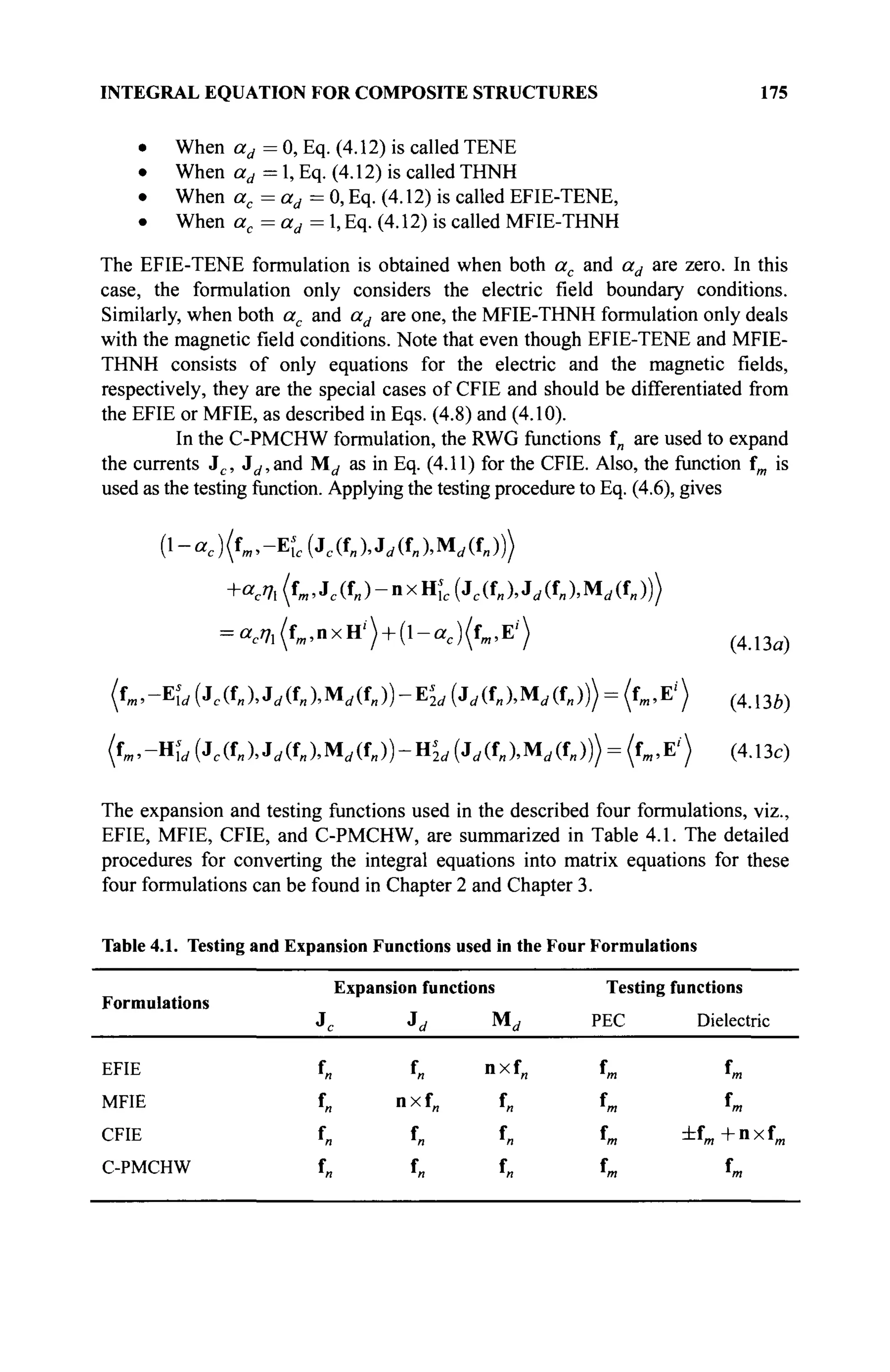 INTEGRAL EQUATION FOR COMPOSITE STRUCTURES 175
• When ad = 0, Eq. (4.12) is called TENE
• When ad = 1, Eq. (4.12) is called THNH
• When ac=ad= 0, Eq. (4.12) is called EFIE-TENE,
• When ac=ad= 1, Eq. (4.12) is called MFIE-THNH
The EFIE-TENE formulation is obtained when both ac and ad are zero. In this
case, the formulation only considers the electric field boundary conditions.
Similarly, when both ac and ad are one, the MFIE-THNH formulation only deals
with the magnetic field conditions. Note that even though EFIE-TENE and MFIE-
THNH consists of only equations for the electric and the magnetic fields,
respectively, they are the special cases of CFIE and should be differentiated from
the EFIE or MFIE, as described in Eqs. (4.8) and (4.10).
In the C-PMCHW formulation, the RWG functions f„ are used to expand
the currents Jc , J^and M^ as in Eq. (4.11) for the CFIE. Also, the function fm is
used as the testing function. Applying the testing procedure to Eq. (4.6), gives
{l-ac)(fm,-Es
lc{Jc(f„),Jd(fn)Md(O
+ac7l(fm,Je(f„)-nxHic(Je(f„),Ji/(f„)!Md(f„)))
= ae77l(fm,nxH'") + (l-ac )(fm ,E')
fm,-E^(Jc(f„XJrf(f„XMii(f„))-Ei
2i/(Ji/(f„XMrf(fj)> = (fm,Ei
>
(fm,-Hirf(Jc(ffI),J(/(fB),Mrf(fl,))-Hi
2i,(Jrf(fB).Mrf(fB))> = (f»1,E,
'>
(4.13a)
(4.13e)
(4.13c)
The expansion and testing functions used in the described four formulations, viz.,
EFIE, MFIE, CFIE, and C-PMCHW, are summarized in Table 4.1. The detailed
procedures for converting the integral equations into matrix equations for these
four formulations can be found in Chapter 2 and Chapter 3.
Table 4.1. Testing and Expansion Functions used in the Four Formulations
Formulations
Expansion functions
M„
Testing functions
PEC Dielectric
EFIE
MFIE
CFIE
C-PMCHW
f„
f„
f„
f„
f„
nxf„
f„
f„
nxf„
f„
f„
f„
fm
fm
fm
fm
fm
fm
±fm +nxf,
fm
 