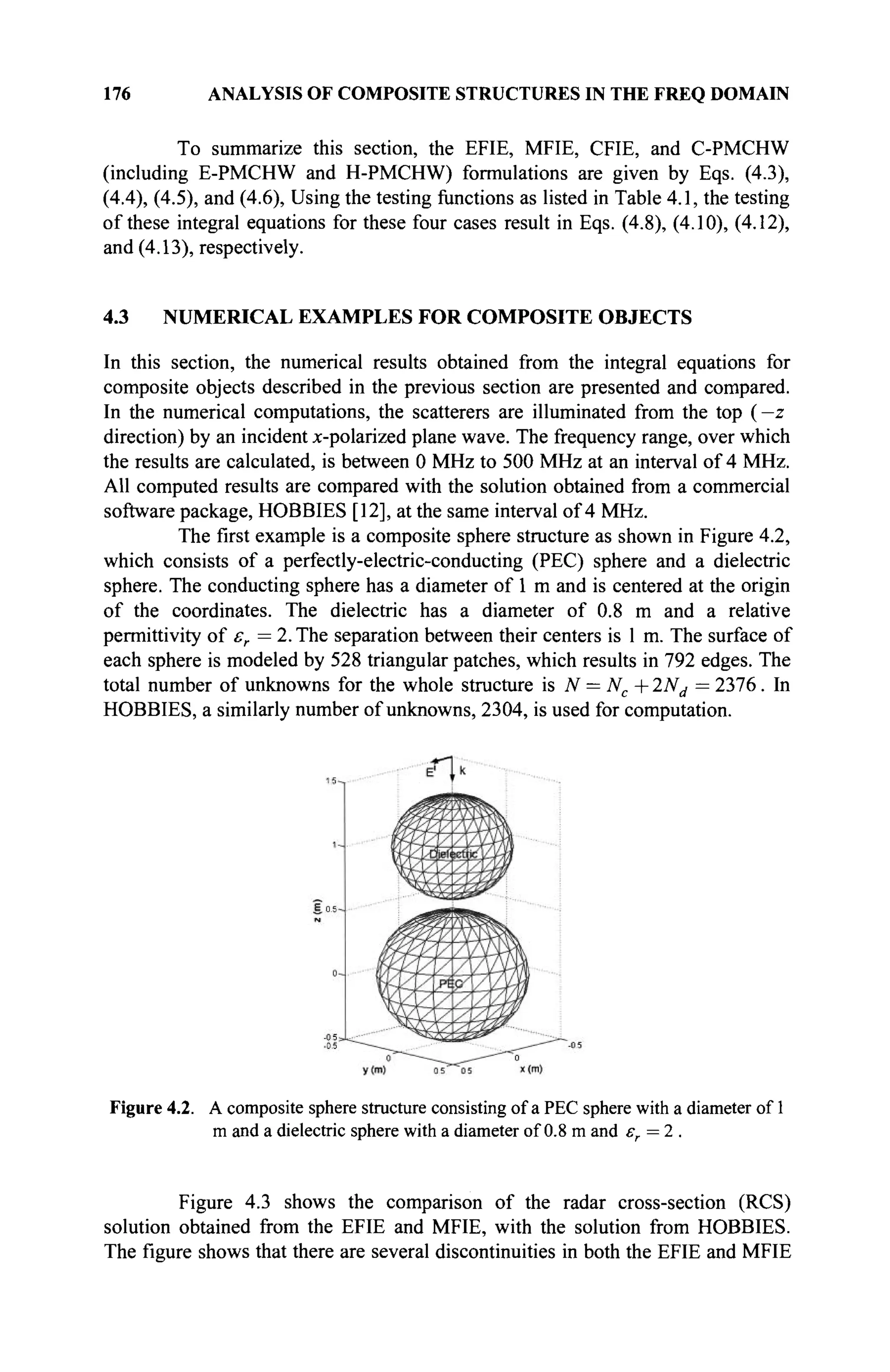 176 ANALYSIS OF COMPOSITE STRUCTURES IN THE FREQ DOMAIN
To summarize this section, the EFIE, MFIE, CFIE, and C-PMCHW
(including E-PMCHW and H-PMCHW) formulations are given by Eqs. (4.3),
(4.4), (4.5), and (4.6), Using the testing functions as listed in Table 4.1, the testing
of these integral equations for these four cases result in Eqs. (4.8), (4.10), (4.12),
and (4.13), respectively.
4.3 NUMERICAL EXAMPLES FOR COMPOSITE OBJECTS
In this section, the numerical results obtained from the integral equations for
composite objects described in the previous section are presented and compared.
In the numerical computations, the scatterers are illuminated from the top (—z
direction) by an incident x-polarized plane wave. The frequency range, over which
the results are calculated, is between 0 MHz to 500 MHz at an interval of 4 MHz.
All computed results are compared with the solution obtained from a commercial
software package, HOBBIES [12], at the same interval of 4 MHz.
The first example is a composite sphere structure as shown in Figure 4.2,
which consists of a perfectly-electric-conducting (PEC) sphere and a dielectric
sphere. The conducting sphere has a diameter of 1 m and is centered at the origin
of the coordinates. The dielectric has a diameter of 0.8 m and a relative
permittivity of er =2. The separation between their centers is 1 m. The surface of
each sphere is modeled by 528 triangular patches, which results in 792 edges. The
total number of unknowns for the whole structure is N = Nc +2Nd = 2376. In
HOBBIES, a similarly number of unknowns, 2304, is used for computation.
Figure 4.2. A composite sphere structure consisting of a PEC sphere with a diameter of 1
m and a dielectric sphere with a diameter of 0.8 m and er=2.
Figure 4.3 shows the comparison of the radar cross-section (RCS)
solution obtained from the EFIE and MFIE, with the solution from HOBBIES.
The figure shows that there are several discontinuities in both the EFIE and MFIE
 