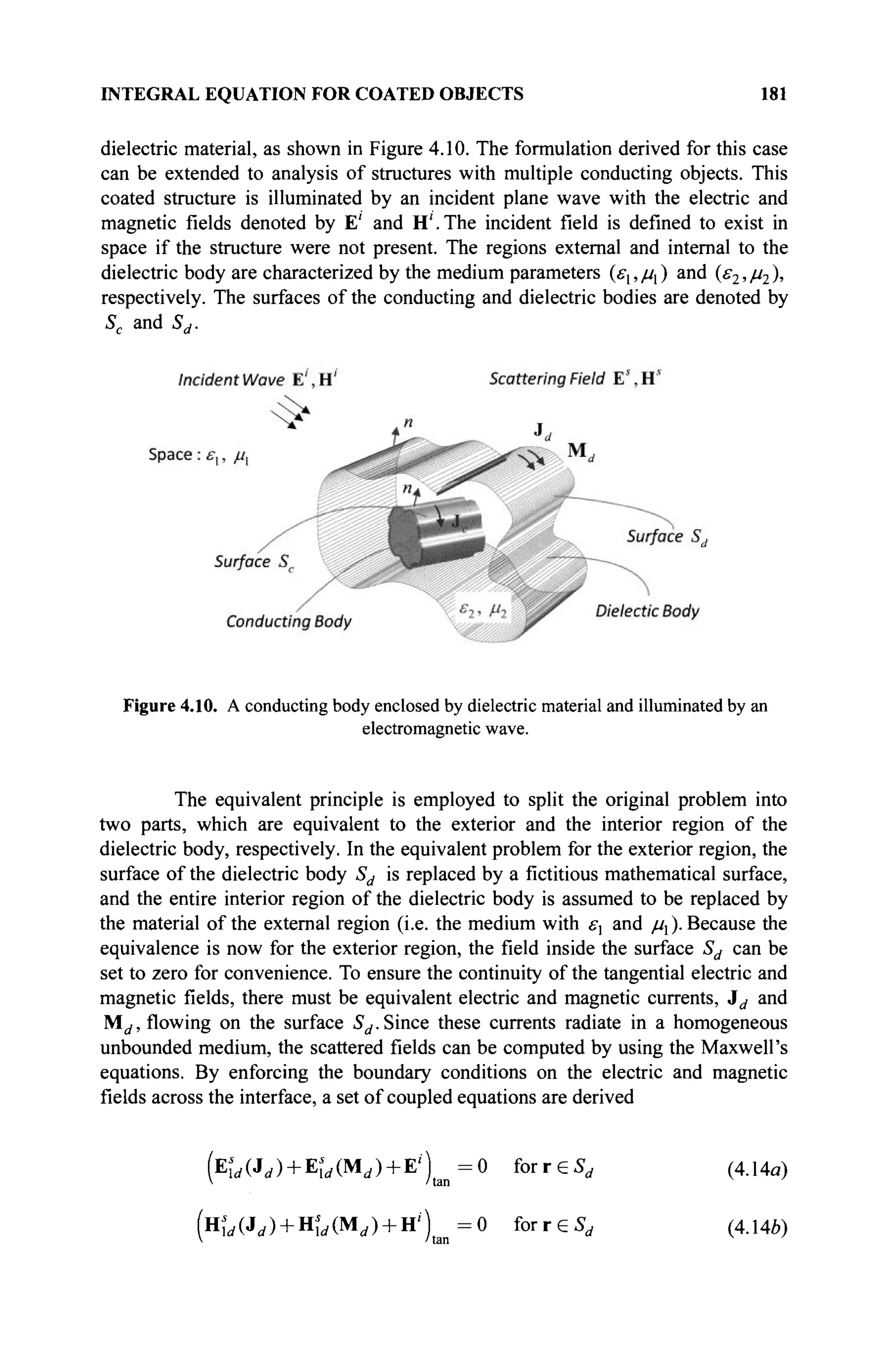 INTEGRAL EQUATION FOR COATED OBJECTS 181
dielectric material, as shown in Figure 4.10. The formulation derived for this case
can be extended to analysis of structures with multiple conducting objects. This
coated structure is illuminated by an incident plane wave with the electric and
magnetic fields denoted by E' and H'.The incident field is defined to exist in
space if the structure were not present. The regions external and internal to the
dielectric body are characterized by the medium parameters (εχ, μι ) and (ε2, μ2 ),
respectively. The surfaces of the conducting and dielectric bodies are denoted by
Sc and Sd.
Figure 4.10. A conducting body enclosed by dielectric material and illuminated by an
electromagnetic wave.
The equivalent principle is employed to split the original problem into
two parts, which are equivalent to the exterior and the interior region of the
dielectric body, respectively. In the equivalent problem for the exterior region, the
surface of the dielectric body Sd is replaced by a fictitious mathematical surface,
and the entire interior region of the dielectric body is assumed to be replaced by
the material of the external region (i.e. the medium with ελ and //^.Because the
equivalence is now for the exterior region, the field inside the surface Sd can be
set to zero for convenience. To ensure the continuity of the tangential electric and
magnetic fields, there must be equivalent electric and magnetic currents, 3d and
Md, flowing on the surface Sd. Since these currents radiate in a homogeneous
unbounded medium, the scattered fields can be computed by using the Maxwell's
equations. By enforcing the boundary conditions on the electric and magnetic
fields across the interface, a set of coupled equations are derived
(E'ld(Jd) + E'ld(Md) + r) = 0 for reSr f (4.Ua)
V /tan
(Hd(Jd) + H'ld(ld) + H') = 0 for reSr f (4.14Ô)
 