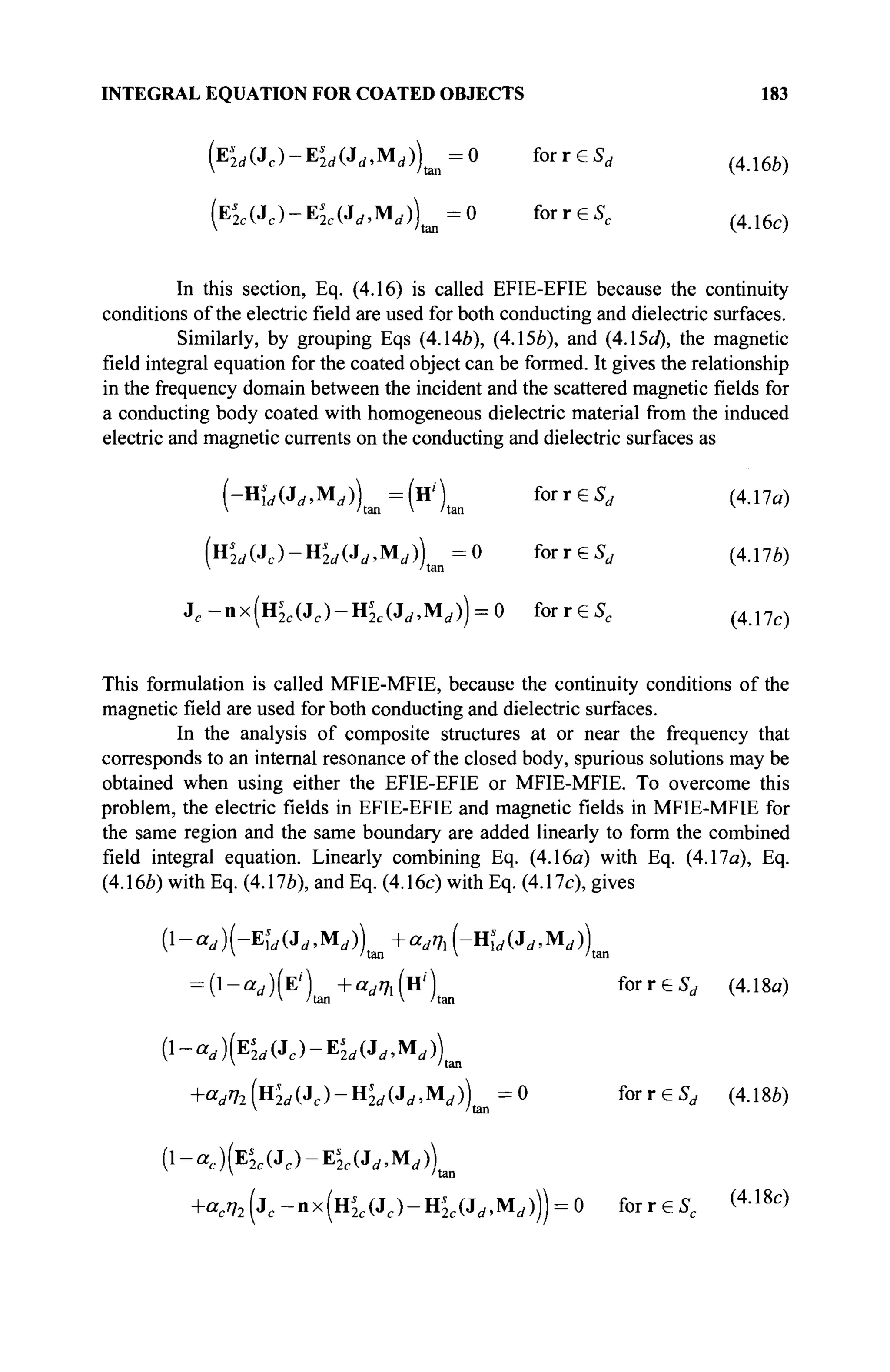 INTEGRAL EQUATION FOR COATED OBJECTS 183
(Ei
M (Jc )-E^(J„,M£ ,))t i m =0 for reSr f {4Ш)
( Ε ^ - Ε ^ , Μ , ) ) ^ =0 for r e Sc ( 4 1 6 c )
In this section, Eq. (4.16) is called EFIE-EFIE because the continuity
conditions of the electric field are used for both conducting and dielectric surfaces.
Similarly, by grouping Eqs (4.146), (4.15b), and (4A5d), the magnetic
field integral equation for the coated object can be formed. It gives the relationship
in the frequency domain between the incident and the scattered magneticfieldsfor
a conducting body coated with homogeneous dielectric material from the induced
electric and magnetic currents on the conducting and dielectric surfaces as
1-Hs
ld(3d,yidj) =(Н') for r e S , (4.17a)
 /tan  'tan
(Hi
2 r f (Jc )-H^(Ji /.M( / ))t a n =0 f o r r e S , (4.17b)
jc-nx(us
2c(jc)-us
2c(jd,Md)) = o forresc (417c)
This formulation is called MFIE-MFIE, because the continuity conditions of the
magnetic field are used for both conducting and dielectric surfaces.
In the analysis of composite structures at or near the frequency that
corresponds to an internal resonance of the closed body, spurious solutions may be
obtained when using either the EFIE-EFIE or MFIE-MFIE. To overcome this
problem, the electric fields in EFIE-EFIE and magnetic fields in MFIE-MFIE for
the same region and the same boundary are added linearly to form the combined
field integral equation. Linearly combining Eq. (4.16a) with Eq. (4.17a), Eq.
(4.166) with Eq. (4.17a), and Eq. (4.16c) with Eq. (4.17c), gives
(l-ad)l--Eîd(Jd,MA +adTh(-Hd(Jd,Md)
 'tan  'tan
= ( 1
- ^ ) ( E /
) t a n + ö r
^ i ( H /
) t a n for r e S, (4.18α)
{l-ad)(E2d(Jc)-Es
2d(Jd,Md)
 'tan
+ W H ' M ( J C ) - H L ( J < / > M £ , ) ) = 0 f o r r e S , (4.18b)
 /tan
( 1 - а е ) ( Е ' 2 с ( Л с ) - Е ^ , М , ) ) ( а п
+acn2(jc-ax(Hs
2c(Jc)-ns
2c(Jd,Md))) = 0 forreSc (4 1 8 c
>
 