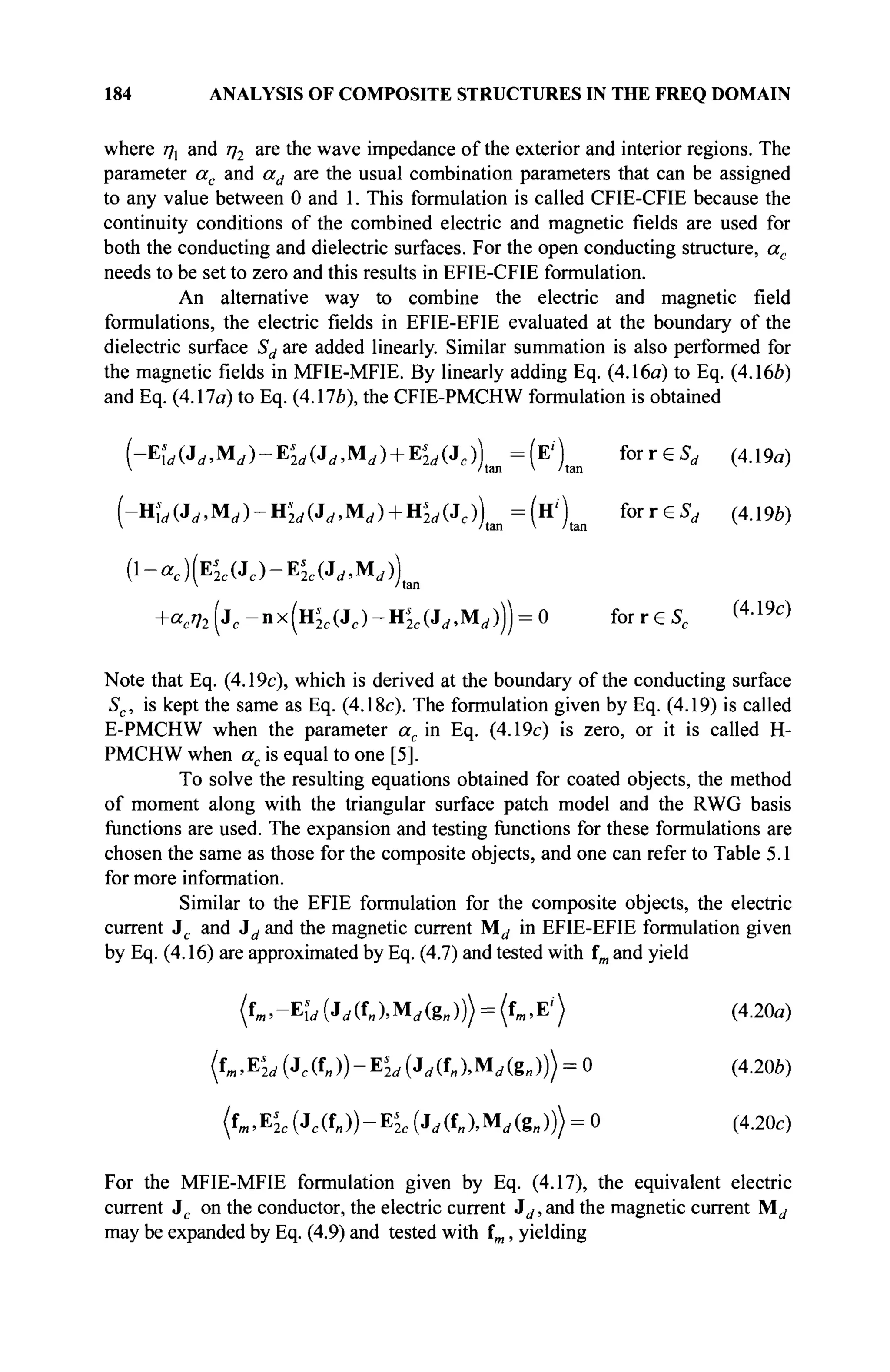 184 ANALYSIS OF COMPOSITE STRUCTURES IN THE FREQ DOMAIN
where 77, and η2 are the wave impedance of the exterior and interior regions. The
parameter ac and ad are the usual combination parameters that can be assigned
to any value between 0 and 1. This formulation is called CFIE-CFIE because the
continuity conditions of the combined electric and magnetic fields are used for
both the conducting and dielectric surfaces. For the open conducting structure, ac
needs to be set to zero and this results in EFIE-CFIE formulation.
An alternative way to combine the electric and magnetic field
formulations, the electric fields in EFIE-EFIE evaluated at the boundary of the
dielectric surface Sd are added linearly. Similar summation is also performed for
the magnetic fields in MFIE-MFIE. By linearly adding Eq. (4.16a) to Eq. (4.16Й)
and Eq. (4.17a) to Eq. (4.17*), the CFIE-PMCHW formulation is obtained
(-Ei,(J.,Mi / )-Ei
2 t / (Jt / ,M( i ) + Ei
2rf(Jc))tan=(E')tan for г e $ , (4.19α)
(-Uld(Jd,Md)-Hs
2d(Jd,Md) + ns
2d^c)m=(^Xn for r e S , (4.196)
{-ac)(E2c(Jc)-Es
2c(Jd,MA
 /tan
+«e % (jc -nx(H2 c (Jc )-H2 e (Ji / ,M( / ))) = 0 forreSc (4 Л 9 с
)
Note that Eq. (4.19c), which is derived at the boundary of the conducting surface
Sc, is kept the same as Eq. (4.18c). The formulation given by Eq. (4.19) is called
E-PMCHW when the parameter ac in Eq. (4.19c) is zero, or it is called H-
PMCHW when ac is equal to one [5].
To solve the resulting equations obtained for coated objects, the method
of moment along with the triangular surface patch model and the RWG basis
functions are used. The expansion and testing functions for these formulations are
chosen the same as those for the composite objects, and one can refer to Table 5.1
for more information.
Similar to the EFIE formulation for the composite objects, the electric
current Jc and Jd and the magnetic current M^ in EFIE-EFIE formulation given
by Eq. (4.16) are approximated by Eq. (4.7) and tested with fm and yield
(fm,"Ew (MUMrfte,))) = (fm,E'") (4.20a)
{L^IJ (Jc(fJ)-EL (-UUMd(g„))) = 0 (4.20b)
(f„,E*2c (Jc(fB))-E£c (.Μυ,Μ,(8„))) = 0 (4.20c)
For the MFIE-MFIE formulation given by Eq. (4.17), the equivalent electric
current Jc on the conductor, the electric current Jd, and the magnetic current M^
may be expanded by Eq. (4.9) and tested with fm, yielding
 