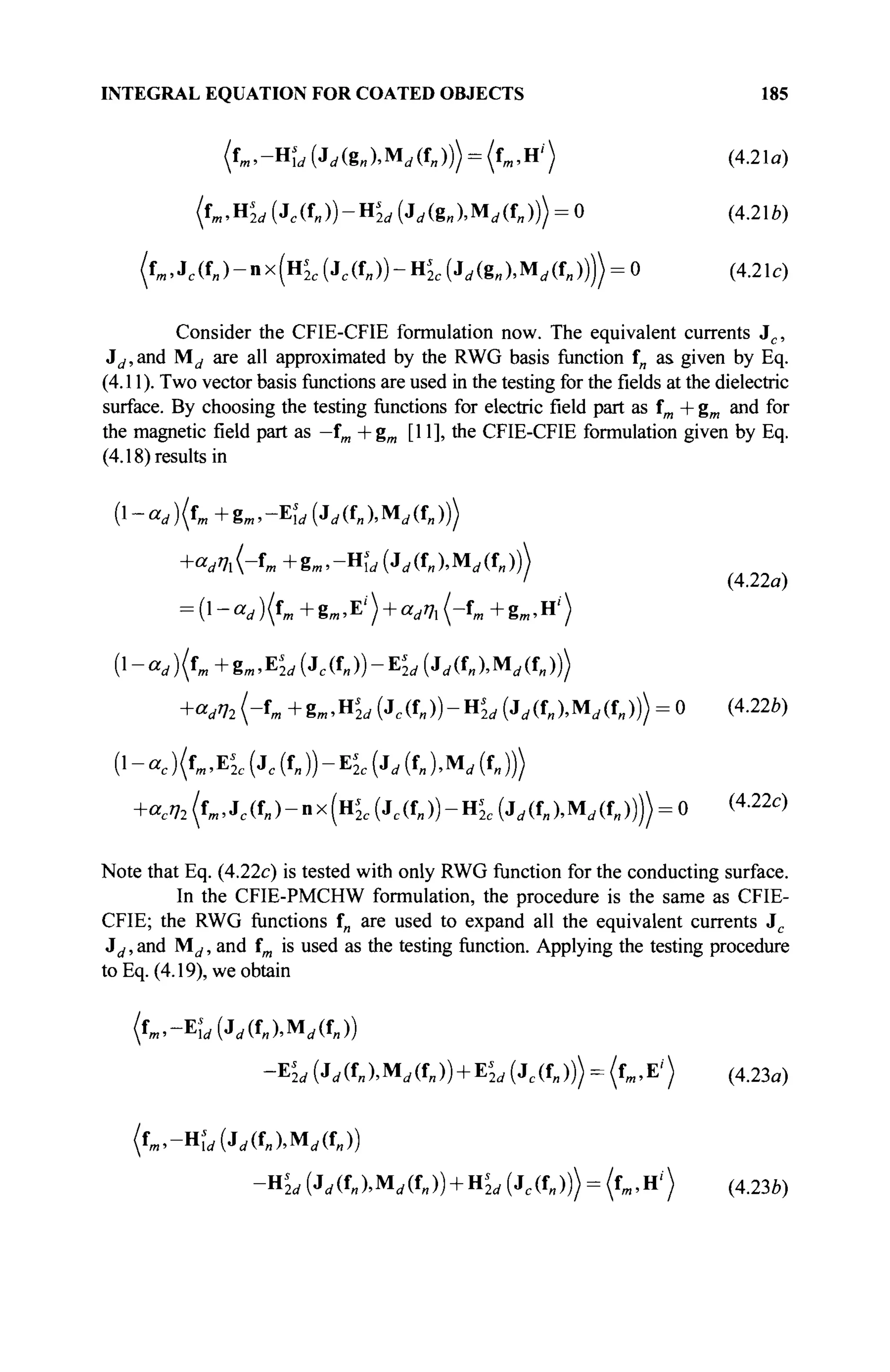 INTEGRAL EQUATION FOR COATED OBJECTS 185
( Ъ . - Η ί , (Jrf(8„).Mrf(f„))) = (fm,H') (4.21a)
(f».H^(Jc (f
»))-H
M(^(g»).M< / (fl ,))) = 0 (4.21b)
( ^ . J ^ f J - n x f H ^ ^ i f j J - H ^ ^ i g J . M ^ f j J ^ O (4.21c)
Consider the CFIE-CFIE formulation now. The equivalent currents Jc ,
Jd,and M^ are all approximated by the RWG basis function f„ as given by Eq.
(4.11 ). Two vector basis functions are used in the testing for the fields at the dielectric
surface. By choosing the testing functions for electric field part as fm + gm and for
the magnetic field part as —
f
m +gm [11], the CFIE-CFIE formulation given by Eq.
(4.18) results in
^-ccd){fm+gm,-Es
ld(Jd(t„)MAfJ))
+ W - f
» + 8 » > - H w ( J
r f ( U M < i ( f B ) ) )
' (4.22a)
= (l-arf)(fm+gm»E,
') + ar f 7,(-fm +gm ,Hi
)
(l-«</)(fB,+gm.Ej</(Jc(fn))-E,
2i,(Jrf(f»).Mrf(f„)))
+<V72(-fm +g„.HL(Jc(f»))-H^(Jrf(f»).Mrf(f„))) = 0 (4.22U)
(1 - ac )(fm,Es
2c (Jc (f„ )) - EL (j„ (f„ ),M„ (f„ )))
+acV2 (fm, Jc (f„)-nx(H2 c (Jc (f„))-Hk (Jrf(f„).Mrf(f„)))) = 0 (4
-22c
)
Note that Eq. (4.22c) is tested with only RWG function for the conducting surface.
In the CFIE-PMCHW formulation, the procedure is the same as CFIE-
CFIE; the RWG functions f„ are used to expand all the equivalent currents Jc
id, and Μ^, and fm is used as the testing function. Applying the testing procedure
to Eq. (4.19), we obtain
- E L {Jd(OMAO) + Kd (Jc(f„))) = (ί,,Ε') (4.23α)
(fm,-Hs
ld(jd(fn),MAO)
-ns
2d (J,(f„),M,(f„)) + HL (Je(f„))) = (fm,H<) (4.23Й)
 