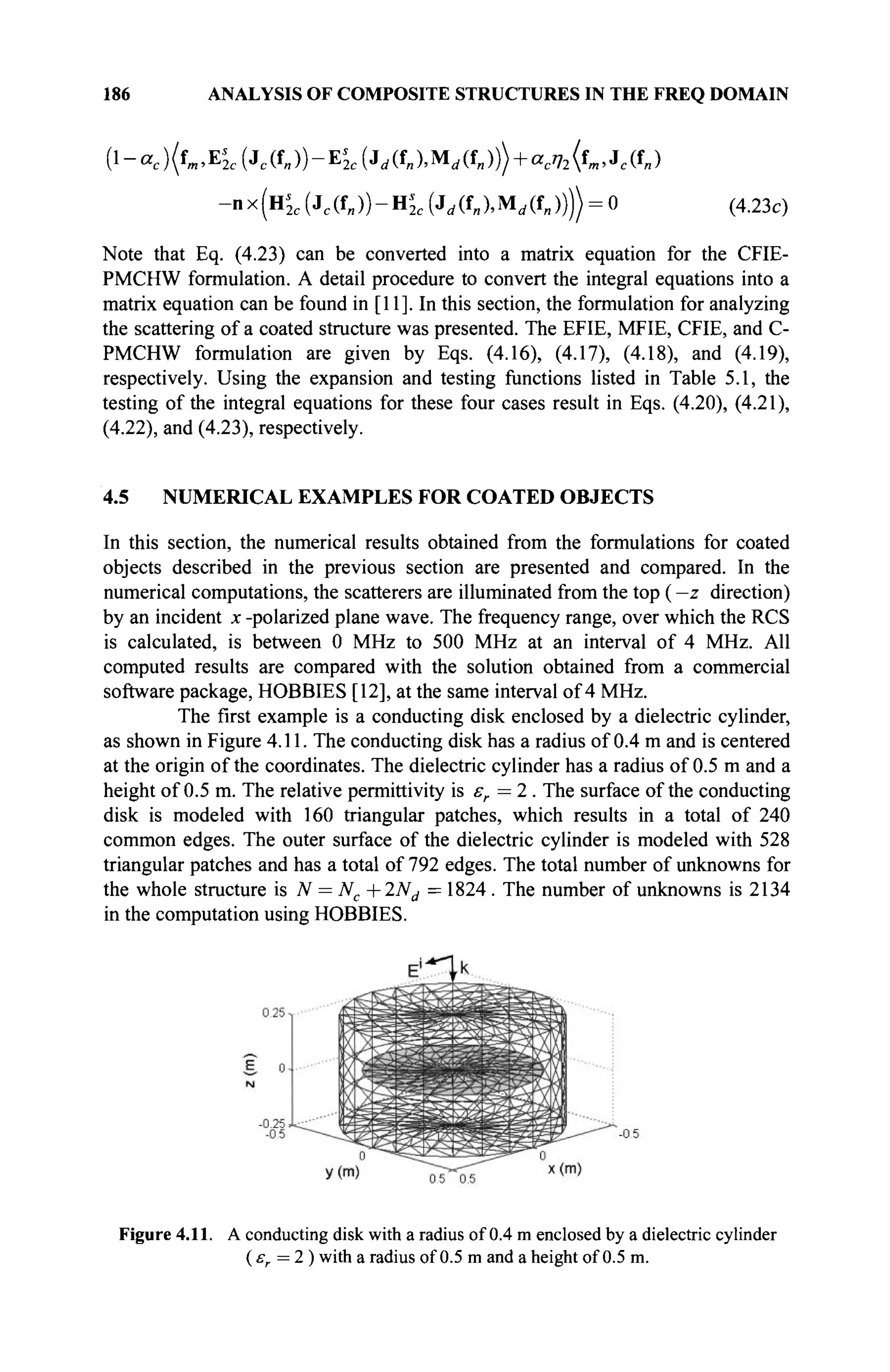 186 ANALYSIS OF COMPOSITE STRUCTURES IN THE FREQ DOMAIN
(l-oc)(fw>EI
2c(Jc(fB))-EI
2c(ji/(fB),M(/(fII))> + aci72<f».Jc(f»)
-nx(Hs
2c {Jc(t„))-^'2c (Jd(f„XM,(f„)))) = 0 (4.23c)
Note that Eq. (4.23) can be converted into a matrix equation for the CFIE-
PMCHW formulation. A detail procedure to convert the integral equations into a
matrix equation can be found in [11]. In this section, the formulation for analyzing
the scattering of a coated structure was presented. The EFIE, MFIE, CFIE, and C-
PMCHW formulation are given by Eqs. (4.16), (4.17), (4.18), and (4.19),
respectively. Using the expansion and testing functions listed in Table 5.1, the
testing of the integral equations for these four cases result in Eqs. (4.20), (4.21),
(4.22), and (4.23), respectively.
4.5 NUMERICAL EXAMPLES FOR COATED OBJECTS
In this section, the numerical results obtained from the formulations for coated
objects described in the previous section are presented and compared. In the
numerical computations, the scatterers are illuminated from the top ( —z direction)
by an incident x -polarized plane wave. The frequency range, over which the RCS
is calculated, is between 0 MHz to 500 MHz at an interval of 4 MHz. All
computed results are compared with the solution obtained from a commercial
software package, HOBBIES [12], at the same interval of 4 MHz.
The first example is a conducting disk enclosed by a dielectric cylinder,
as shown in Figure 4.11. The conducting disk has a radius of 0.4 m and is centered
at the origin of the coordinates. The dielectric cylinder has a radius of 0.5 m and a
height of 0.5 m. The relative permittivity is er =2 . The surface of the conducting
disk is modeled with 160 triangular patches, which results in a total of 240
common edges. The outer surface of the dielectric cylinder is modeled with 528
triangular patches and has a total of 792 edges. The total number of unknowns for
the whole structure is N = Nc +2Nd =1824. The number of unknowns is 2134
in the computation using HOBBIES.
Figure 4.11. A conducting disk with a radius of 0.4 m enclosed by a dielectric cylinder
( er = 2 ) with a radius of 0.5 m and a height of 0.5 m.
 