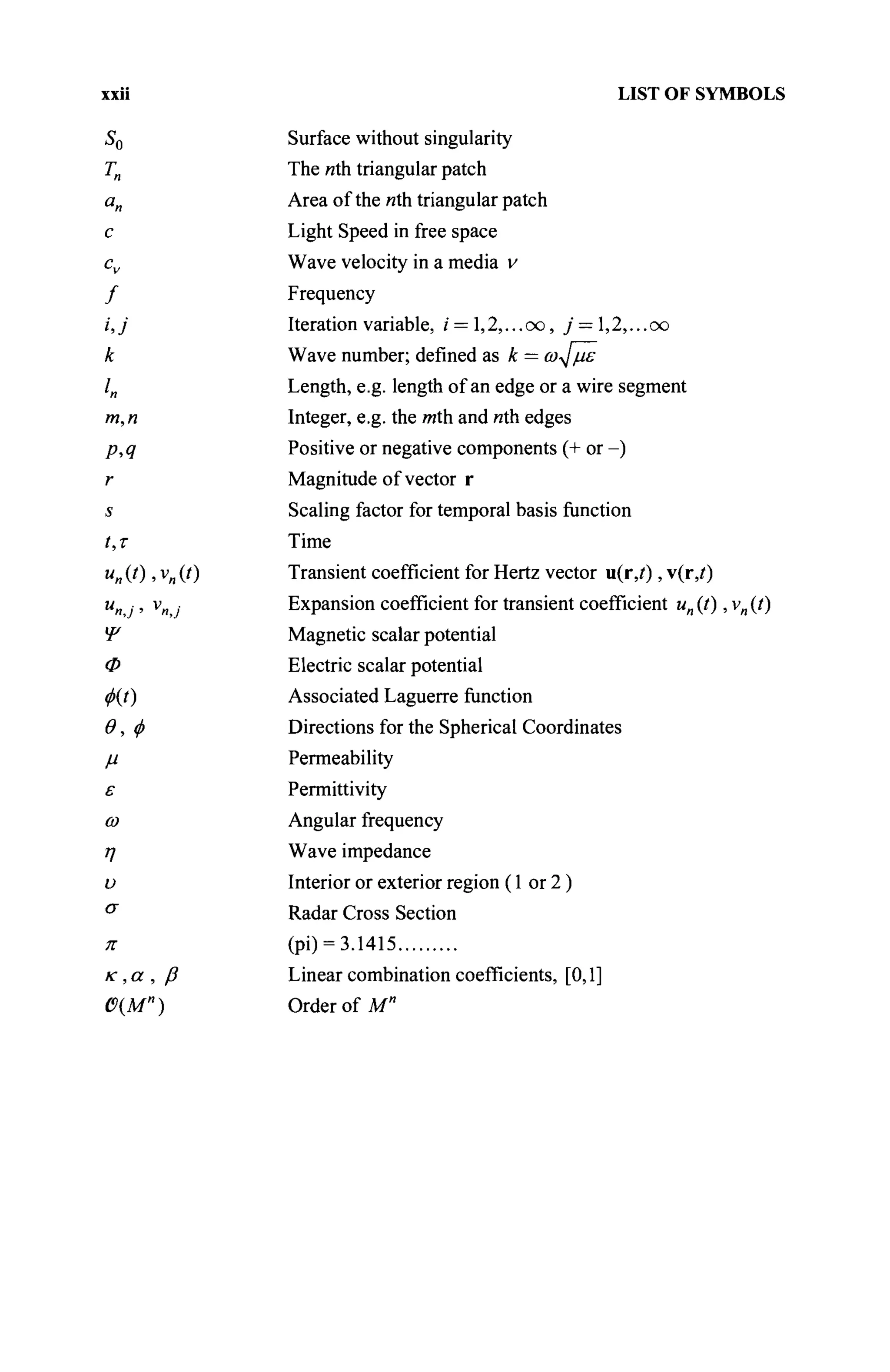 LIST OF SYMBOLS
Surface without singularity
The nth triangular patch
Area of the nth triangular patch
Light Speed in free space
Wave velocity in a media v
Frequency
Iteration variable, / = l,2,...oo, j = ,2,...oo
Wave number; defined as к = ω^με
Length, e.g. length of an edge or a wire segment
Integer, e.g. the mth and nth edges
Positive or negative components (+ or -)
Magnitude of vector r
Scaling factor for temporal basis function
Time
Transient coefficient for Hertz vector u(r,i), v(r,/)
Expansion coefficient for transient coefficient un{t), vn(t)
Magnetic scalar potential
Electric scalar potential
Associated Laguerre function
Directions for the Spherical Coordinates
Permeability
Permittivity
Angular frequency
Wave impedance
Interior or exterior region (1 or 2 )
Radar Cross Section
(pi) = 3.1415
Linear combination coefficients, [0,1]
Order of M"
 