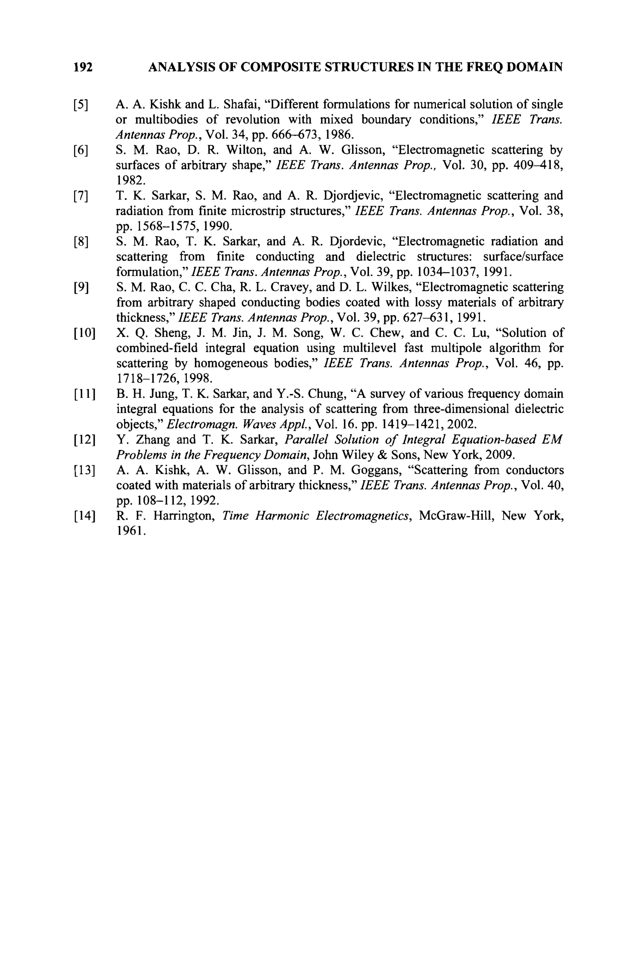 192 ANALYSIS OF COMPOSITE STRUCTURES IN THE FREQ DOMAIN
[5] A. A. Kishk and L. Shafai, "Different formulations for numerical solution of single
or multibodies of revolution with mixed boundary conditions," IEEE Trans.
Antennas Prop., Vol. 34, pp. 666-673, 1986.
[6] S. M. Rao, D. R. Wilton, and A. W. Glisson, "Electromagnetic scattering by
surfaces of arbitrary shape," IEEE Trans. Antennas Prop., Vol. 30, pp. 409-418,
1982.
[7] T. K. Sarkar, S. M. Rao, and A. R. Djordjevic, "Electromagnetic scattering and
radiation from finite microstrip structures," IEEE Trans. Antennas Prop., Vol. 38,
pp. 1568-1575, 1990.
[8] S. M. Rao, T. K. Sarkar, and A. R. Djordevic, "Electromagnetic radiation and
scattering from finite conducting and dielectric structures: surface/surface
formulation," IEEE Trans. Antennas Prop., Vol. 39, pp. 1034-1037, 1991.
[9] S. M. Rao, С. С Cha, R. L. Cravey, and D. L. Wilkes, "Electromagnetic scattering
from arbitrary shaped conducting bodies coated with lossy materials of arbitrary
thickness," IEEE Trans. Antennas Prop., Vol. 39, pp. 627-631, 1991.
[10] X. Q. Sheng, J. M. Jin, J. M. Song, W. С Chew, and С. С. Lu, "Solution of
combined-field integral equation using multilevel fast multipole algorithm for
scattering by homogeneous bodies," IEEE Trans. Antennas Prop., Vol. 46, pp.
1718-1726, 1998.
[11] B. H. Jung, T. K. Sarkar, and Y.-S. Chung, "A survey of various frequency domain
integral equations for the analysis of scattering from three-dimensional dielectric
objects," Electromagn. Waves Appl, Vol. 16. pp. 1419-1421,2002.
[12] Y. Zhang and T. K. Sarkar, Parallel Solution of Integral Equation-based EM
Problems in the Frequency Domain, John Wiley & Sons, New York, 2009.
[13] A. A. Kishk, A. W. Glisson, and P. M. Goggans, "Scattering from conductors
coated with materials of arbitrary thickness," IEEE Trans. Antennas Prop., Vol. 40,
pp. 108-112, 1992.
[14] R. F. Harrington, Time Harmonic Electromagnetics, McGraw-Hill, New York,
1961.
 