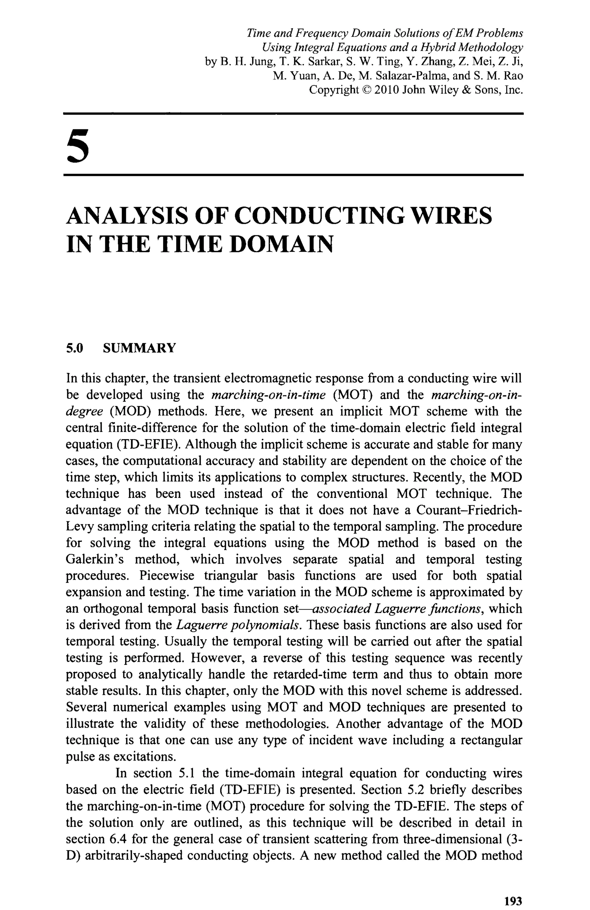 5
ANALYSIS OF CONDUCTING WIRES
IN THE TIME DOMAIN
5.0 SUMMARY
In this chapter, the transient electromagnetic response from a conducting wire will
be developed using the marching-on-in-time (MOT) and the marching-on-in-
degree (MOD) methods. Here, we present an implicit MOT scheme with the
central finite-difference for the solution of the time-domain electric field integral
equation (TD-EFIE). Although the implicit scheme is accurate and stable for many
cases, the computational accuracy and stability are dependent on the choice of the
time step, which limits its applications to complex structures. Recently, the MOD
technique has been used instead of the conventional MOT technique. The
advantage of the MOD technique is that it does not have a Courant-Friedrich-
Levy sampling criteria relating the spatial to the temporal sampling. The procedure
for solving the integral equations using the MOD method is based on the
Galerkin's method, which involves separate spatial and temporal testing
procedures. Piecewise triangular basis functions are used for both spatial
expansion and testing. The time variation in the MOD scheme is approximated by
an orthogonal temporal basis function set—associated Laguerre functions, which
is derived from the Laguerre polynomials. These basis functions are also used for
temporal testing. Usually the temporal testing will be carried out after the spatial
testing is performed. However, a reverse of this testing sequence was recently
proposed to analytically handle the retarded-time term and thus to obtain more
stable results. In this chapter, only the MOD with this novel scheme is addressed.
Several numerical examples using MOT and MOD techniques are presented to
illustrate the validity of these methodologies. Another advantage of the MOD
technique is that one can use any type of incident wave including a rectangular
pulse as excitations.
In section 5.1 the time-domain integral equation for conducting wires
based on the electric field (TD-EFIE) is presented. Section 5.2 briefly describes
the marching-on-in-time (MOT) procedure for solving the TD-EFIE. The steps of
the solution only are outlined, as this technique will be described in detail in
section 6.4 for the general case of transient scattering from three-dimensional (3-
D) arbitrarily-shaped conducting objects. A new method called the MOD method
193
Time and Frequency Domain Solutions of EM Problems
Using Integral Equations and a Hybrid Methodology
by B. H. Jung, T. K. Sarkar, S. W. Ting, Y. Zhang, Z. Mei, Z. Ji,
M. Yuan, A. De, M. Salazar-Palma, and S. M. Rao
Copyright © 2010 John Wiley & Sons, Inc.
 