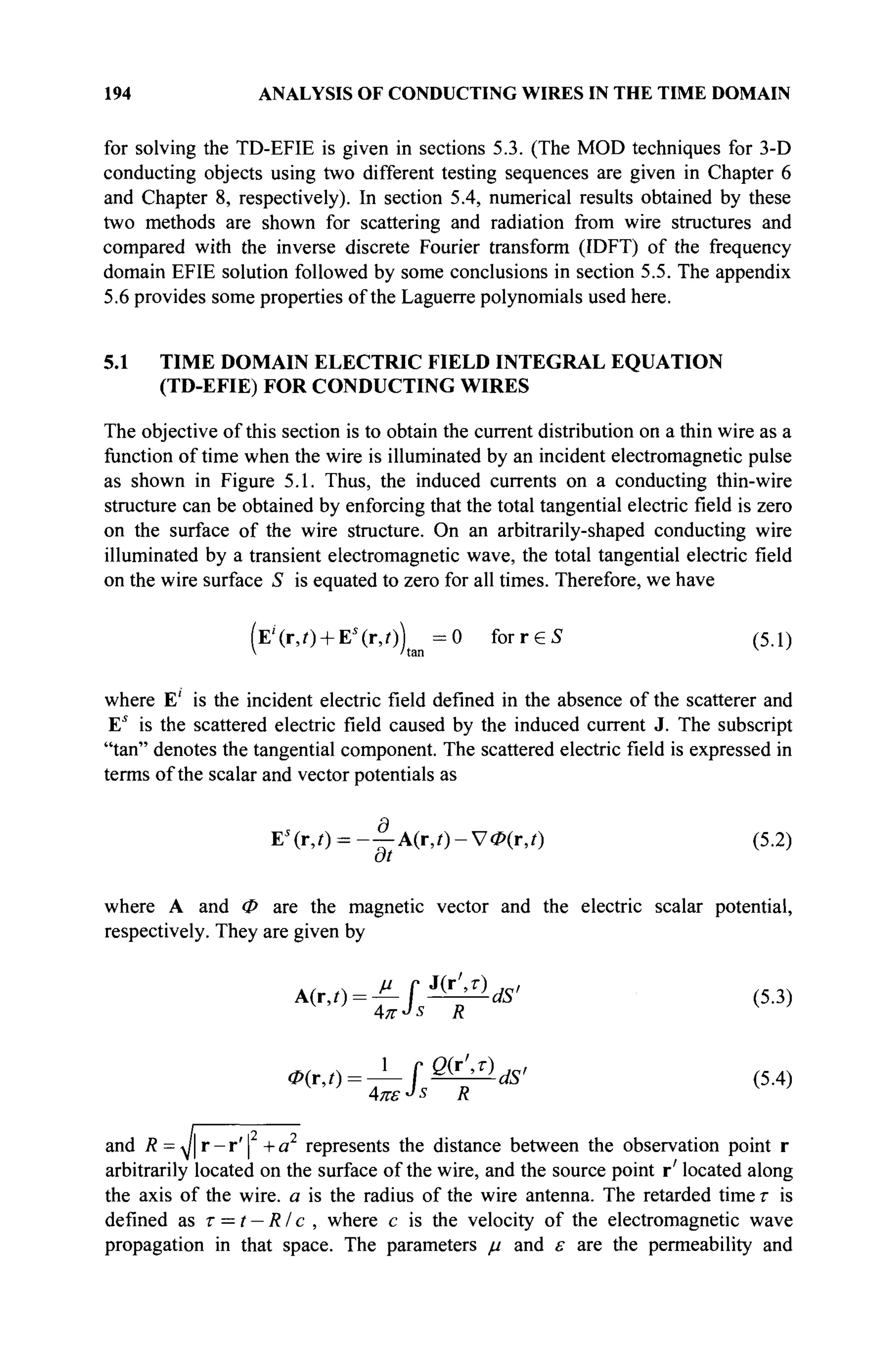 194 ANALYSIS OF CONDUCTING WIRES IN THE TIME DOMAIN
for solving the TD-EFIE is given in sections 5.3. (The MOD techniques for 3-D
conducting objects using two different testing sequences are given in Chapter 6
and Chapter 8, respectively). In section 5.4, numerical results obtained by these
two methods are shown for scattering and radiation from wire structures and
compared with the inverse discrete Fourier transform (IDFT) of the frequency
domain EFIE solution followed by some conclusions in section 5.5. The appendix
5.6 provides some properties of the Laguerre polynomials used here.
5.1 TIME DOMAIN ELECTRIC FIELD INTEGRAL EQUATION
(TD-EFIE) FOR CONDUCTING WIRES
The objective of this section is to obtain the current distribution on a thin wire as a
function of time when the wire is illuminated by an incident electromagnetic pulse
as shown in Figure 5.1. Thus, the induced currents on a conducting thin-wire
structure can be obtained by enforcing that the total tangential electric field is zero
on the surface of the wire structure. On an arbitrarily-shaped conducting wire
illuminated by a transient electromagnetic wave, the total tangential electric field
on the wire surface S is equated to zero for all times. Therefore, we have
(E'(r,0 + Es
(r,0) = 0 f o r r e S (5.1)
 'tan
where E' is the incident electric field defined in the absence of the scatterer and
Es
is the scattered electric field caused by the induced current J. The subscript
"tan" denotes the tangential component. The scattered electric field is expressed in
terms of the scalar and vector potentials as
Es
(r,/) = -|-A(r,/)-V<Z>(iV) (5.2)
at
where A and Φ are the magnetic vector and the electric scalar potential,
respectively. They are given by
A(r,t) = JLf*J±llds> (5.3)
4л--Ь R v
>
0ir,t) = -^-f^UdS' (5.4)
and /? = J | r - r ' | +a represents the distance between the observation point r
arbitrarily located on the surface of the wire, and the source point r' located along
the axis of the wire, a is the radius of the wire antenna. The retarded time τ is
defined as τ = t — RIс , where с is the velocity of the electromagnetic wave
propagation in that space. The parameters μ and ε are the permeability and
 