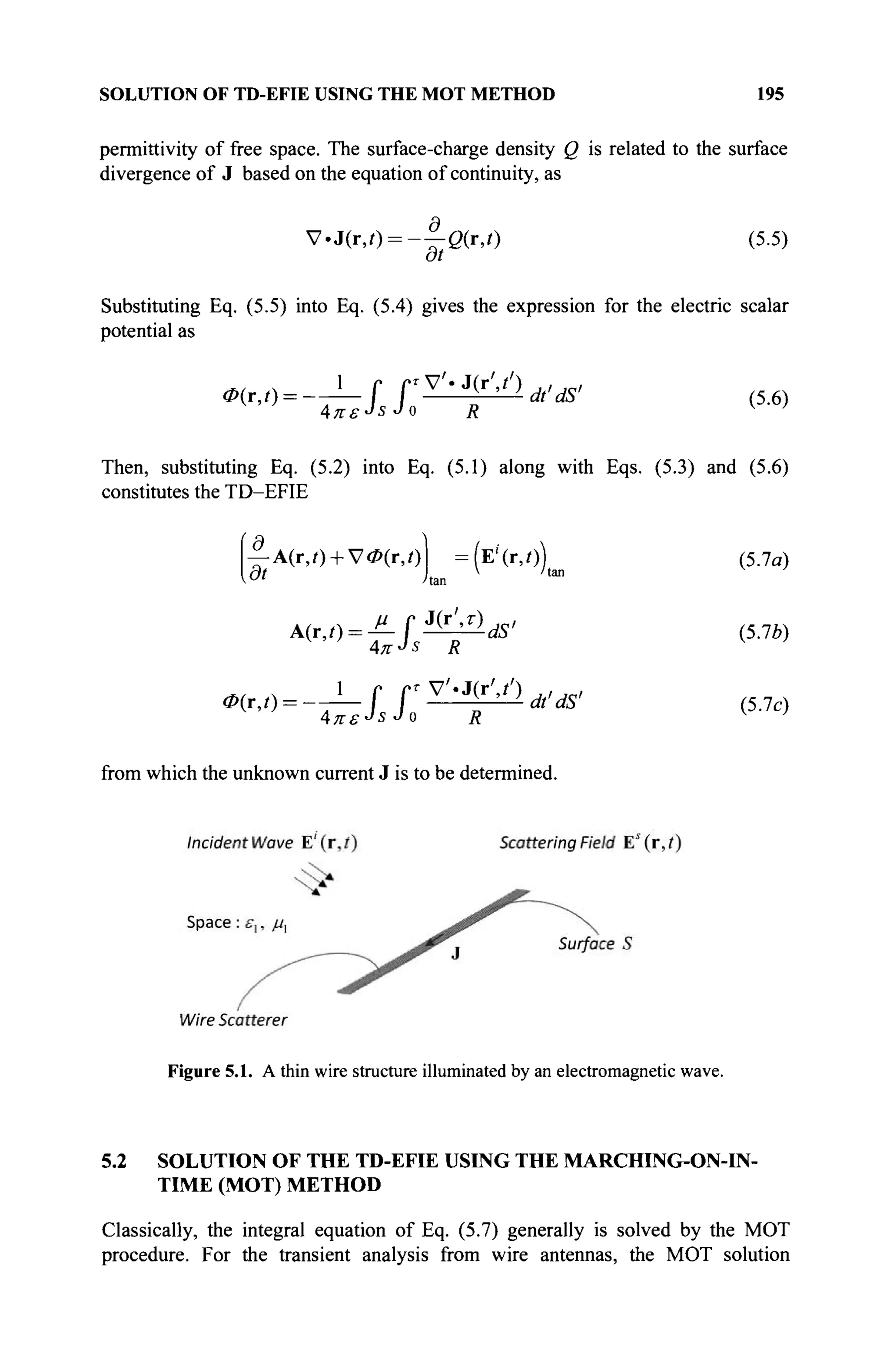 SOLUTION OF TD-EFIE USING THE MOT METHOD 195
permittivity of free space. The surface-charge density Q is related to the surface
divergence of J based on the equation of continuity, as
V-J(r,0 = - - O ( r , 0 (5.5)
dt
Substituting Eq. (5.5) into Eq. (5.4) gives the expression for the electric scalar
potential as
^^-T^ff^f^^' (5.6)
Απε-JsJa R v
>
Then, substituting Eq. (5.2) into Eq. (5.1) along with Eqs. (5.3) and (5.6)
constitutes the TD-EFIE
— A(r,0 + V<P(r,0 =(E''(r,0) (5.7α)
Ot I  'tan
* - " / r a n
A(r,t) = JLf^llds' (5.7*)
Φ
^ = -Τ-Ι Γ ^ ^ ^ ' (5.70
AKSJ
SJO R K
>
from which the unknown current J is to be determined.
Figure 5.1. A thin wire structure illuminated by an electromagnetic wave.
5.2 SOLUTION OF THE TD-EFIE USING THE MARCHING-ON-IN-
TIME (MOT) METHOD
Classically, the integral equation of Eq. (5.7) generally is solved by the MOT
procedure. For the transient analysis from wire antennas, the MOT solution
 