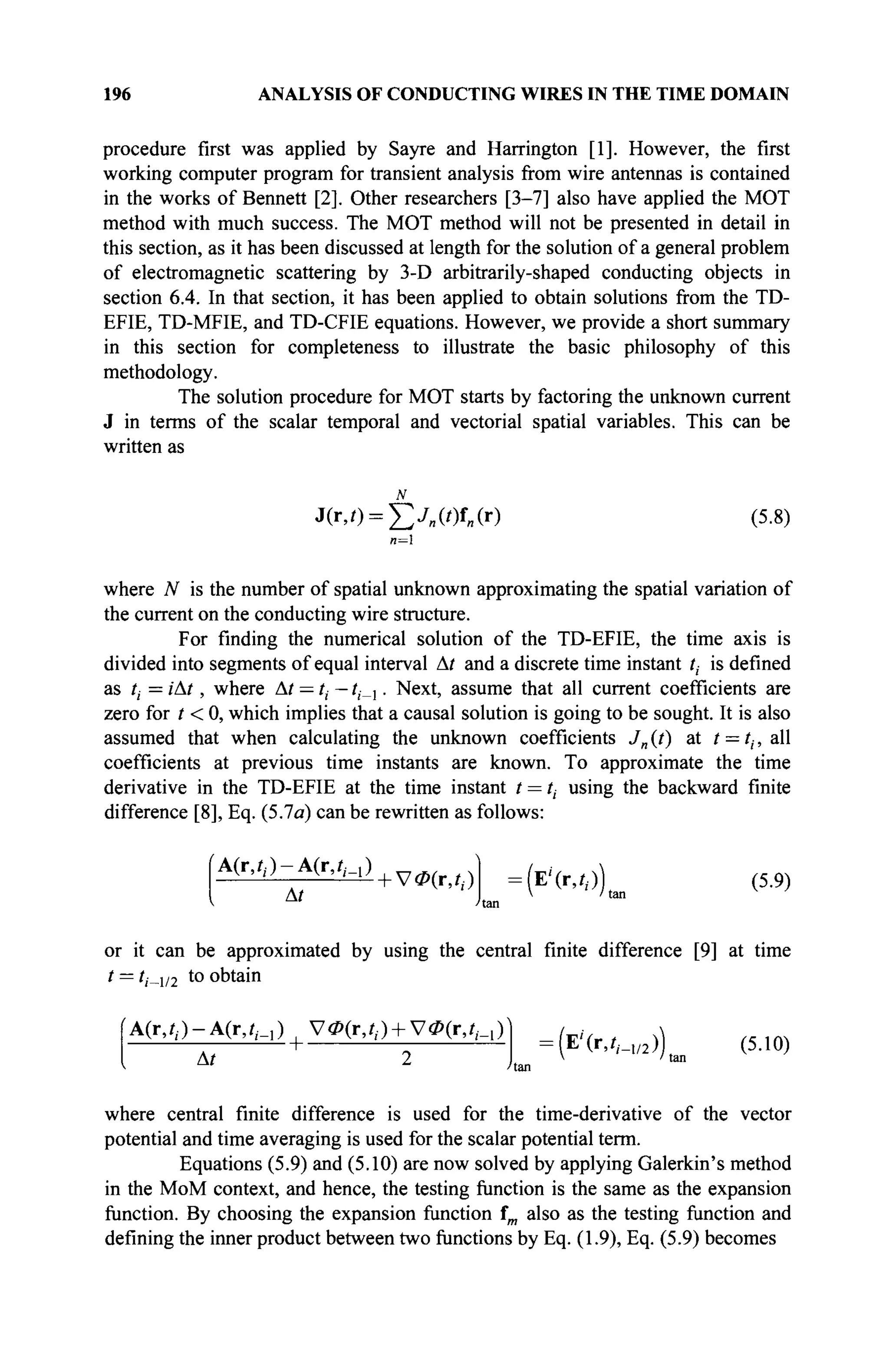196 ANALYSIS OF CONDUCTING WIRES IN THE TIME DOMAIN
procedure first was applied by Sayre and Harrington [1]. However, the first
working computer program for transient analysis from wire antennas is contained
in the works of Bennett [2]. Other researchers [3-7] also have applied the MOT
method with much success. The MOT method will not be presented in detail in
this section, as it has been discussed at length for the solution of a general problem
of electromagnetic scattering by 3-D arbitrarily-shaped conducting objects in
section 6.4. In that section, it has been applied to obtain solutions from the TD-
EFIE, TD-MFIE, and TD-CFIE equations. However, we provide a short summary
in this section for completeness to illustrate the basic philosophy of this
methodology.
The solution procedure for MOT starts by factoring the unknown current
J in terms of the scalar temporal and vectorial spatial variables. This can be
written as
J(r,0 = fv„(0f„(r) (5.8)
n=
where N is the number of spatial unknown approximating the spatial variation of
the current on the conducting wire structure.
For finding the numerical solution of the TD-EFIE, the time axis is
divided into segments of equal interval At and a discrete time instant /, is defined
as ti = iAt, where At — /, — ?,_,. Next, assume that all current coefficients are
zero for / < 0, which implies that a causal solution is going to be sought. It is also
assumed that when calculating the unknown coefficients Jn (t) at / = tt, all
coefficients at previous time instants are known. To approximate the time
derivative in the TD-EFIE at the time instant t = ti using the backward finite
difference [8], Eq. (5.7a) can be rewritten as follows:
(A(r,/,)-A(r,// = 1 )+ V Ö ) ( r > / i )
At
:(Е'(г,,г.))(ап (5.9)
or it can be approximated by using the central finite difference [9] at time
t = /,._1/2 to obtain
fA(r,i,.)-A(r,?,·_,) , УФ(г,?,.) + УФ(г,/,_,)1
At
:(E'(r,/,_1/2)) (5.10)
 /tan
where central finite difference is used for the time-derivative of the vector
potential and time averaging is used for the scalar potential term.
Equations (5.9) and (5.10) are now solved by applying Galerkin's method
in the MoM context, and hence, the testing function is the same as the expansion
function. By choosing the expansion function fm also as the testing function and
defining the inner product between two functions by Eq. (1.9), Eq. (5.9) becomes
 