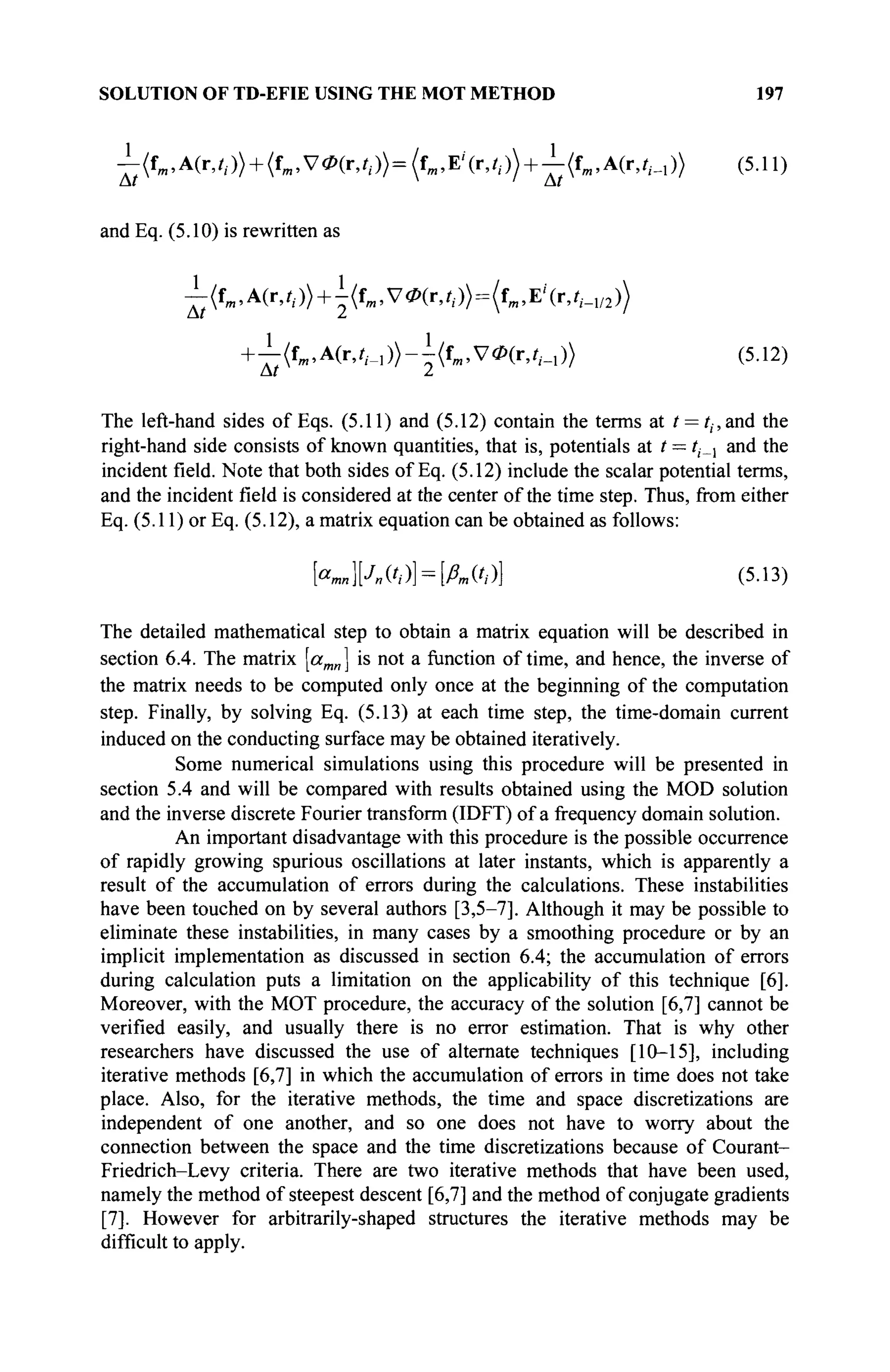 SOLUTION OF TD-EFIE USING THE MOT METHOD 197
^:(Гт,А(г,г,.)> + (^,УФ(г,0)=(гт ,Е/
(г,0) + ^:(^,А(г,^1 )) (5.11)
and Eq. (5.10) is rewritten as
^(fB1,A(r,//)) + i(fm,VÖ>(r,il.)> = (fm,E'(r,//_1/2))
+^(fm,A(r,?;._1))-^(fm,V0(r,/,_1)) (5.12)
The left-hand sides of Eqs. (5.11) and (5.12) contain the terms at t = tt,and the
right-hand side consists of known quantities, that is, potentials at t = i,_, and the
incident field. Note that both sides of Eq. (5.12) include the scalar potential terms,
and the incident field is considered at the center of the time step. Thus, from either
Eq. (5.11) or Eq. (5.12), a matrix equation can be obtained as follows:
[««»K ('/)] = [&. ft)] (5.13)
The detailed mathematical step to obtain a matrix equation will be described in
section 6.4. The matrix [amn ] is not a function of time, and hence, the inverse of
the matrix needs to be computed only once at the beginning of the computation
step. Finally, by solving Eq. (5.13) at each time step, the time-domain current
induced on the conducting surface may be obtained iteratively.
Some numerical simulations using this procedure will be presented in
section 5.4 and will be compared with results obtained using the MOD solution
and the inverse discrete Fourier transform (IDFT) of a frequency domain solution.
An important disadvantage with this procedure is the possible occurrence
of rapidly growing spurious oscillations at later instants, which is apparently a
result of the accumulation of errors during the calculations. These instabilities
have been touched on by several authors [3,5-7]. Although it may be possible to
eliminate these instabilities, in many cases by a smoothing procedure or by an
implicit implementation as discussed in section 6.4; the accumulation of errors
during calculation puts a limitation on the applicability of this technique [6].
Moreover, with the MOT procedure, the accuracy of the solution [6,7] cannot be
verified easily, and usually there is no error estimation. That is why other
researchers have discussed the use of alternate techniques [10-15], including
iterative methods [6,7] in which the accumulation of errors in time does not take
place. Also, for the iterative methods, the time and space discretizations are
independent of one another, and so one does not have to worry about the
connection between the space and the time discretizations because of Courant-
Friedrich-Levy criteria. There are two iterative methods that have been used,
namely the method of steepest descent [6,7] and the method of conjugate gradients
[7]. However for arbitrarily-shaped structures the iterative methods may be
difficult to apply.
 