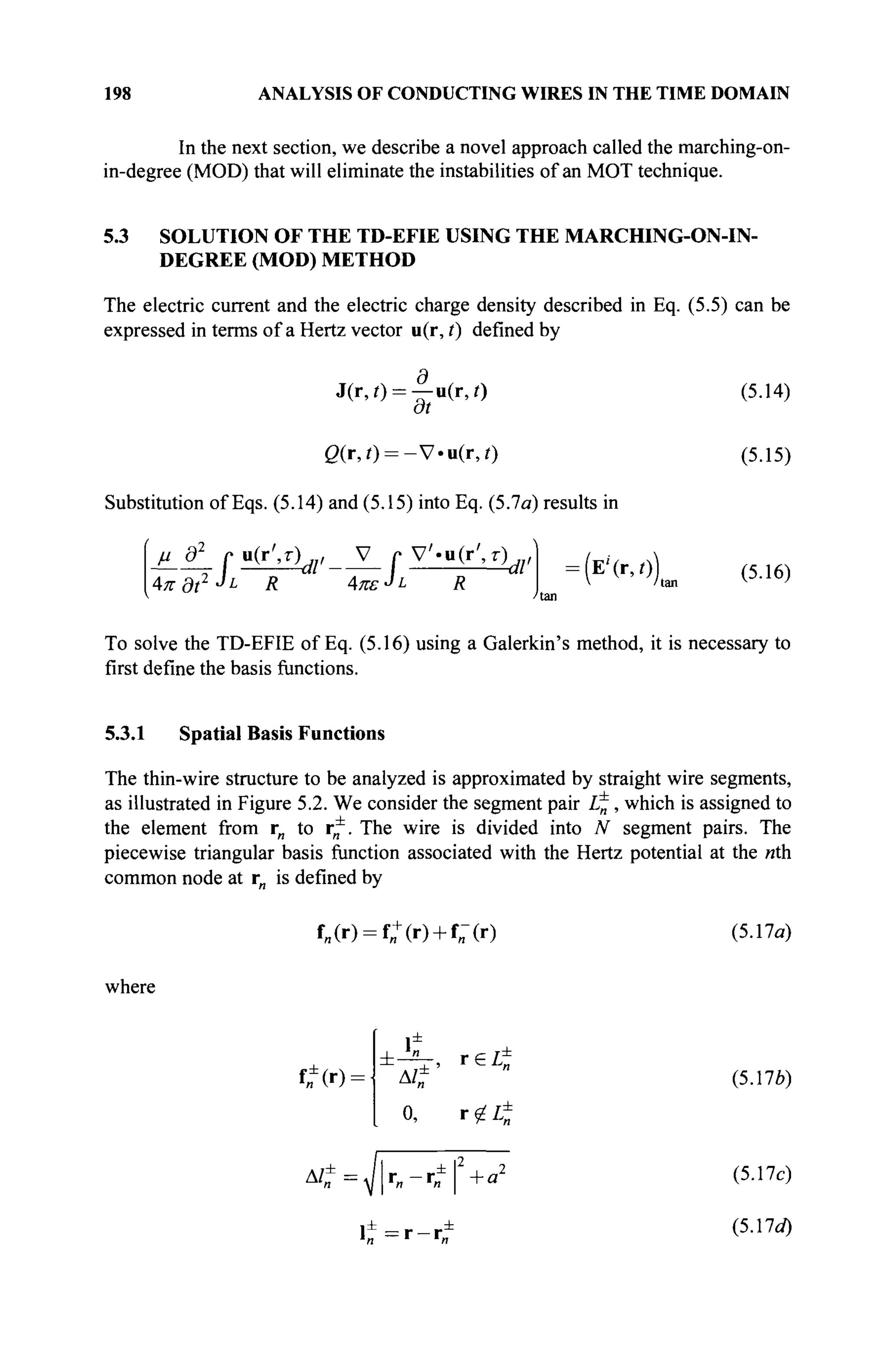 198 ANALYSIS OF CONDUCTING WIRES IN THE TIME DOMAIN
In the next section, we describe a novel approach called the marching-on-
in-degree (MOD) that will eliminate the instabilities of an MOT technique.
5.3 SOLUTION OF THE TD-EFIE USING THE MARCHING-ON-IN-
DEGREE (MOD) METHOD
The electric current and the electric charge density described in Eq. (5.5) can be
expressed in terms of a Hertz vector u(r, /) defined by
J(r,0 = —u(r,/) (5.14)
at
ß(r,/) = -V-ii(r,0 (5.15)
Substitution of Eqs. (5.14) and (5.15) into Eq. (5.7a) results in
^ L r . ^ , _ J Z _ r v ^ ( r ^ , | =(E, )
4л-d?2
·^ R Απε-JL R  'hm V·10
)
To solve the TD-EFIE of Eq. (5.16) using a Galerkin's method, it is necessary to
first define the basis functions.
5.3.1 Spatial Basis Functions
The thin-wire structure to be analyzed is approximated by straight wire segments,
as illustrated in Figure 5.2. We consider the segment pair L·^, which is assigned to
the element from r„ to r*. The wire is divided into N segment pairs. The
piecewise triangular basis function associated with the Hertz potential at the nth
common node at rn is defined by
f„(r) = f„+
(r) + f„-(r) (5.17a)
where
tn(r)-
t
Δ/± (5.176)
0, r£L±
&£=Jr„-TtfW (5.17c)
l ± = r - r ±
(5
·17ί
0
 