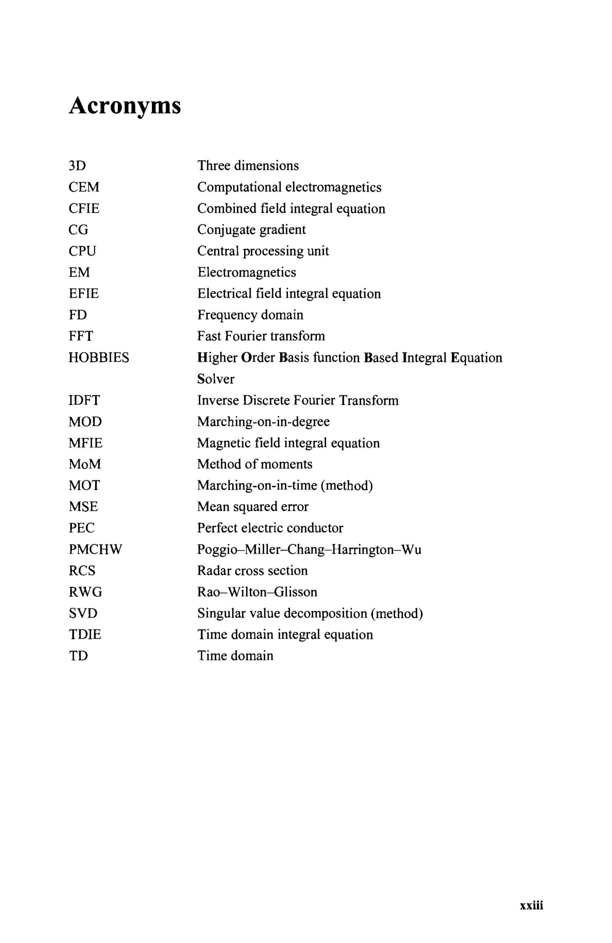 Acronyms
3D
СЕМ
CFIE
CG
CPU
EM
EFIE
FD
FFT
HOBBIES
Three dimensions
Computational electromagnetics
Combined field integral equation
Conjugate gradient
Central processing unit
Electromagnetics
Electrical field integral equation
Frequency domain
Fast Fourier transform
Higher Order Basis function Based Integral Equation
IDFT
MOD
MFIE
MoM
MOT
MSE
PEC
PMCHW
RCS
RWG
SVD
TDIE
TD
Inverse Discrete Fourier Transform
Marching-on-in-degree
Magnetic field integral equation
Method of moments
Marching-on-in-time (method)
Mean squared error
Perfect electric conductor
Poggio-Miller-Chang-Harrington-Wu
Radar cross section
Rao-Wilton-Glisson
Singular value decomposition (method)
Time domain integral equation
Time domain
xxiii
 