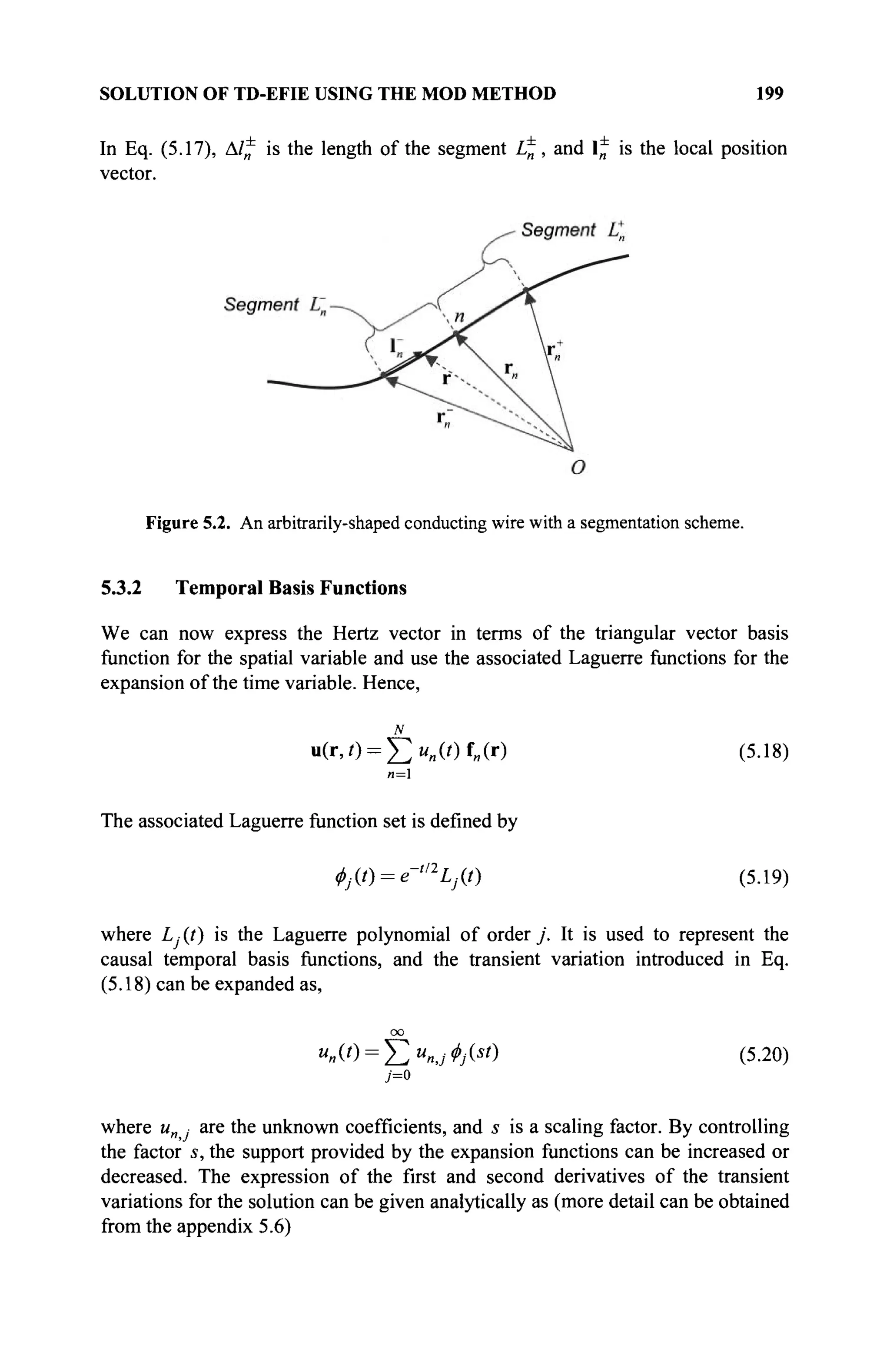 SOLUTION OF TD-EFIE USING THE MOD METHOD 199
In Eq. (5.17), Δ/* is the length of the segment L^, and 1* is the local position
vector.
Figure 5.2. An arbitrarily-shaped conducting wire with a segmentation scheme.
5.3.2 Temporal Basis Functions
We can now express the Hertz vector in terms of the triangular vector basis
function for the spatial variable and use the associated Laguerre functions for the
expansion of the time variable. Hence,
N
Σ
u(r,0 = £ > „ W f „ ( r ) (5.18)
The associated Laguerre function set is defined by
4. (/) = *-'%(/) (5.19)
where L, (?) is the Laguerre polynomial of order j . It is used to represent the
causal temporal basis functions, and the transient variation introduced in Eq.
(5.18) can be expanded as,
"»(0 = $ > „ , ; */(«') (5.20)
j=o
where и · are the unknown coefficients, and s is a scaling factor. By controlling
the factor s, the support provided by the expansion functions can be increased or
decreased. The expression of the first and second derivatives of the transient
variations for the solution can be given analytically as (more detail can be obtained
from the appendix 5.6)
 