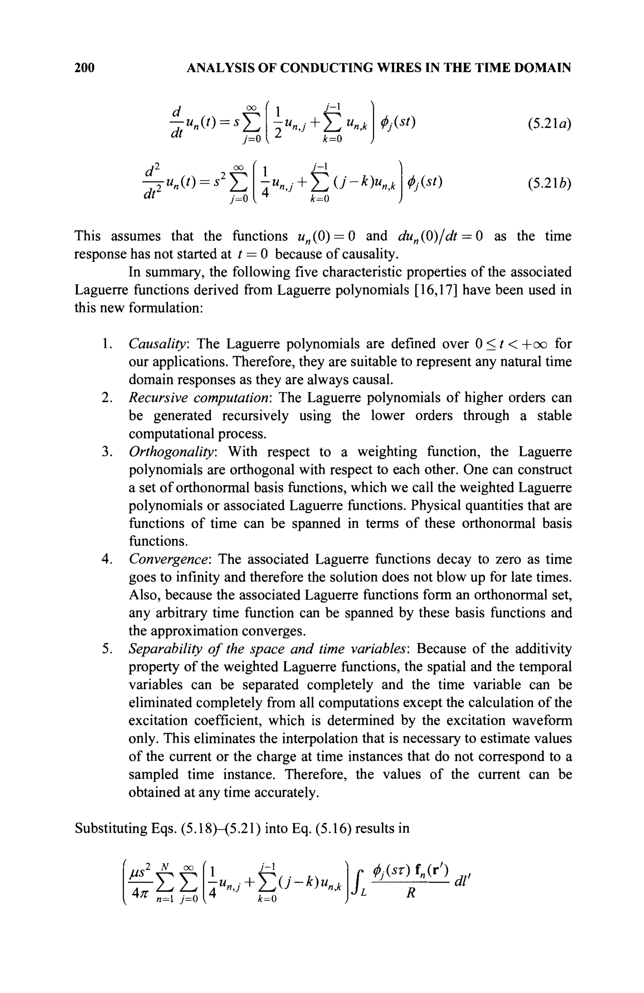 200 ANALYSIS OF CONDUCTING WIRES IN THE TIME DOMAIN
d °° { 1 J
~l
"' j=0  Δ
4=0
Φ/ist) (5.21α)
d2
7 °° ί 1 ; _ 1
-ju„(t)=s Σ ΤΜ
«,/+ΣΟ'-^ΚΛ
at j = 0 { ч k=0
4>j(st) (5.216)
This assumes that the functions un (0) = 0 and du„ (0)/dt = 0 as the time
response has not started at t = 0 because of causality.
In summary, the following five characteristic properties of the associated
Laguerre functions derived from Laguerre polynomials [16,17] have been used in
this new formulation:
1. Causality: The Laguerre polynomials are defined over 0 < / < + o o for
our applications. Therefore, they are suitable to represent any natural time
domain responses as they are always causal.
2. Recursive computation: The Laguerre polynomials of higher orders can
be generated recursively using the lower orders through a stable
computational process.
3. Orthogonality: With respect to a weighting function, the Laguerre
polynomials are orthogonal with respect to each other. One can construct
a set of orthonormal basis functions, which we call the weighted Laguerre
polynomials or associated Laguerre functions. Physical quantities that are
functions of time can be spanned in terms of these orthonormal basis
functions.
4. Convergence: The associated Laguerre functions decay to zero as time
goes to infinity and therefore the solution does not blow up for late times.
Also, because the associated Laguerre functions form an orthonormal set,
any arbitrary time function can be spanned by these basis functions and
the approximation converges.
5. Separability of the space and time variables: Because of the additivity
property of the weighted Laguerre functions, the spatial and the temporal
variables can be separated completely and the time variable can be
eliminated completely from all computations except the calculation of the
excitation coefficient, which is determined by the excitation waveform
only. This eliminates the interpolation that is necessary to estimate values
of the current or the charge at time instances that do not correspond to a
sampled time instance. Therefore, the values of the current can be
obtained at any time accurately.
Substituting Eqs. (5.18)—(5.21) into Eq. (5.16) results in
4π
2 К со
ΣΣ
1 J
~x
k=0
L
<t>j(sT) f„(r')
dl'
 