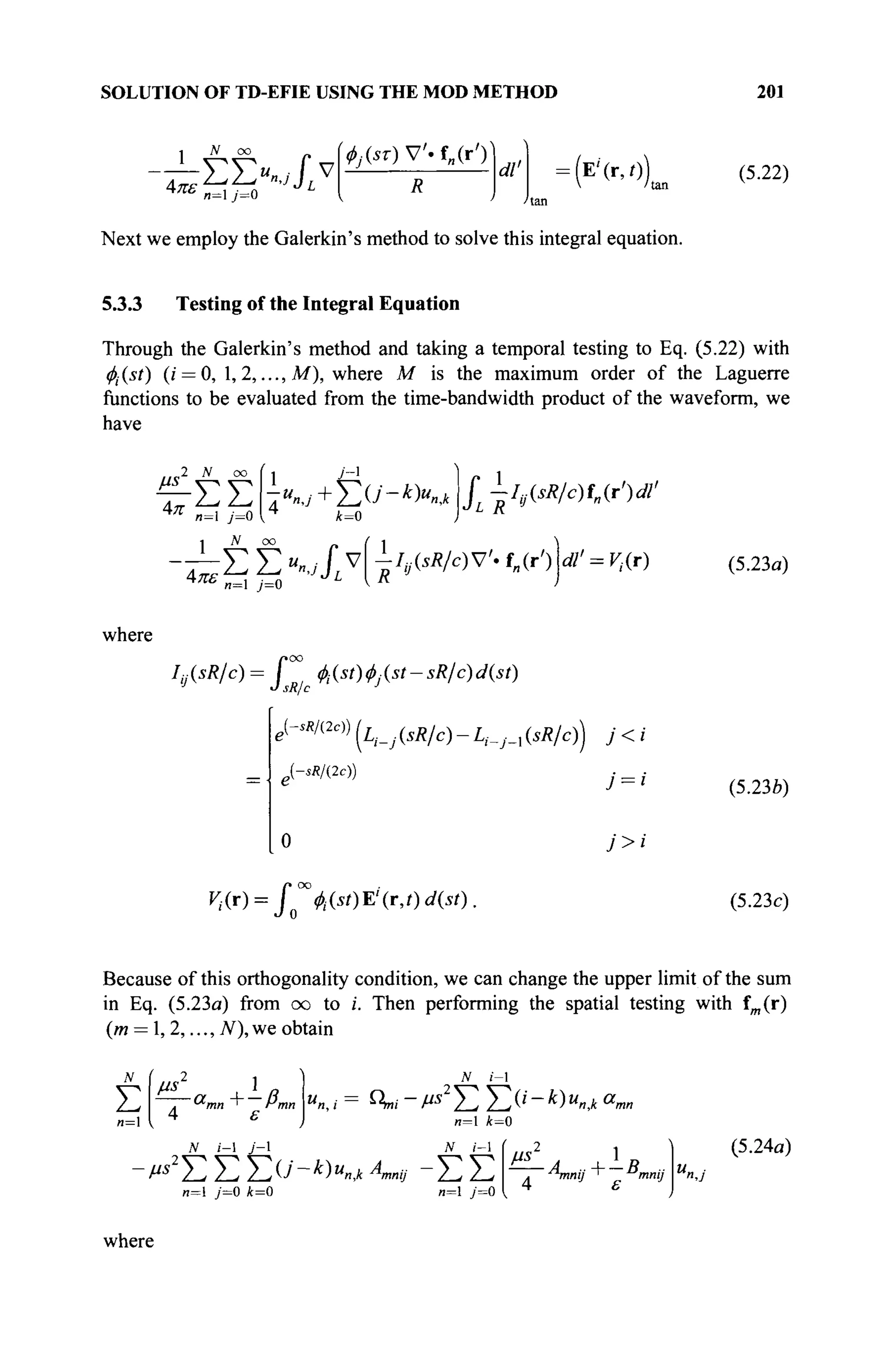 SOLUTION OF TD-EFIE USING THE MOD METHOD 201
N oo
i^E»..Jtv
^.(sr)V'.f„(r')'
R
dl' :
(E
'M„ (5.22)
и=1 y'=0
Next we employ the Galerkin's method to solve this integral equation.
5.3.3 Testing of the Integral Equation
Through the Galerkin's method and taking a temporal testing to Eq. (5.22) with
0(.(s/) (г' = 0, 1,2,..., M ) , where M is the maximum order of the Laguerre
functions to be evaluated from the time-bandwidth product of the waveform, we
have
/ ^ Λ ^ i
Απ и=1 у=0
N οο
" °° 1 J
 r 1
Σ Σ 7И
».У +Σθ'-*Κ,* Γ -Iv(sR/c)fn(r')dl'
■^ΣΣ^νίΙ,^,ν-.^'))
n=l y=0
аГ = ^.(г) (5.23α)
where
/>oo
Iv(sR/c)= fastest-sR/c)d(st)
J
О sR/c
e{-*m2c)) jц _ _(iÄ/c) _ ^ ( s Ä / c ) j ;.< ,.
J-^/(2e))
7 = '
^•(r)= I u(st)E'(r,t)d(st).
(5.23b)
(5.23c)
Because of this orthogonality condition, we can change the upper limit of the sum
in Eq. (5.23a) from oo to i. Then performing the spatial testing with fm (r)
(m = 1,2,..., TV), we obtain
Σ
n=
/AS 1 „
~. &mn i Pmn
4 S
N ί-1
"«, i-= Qni- V2
Σ Σ (' - V "».* a
m
n=l k-0
N /-I
JV i-1 У-1
■^ΣΣΣ^4
)"»,* л».*· -Σ Σ
(ΐ=1 7=0 *=0 и=1 7=0
, ^nnij ' mnij
(5.24α)
where
 