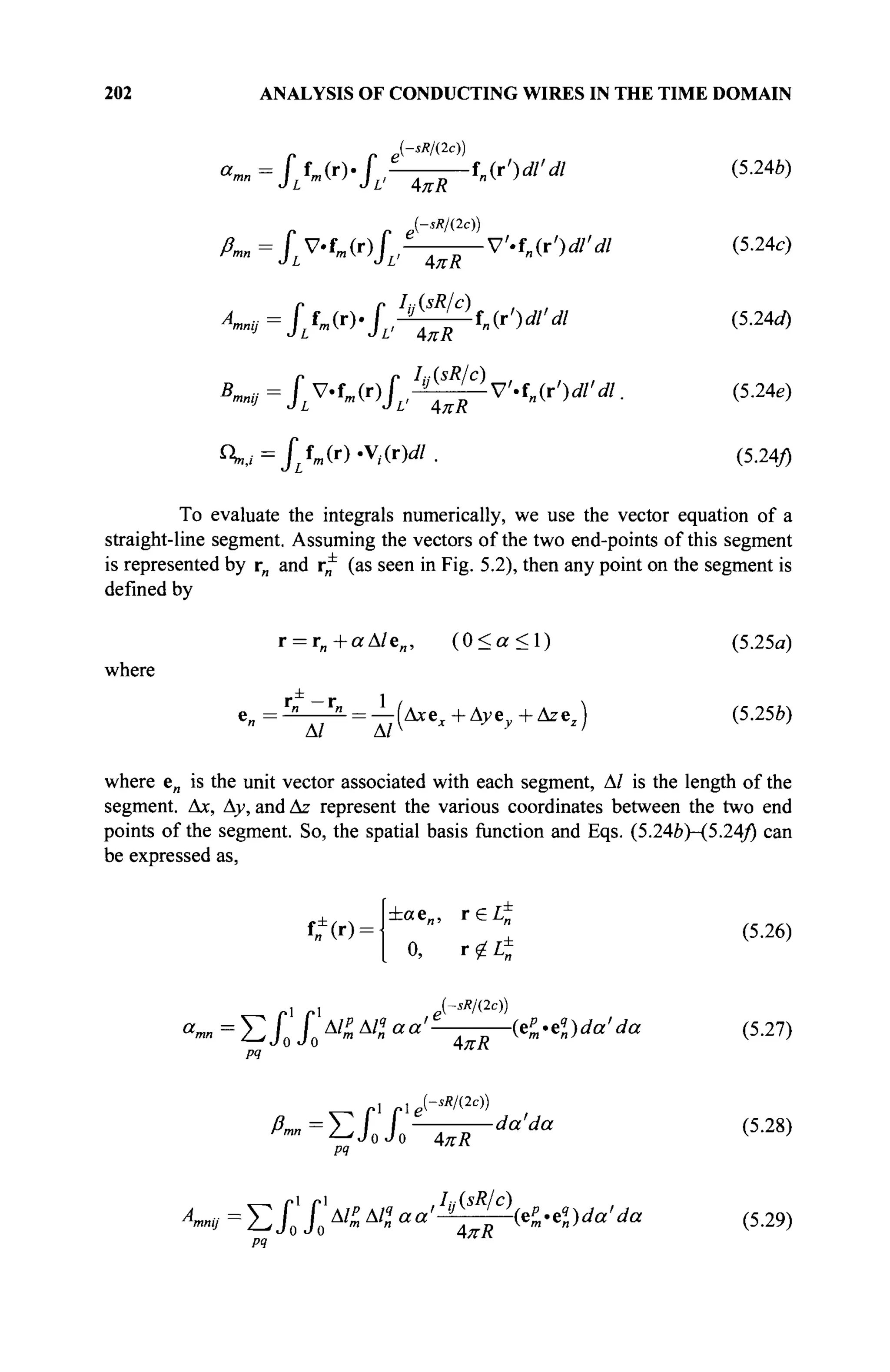 202 ANALYSIS OF CONDUCTING WIRES IN THE TIME DOMAIN
(sR/(2c))
« ™ = J / m ( r ) . J L , ^ ^ f „ ( r V / V / (5.24.)
(sR/(2c))
ßmn = Г V.fw(r)f' e
V'.fn(r')dl'dl (5.24c)
r r Itt(sR/c) , ,
A
^ij=JLUr>JL,JL
^-in(r')dl'dl (5.24J)
Кщ = JL V.fm(r)fLi^-^-V'-fn(r')dl'dl. (5.24e)
^=JLtm(r)-yt(r)dl. (5.24/)
To evaluate the integrals numerically, we use the vector equation of a
straight-line segment. Assuming the vectors of the two end-points of this segment
is represented by rn and r* (as seen in Fig. 5.2), then any point on the segment is
defined by
r = r„+aA/e„, ( 0 < α < 1 ) (5.25α)
where
r ±
- r 1
*- = — (Axe;t+Ayev+Azez) (5.25b)
A/ A/V r ;
where e„ is the unit vector associated with each segment, Δ/ is the length of the
segment. Ax, Ay, and Az represent the various coordinates between the two end
points of the segment. So, the spatial basis function and Eqs. (5.24b)-{5.24/) can
be expressed as,
tfW-
±cte„, r e i ^
" (5.26)
0, r£L±
, ι - i e-'*/W)
a
™ = Σ X XΔ/
£àl
>a
'e
R KOda'da (5.27)
4
^
-sR/(2c))
^"=^LIo^R-da>da (5
·28)
РЧ
A
mnij = Σ X X < Al
n aa'-JL-J—bP^da'da (5.29)
 