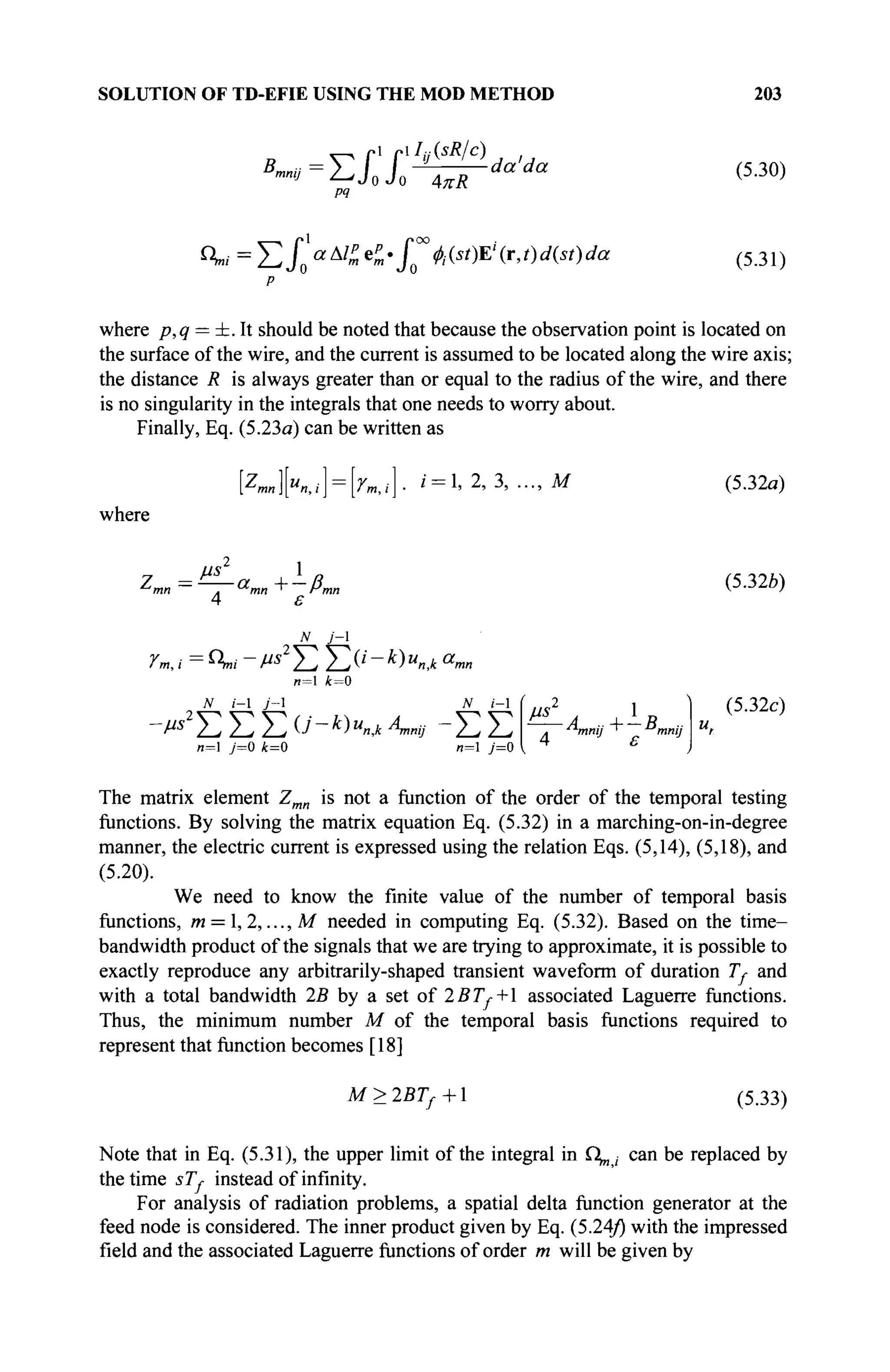 SOLUTION OF TD-EFIE USING THE MOD METHOD 203
B,mmj ΣΠ' 4πϋ
da'da (5.30)
°м = Σ / ο « ^ « е ^ . / ' ^ Д ^ Е Ч г , ? ) ^ ) ^ (5.31)
where p,q = ±. It should be noted that because the observation point is located on
the surface of the wire, and the current is assumed to be located along the wire axis;
the distance R is always greater than or equal to the radius of the wire, and there
is no singularity in the integrals that one needs to worry about.
Finally, Eq. (5.23a) can be written as
[z
™][«#,,i] = [rB,,i]. » = 1> 2
> 3
> - . M
where
(5.32a)
//S
. mn * Pmn
4 ε
N j - 
Ym, i = °гш - Ms2
Σ Σ (i - k) unjk am
n=l 4=0
N i-l j-l N i-l
v«2
]C Σ) Σ 0'-k)unJ[л,«» - Σ Σ
л=1 j=0 k=0 n=l j=0
^-A +-B
л mnij * mnij
(5.32b)
(5.32c)
The matrix element Zmn is not a function of the order of the temporal testing
functions. By solving the matrix equation Eq. (5.32) in a marching-on-in-degree
manner, the electric current is expressed using the relation Eqs. (5,14), (5,18), and
(5.20).
We need to know the finite value of the number of temporal basis
functions, m = , 2, ...,M needed in computing Eq. (5.32). Based on the time-
bandwidth product of the signals that we are trying to approximate, it is possible to
exactly reproduce any arbitrarily-shaped transient waveform of duration Ту and
with a total bandwidth 2B by a set of 2ВТ*+ associated Laguerre functions.
Thus, the minimum number M of the temporal basis functions required to
represent that function becomes [18]
M>2BTf+ (5.33)
Note that in Eq. (5.31), the upper limit of the integral in Ω^ ; can be replaced by
the time sTf instead of infinity.
For analysis of radiation problems, a spatial delta function generator at the
feed node is considered. The inner product given by Eq. (5.24/) w
i m m e
impressed
field and the associated Laguerre functions of order m will be given by
 