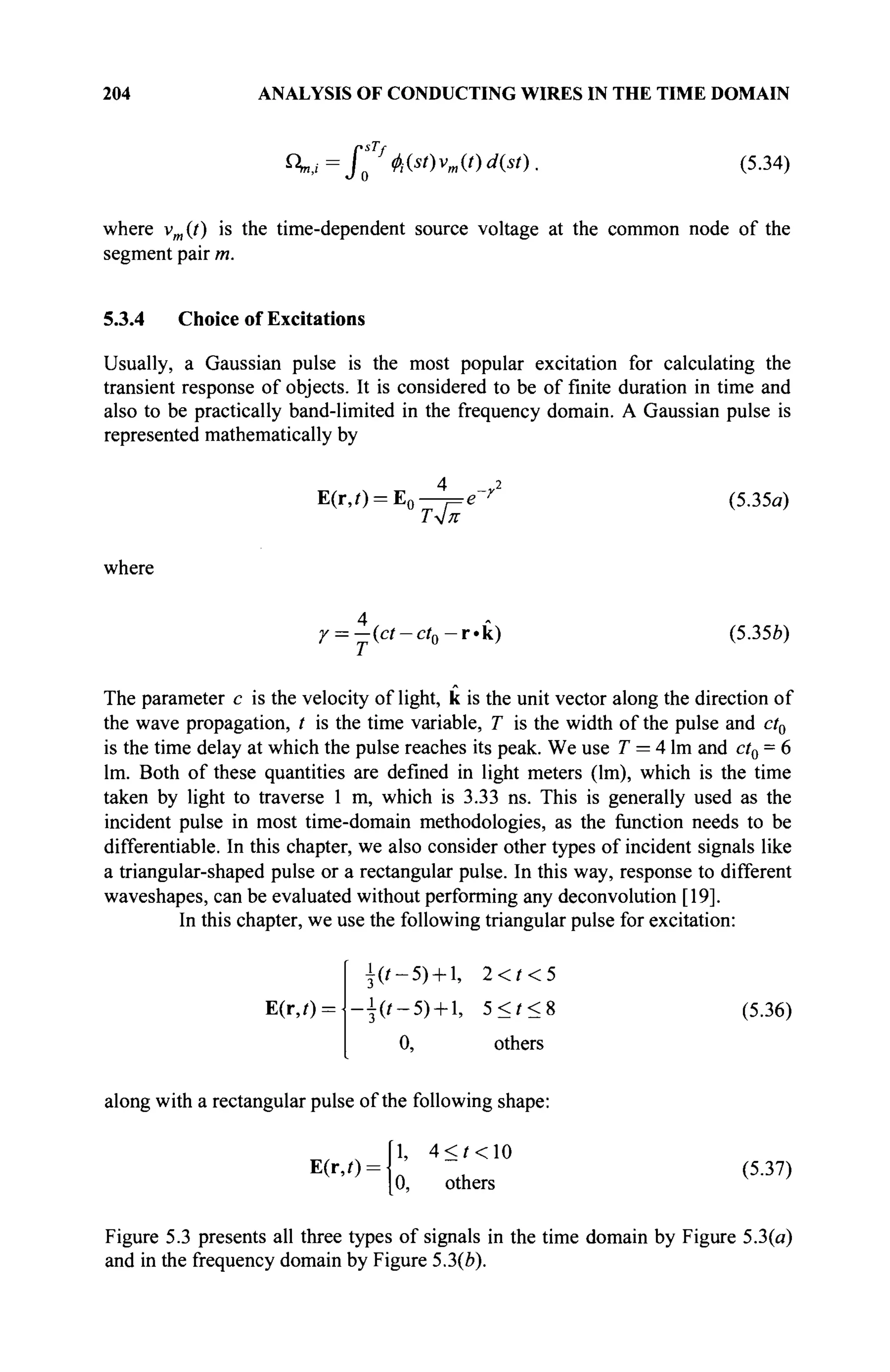 204 ANALYSIS OF CONDUCTING WIRES IN THE TIME DOMAIN
^=
S7φί{$ί) Vm(
°d{st)
■ (5
·34
)
where vm{t) is the time-dependent source voltage at the common node of the
segment pair m.
5.3.4 Choice of Excitations
Usually, a Gaussian pulse is the most popular excitation for calculating the
transient response of objects. It is considered to be of finite duration in time and
also to be practically band-limited in the frequency domain. A Gaussian pulse is
represented mathematically by
E(r,0 = E0 —π β~γ 2
(5.35α)
Тл]ж
where
r = j(ct-ct0-r.k) (535b)
The parameter с is the velocity of light, к is the unit vector along the direction of
the wave propagation, t is the time variable, T is the width of the pulse and ct0
is the time delay at which the pulse reaches its peak. We use T = 4 lm and ct0 = 6
lm. Both of these quantities are defined in light meters (lm), which is the time
taken by light to traverse 1 m, which is 3.33 ns. This is generally used as the
incident pulse in most time-domain methodologies, as the function needs to be
differentiable. In this chapter, we also consider other types of incident signals like
a triangular-shaped pulse or a rectangular pulse. In this way, response to different
waveshapes, can be evaluated without performing any deconvolution [19].
In this chapter, we use the following triangular pulse for excitation:
E(r,0 =
(t-5) + , 2<t<5
3 '
■i(f-5) + l, 5 < ? < 8 (5.36)
0, others
along with a rectangular pulse of the following shape:
1, 4 < ? < 1 0
E(r,/): (5-37)
0, others
Figure 5.3 presents all three types of signals in the time domain by Figure 5.3(a)
and in the frequency domain by Figure 5.3(b).
 