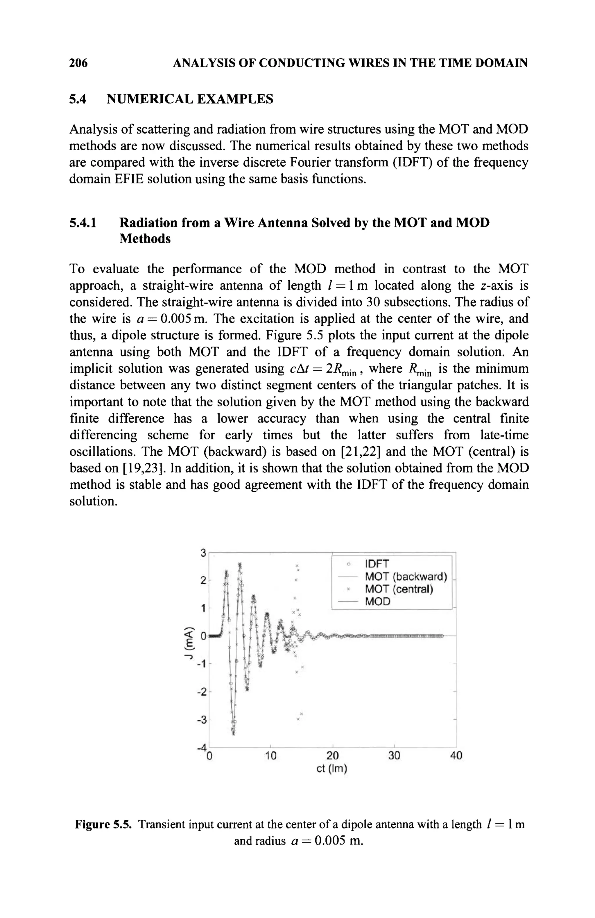 206 ANALYSIS OF CONDUCTING WIRES IN THE TIME DOMAIN
5.4 NUMERICAL EXAMPLES
Analysis of scattering and radiation from wire structures using the MOT and MOD
methods are now discussed. The numerical results obtained by these two methods
are compared with the inverse discrete Fourier transform (IDFT) of the frequency
domain EFIE solution using the same basis functions.
5.4.1 Radiation from a Wire Antenna Solved by the MOT and MOD
Methods
To evaluate the performance of the MOD method in contrast to the MOT
approach, a straight-wire antenna of length / = 1 m located along the z-axis is
considered. The straight-wire antenna is divided into 30 subsections. The radius of
the wire is a — 0.005 m. The excitation is applied at the center of the wire, and
thus, a dipole structure is formed. Figure 5.5 plots the input current at the dipole
antenna using both MOT and the IDFT of a frequency domain solution. An
implicit solution was generated using cAt = 2Rmin, where Λ^,, is the minimum
distance between any two distinct segment centers of the triangular patches. It is
important to note that the solution given by the MOT method using the backward
finite difference has a lower accuracy than when using the central finite
differencing scheme for early times but the latter suffers from late-time
oscillations. The MOT (backward) is based on [21,22] and the MOT (central) is
based on [19,23]. In addition, it is shown that the solution obtained from the MOD
method is stable and has good agreement with the IDFT of the frequency domain
solution.
Figure 5.5. Transient input current at the center of a dipole antenna with a length / = 1 m
and radius a = 0.005 m.
 