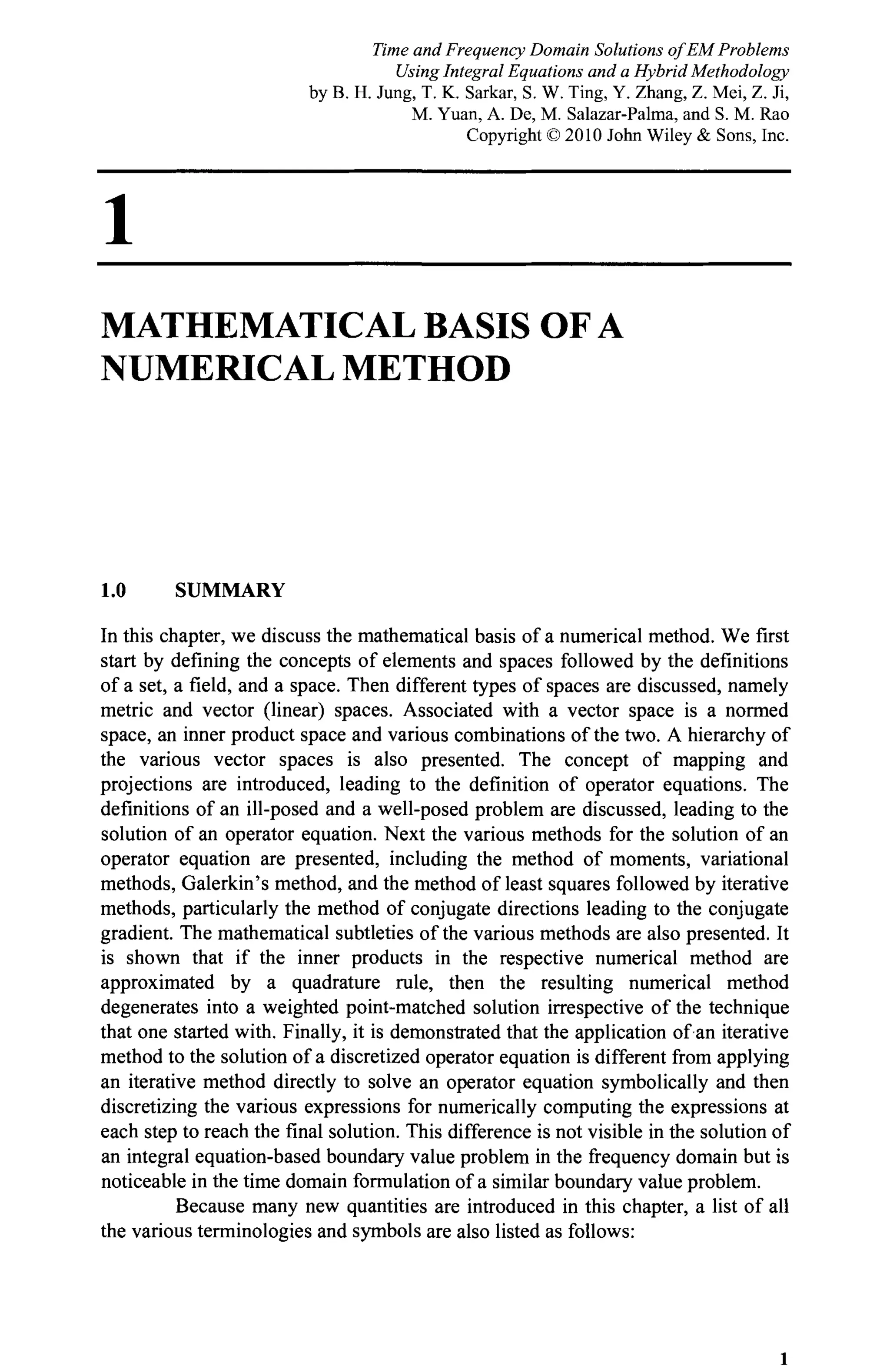 1
MATHEMATICAL BASIS OF A
NUMERICAL METHOD
1.0 SUMMARY
In this chapter, we discuss the mathematical basis of a numerical method. We first
start by defining the concepts of elements and spaces followed by the definitions
of a set, a field, and a space. Then different types of spaces are discussed, namely
metric and vector (linear) spaces. Associated with a vector space is a normed
space, an inner product space and various combinations of the two. A hierarchy of
the various vector spaces is also presented. The concept of mapping and
projections are introduced, leading to the definition of operator equations. The
definitions of an ill-posed and a well-posed problem are discussed, leading to the
solution of an operator equation. Next the various methods for the solution of an
operator equation are presented, including the method of moments, variational
methods, Galerkin's method, and the method of least squares followed by iterative
methods, particularly the method of conjugate directions leading to the conjugate
gradient. The mathematical subtleties of the various methods are also presented. It
is shown that if the inner products in the respective numerical method are
approximated by a quadrature rule, then the resulting numerical method
degenerates into a weighted point-matched solution irrespective of the technique
that one started with. Finally, it is demonstrated that the application of an iterative
method to the solution of a discretized operator equation is different from applying
an iterative method directly to solve an operator equation symbolically and then
discretizing the various expressions for numerically computing the expressions at
each step to reach the final solution. This difference is not visible in the solution of
an integral equation-based boundary value problem in the frequency domain but is
noticeable in the time domain formulation of a similar boundary value problem.
Because many new quantities are introduced in this chapter, a list of all
the various terminologies and symbols are also listed as follows:
1
Time and Frequency Domain Solutions of EM Problems
Using Integral Equations and a Hybrid Methodology
by B. H. Jung, T. K. Sarkar, S. W. Ting, Y. Zhang, Z. Mei, Z. Ji,
M. Yuan, A. De, M. Salazar-Palma, and S. M. Rao
Copyright © 2010 John Wiley & Sons, Inc.
 