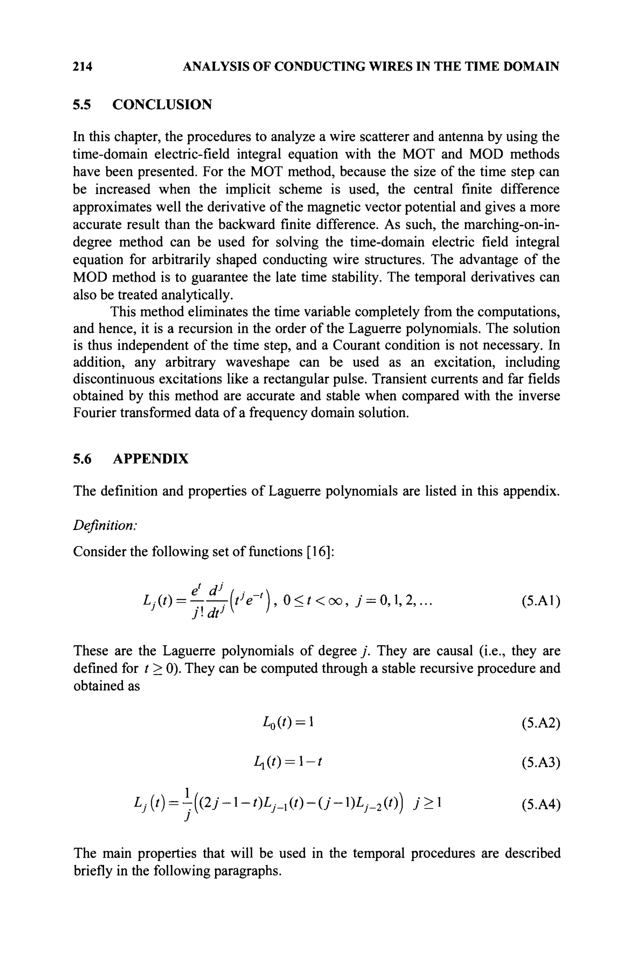 214 ANALYSIS OF CONDUCTING WIRES IN THE TIME DOMAIN
5.5 CONCLUSION
In this chapter, the procedures to analyze a wire scatterer and antenna by using the
time-domain electric-field integral equation with the MOT and MOD methods
have been presented. For the MOT method, because the size of the time step can
be increased when the implicit scheme is used, the central finite difference
approximates well the derivative of the magnetic vector potential and gives a more
accurate result than the backward finite difference. As such, the marching-on-in-
degree method can be used for solving the time-domain electric field integral
equation for arbitrarily shaped conducting wire structures. The advantage of the
MOD method is to guarantee the late time stability. The temporal derivatives can
also be treated analytically.
This method eliminates the time variable completely from the computations,
and hence, it is a recursion in the order of the Laguerre polynomials. The solution
is thus independent of the time step, and a Courant condition is not necessary. In
addition, any arbitrary waveshape can be used as an excitation, including
discontinuous excitations like a rectangular pulse. Transient currents and far fields
obtained by this method are accurate and stable when compared with the inverse
Fourier transformed data of a frequency domain solution.
5.6 APPENDIX
The definition and properties of Laguerre polynomials are listed in this appendix.
Definition:
Consider the following set of functions [16]:
L
jW> =
^rrj{tlert
)> ° < ' < T O
> 7 = 0,1,2,... (5.A1)
These are the Laguerre polynomials of degree j . They are causal (i.e., they are
defined for t > 0). They can be computed through a stable recursive procedure and
obtained as
A>(0 = 1 (5.A2)
Ll(t) = l-t (5.A3)
Lj{t) = -({2j--t)Lj_x{t)-{j-)Lj_2{t)) j> (5.A4)
The main properties that will be used in the temporal procedures are described
briefly in the following paragraphs.
 