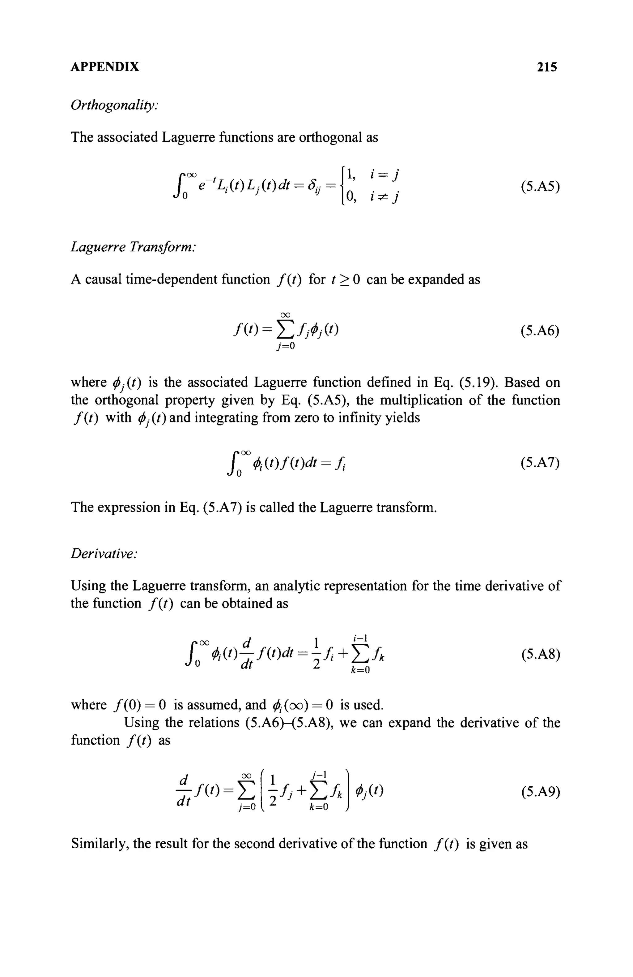 APPENDIX 215
Orthogonality:
The associated Laguerre functions are orthogonal as
[1, i = J
Jo°°e-%(/)Ly.(0* = ^ =
^
Laguerre Transform:
A causal time-dependent function f(t) for t > 0 can be expanded as
00
/ C ) = E M W (5.A6)
7=0
where ^.(/) is the associated Laguerre function defined in Eq. (5.19). Based on
the orthogonal property given by Eq. (5.A5), the multiplication of the function
f(t) with φ] (t) and integrating from zero to infinity yields
poo
I №At)dt = ft (5.A7)
The expression in Eq. (5.A7) is called the Laguerre transform.
Derivative:
Using the Laguerre transform, an analytic representation for the time derivative of
the function /(/) can be obtained as
jy^T,mdt
=b+
ΣΛ (5
·Α8
)
Jo dt 2
*=o
where /(0) = 0 is assumed, and $(oo) = 0 is used.
Using the relations (5.A6)-(5.A8), we can expand the derivative of the
function f(t) as
d_
dt j=0
1 ^
fj +
k=0
/ω=Σ 2 ^ + Σ Λ Ф]Ц) (5.А9)
Similarly, the result for the second derivative of the function f(t) is given as
 