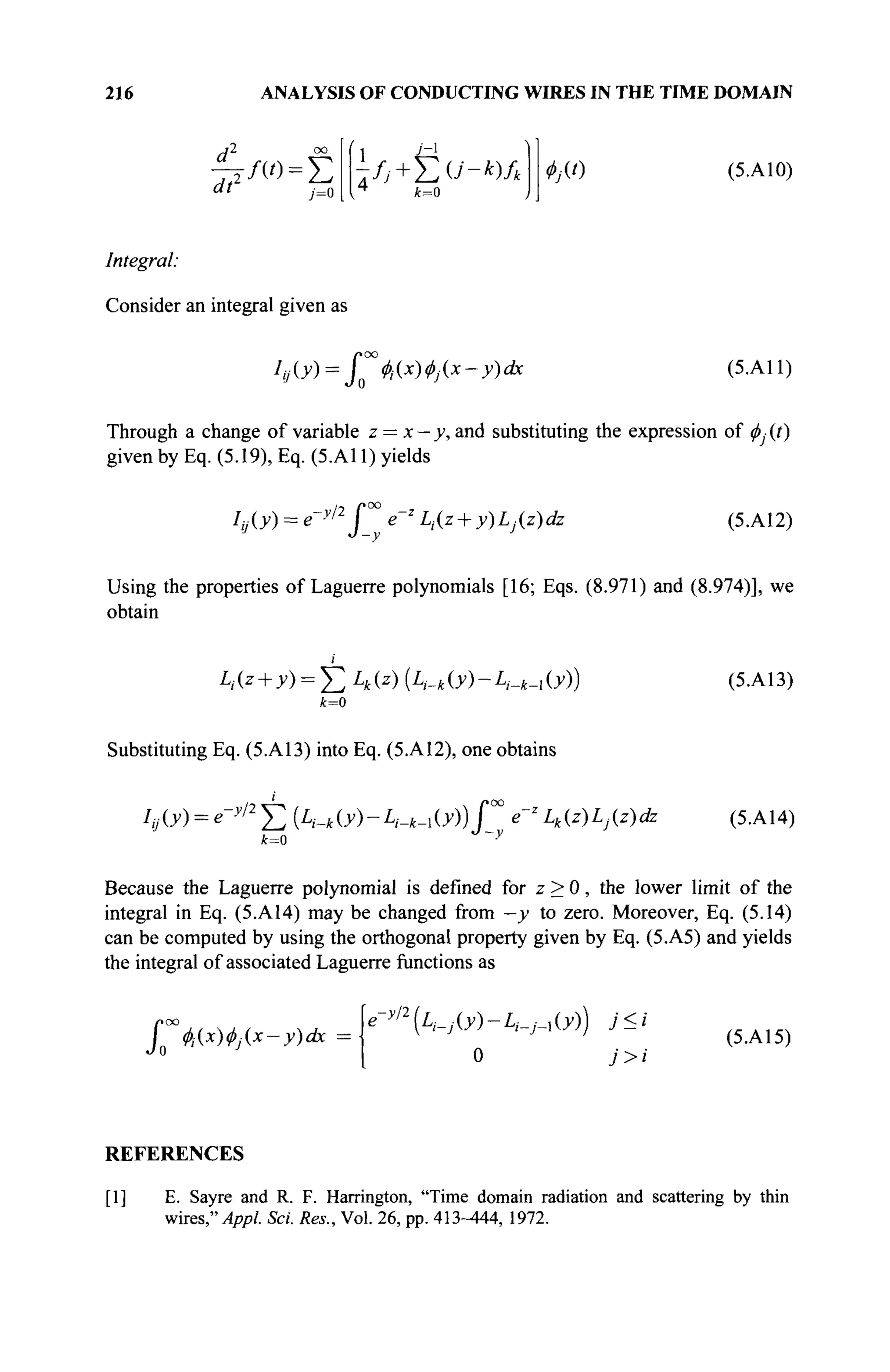 216 ANALYSIS OF CONDUCTING WIRES IN THE TIME DOMAIN
dv -/ο=Σ
y=o
1л-+ёо"-*)л ФАО (5. A10)
Integral:
Consider an integral given as
J
»oo
0 Ф,{х)Ф](.х-У)ах (5.A11)
Through a change of variable z = x — y, and substituting the expression of φ^ (t)
given by Eq. (5.19), Eq. (5.A11) yields
Iij{y) = e-y,2
f™ e~Z
Li{z + y)Lj{z)dz (5.A12)
Using the properties of Laguerre polynomials [16; Eqs. (8.971) and (8.974)], we
obtain
m.z + y) = YiLk(z) (A-*O0-A-*-iO0)
k=0
(5.A13)
Substituting Eq. (5.A13) into Eq. (5.A12), one obtains
Iij(y) = e~y/2
Σ (A--*O0-A-*-iO0)£°° e~z
Lk(z)Lj(z)dz (5.A14)
k=0
Because the Laguerre polynomial is defined for z > 0, the lower limit of the
integral in Eq. (5.A14) may be changed from —y to zero. Moreover, Eq. (5.14)
can be computed by using the orthogonal property given by Eq. (5.A5) and yields
the integral of associated Laguerre functions as
J0 Ф-Ах)Ф](*-у)ах
e->/2
(llWO0-£>·_,■_, 00) j<i
0 j>i
(5.A15)
REFERENCES
[1] E. Sayre and R. F. Harrington, "Time domain radiation and scattering by thin
wires," Appl. Sei. Res., Vol. 26, pp. 413-444, 1972.
 