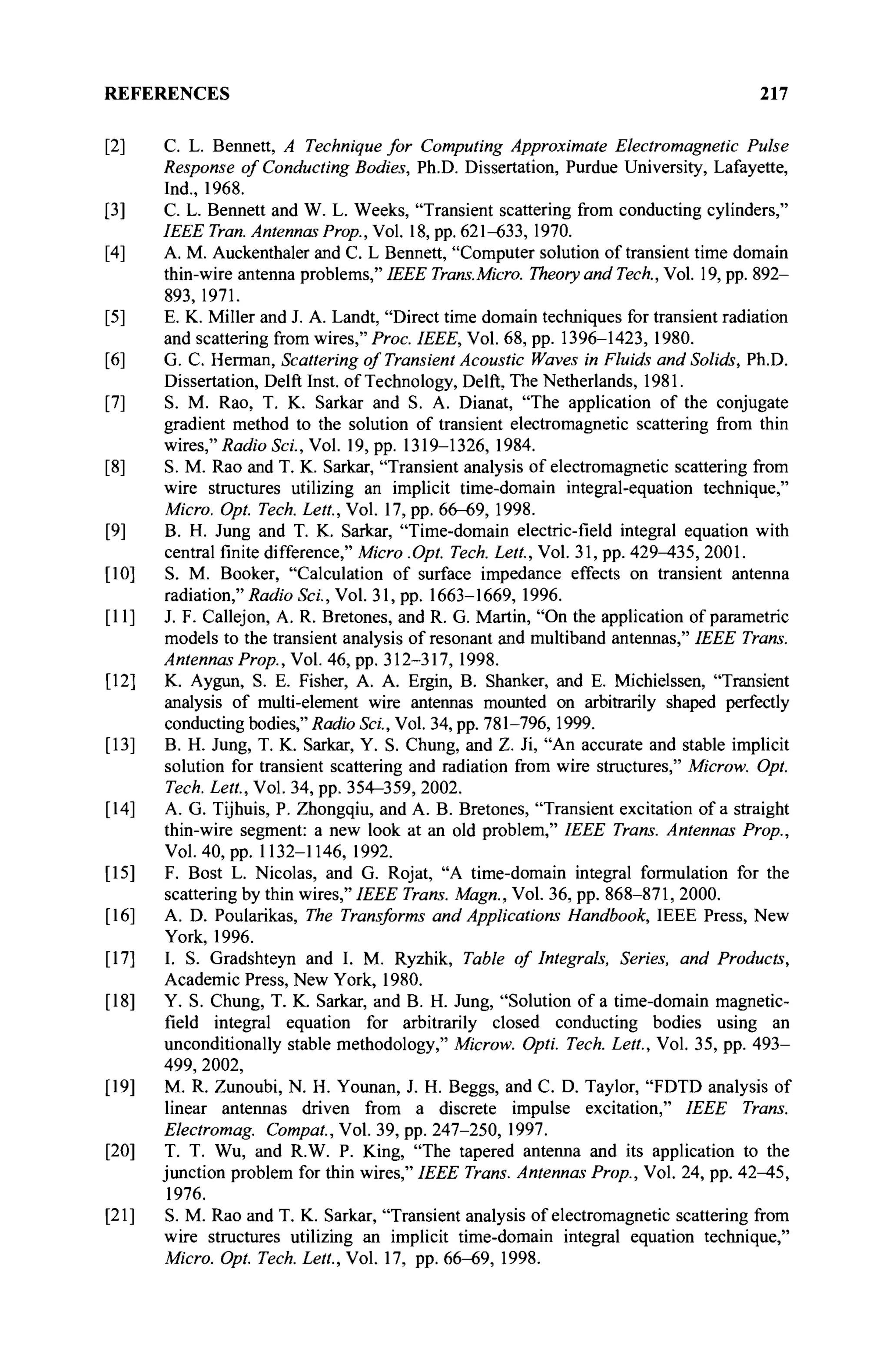 REFERENCES 217
[2] С. L. Bennett, A Technique for Computing Approximate Electromagnetic Pulse
Response of Conducting Bodies, Ph.D. Dissertation, Purdue University, Lafayette,
Ind., 1968.
[3] С. L. Bennett and W. L. Weeks, "Transient scattering from conducting cylinders,"
IEEE Tran. Antennas Prop., Vol. 18, pp. 621-633, 1970.
[4] A. M. Auckenthaler and C. L Bennett, "Computer solution of transient time domain
thin-wire antenna problems," IEEE Trans.Micro. Theory and Tech., Vol. 19, pp. 892-
893, 1971.
[5] E. K. Miller and J. A. Landt, "Direct time domain techniques for transient radiation
and scattering from wires," Proc. IEEE, Vol. 68, pp. 1396-1423, 1980.
[6] G. C. Herman, Scattering of Transient Acoustic Waves in Fluids and Solids, Ph.D.
Dissertation, Delft Inst. of Technology, Delft, The Netherlands, 1981.
[7] S. M. Rao, T. K. Sarkar and S. A. Dianat, "The application of the conjugate
gradient method to the solution of transient electromagnetic scattering from thin
wires" Radio Sei., Vol. 19, pp. 1319-1326, 1984.
[8] S. M. Rao and T. K. Sarkar, "Transient analysis of electromagnetic scattering from
wire structures utilizing an implicit time-domain integral-equation technique,"
Micro. Opt. Tech. Lett., Vol. 17, pp. 66-69, 1998.
[9] B. H. Jung and T. K. Sarkar, "Time-domain electric-field integral equation with
central finite difference," Micro .Opt. Tech. Lett, Vol. 31, pp. 429^35, 2001.
[10] S. M. Booker, "Calculation of surface impedance effects on transient antenna
radiation," Radio Sei., Vol. 31, pp. 1663-1669, 1996.
[11] J. F. Callejon, A. R. Bretones, and R. G. Martin, "On the application of parametric
models to the transient analysis of resonant and multiband antennas," IEEE Trans.
Antennas Prop., Vol. 46, pp. 312-317, 1998.
[12] K. Aygun, S. E. Fisher, A. A. Ergin, B. Shanker, and E. Michielssen, "Transient
analysis of multi-element wire antennas mounted on arbitrarily shaped perfectly
conducting bodies," Radio Sei., Vol. 34, pp. 781-796, 1999.
[13] B. H. Jung, T. K. Sarkar, Y. S. Chung, and Z. Ji, "An accurate and stable implicit
solution for transient scattering and radiation from wire structures," Microw. Opt.
Tech. Lett., Vol. 34, pp. 354-359, 2002.
[14] A. G. Tijhuis, P. Zhongqiu, and A. B. Bretones, "Transient excitation of a straight
thin-wire segment: a new look at an old problem," IEEE Trans. Antennas Prop.,
Vol. 40, pp. 1132-1146, 1992.
[15] F. Bost L. Nicolas, and G. Rojat, "A time-domain integral formulation for the
scattering by thin wires," IEEE Trans. Magn., Vol. 36, pp. 868-871, 2000.
[16] A. D. Poularikas, The Transforms and Applications Handbook, IEEE Press, New
York, 1996.
[17] I. S. Gradshteyn and I. M. Ryzhik, Table of Integrals, Series, and Products,
Academic Press, New York, 1980.
[18] Y. S. Chung, T. K. Sarkar, and B. H. Jung, "Solution of a time-domain magnetic-
field integral equation for arbitrarily closed conducting bodies using an
unconditionally stable methodology," Microw. Opti. Tech. Lett., Vol. 35, pp. 493-
499, 2002,
[19] M. R. Zunoubi, N. H. Younan, J. H. Beggs, and С D. Taylor, "FDTD analysis of
linear antennas driven from a discrete impulse excitation," IEEE Trans.
Electromag. Compat., Vol. 39, pp. 247-250, 1997.
[20] T. T. Wu, and R.W. P. King, "The tapered antenna and its application to the
junction problem for thin wires," IEEE Trans. Antennas Prop., Vol. 24, pp. 42^45,
1976.
[21] S. M. Rao and Т. К. Sarkar, "Transient analysis of electromagnetic scattering from
wire structures utilizing an implicit time-domain integral equation technique,"
Micro. Opt. Tech. Lett., Vol. 17, pp. 66-69, 1998.
 