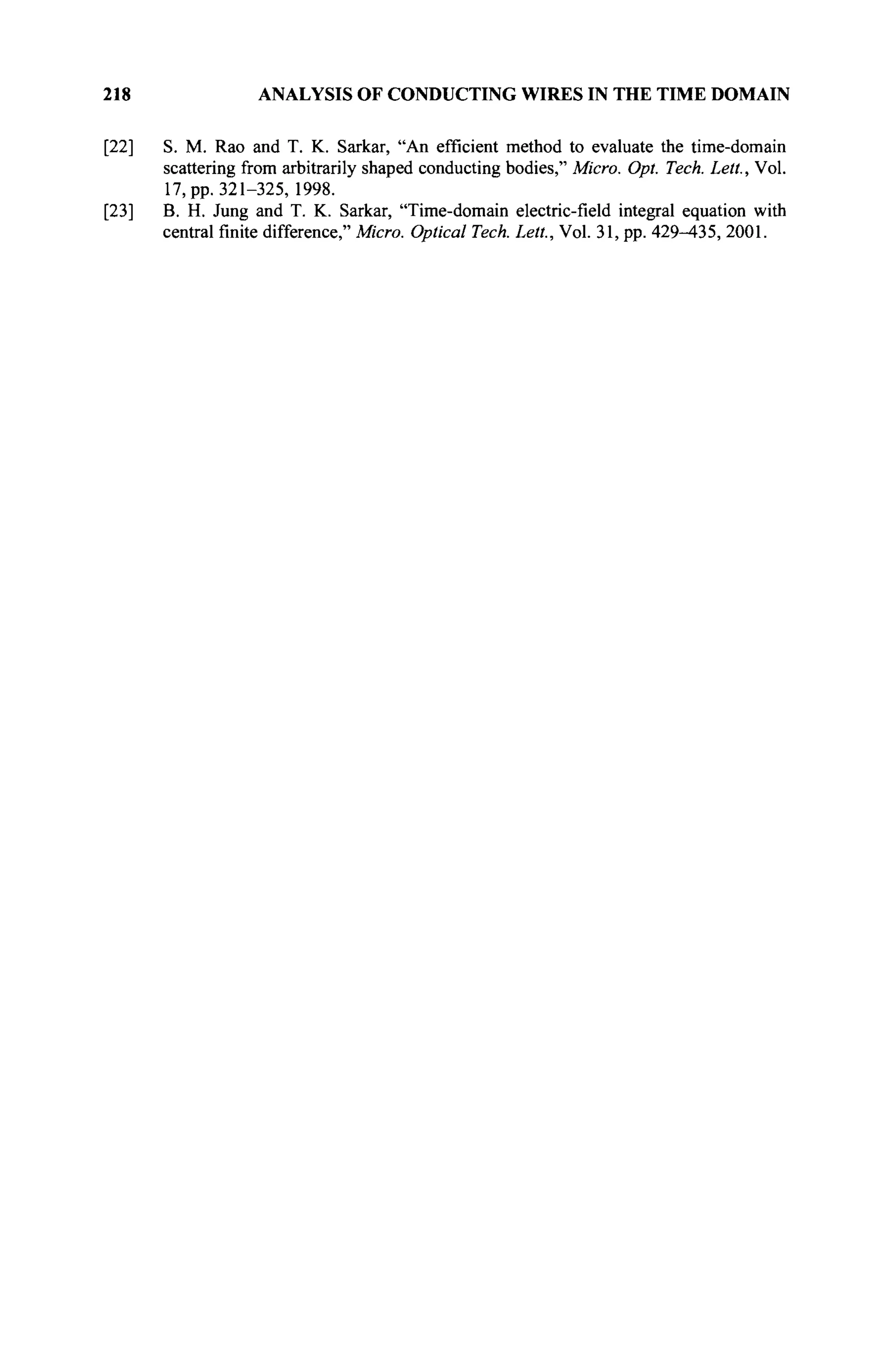 218 ANALYSIS OF CONDUCTING WIRES IN THE TIME DOMAIN
[22] S. M. Rao and T. K. Sarkar, "An efficient method to evaluate the time-domain
scattering from arbitrarily shaped conducting bodies," Micro. Opt. Tech. Lett., Vol.
17, pp. 321-325, 1998.
[23] B. H. Jung and T. K. Sarkar, "Time-domain electric-field integral equation with
central finite difference," Micro. Optical Tech. Lett., Vol. 31, pp. 429-435, 2001.
 