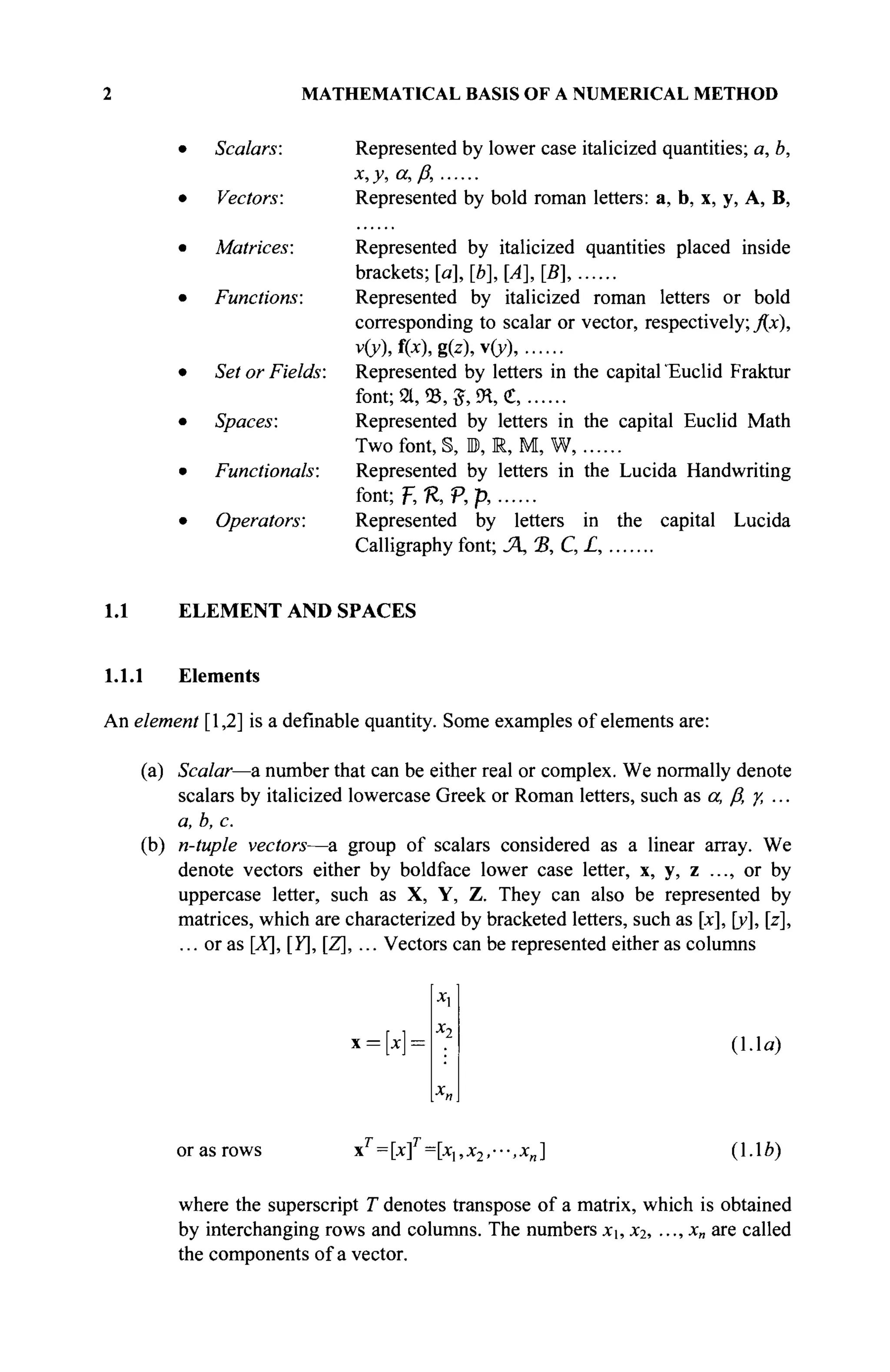 2 MATHEMATICAL BASIS OF A NUMERICAL METHOD
Scalars:
Vectors:
Matrices:
Functions:
Set or Fields:
Spaces:
Functionals:
Operators:
Represented by lower case italicized quantities; a, b,
χ,γ,α,β,
Represented by bold roman letters: a, b, x, y, A, B,
Represented by italicized quantities placed inside
brackets; [a], [b], [A], [B],
Represented by italicized roman letters or bold
corresponding to scalar or vector, respectively; fix),
v(y), f(x), g(z), v(y),
Represented by letters in the capital'Euclid Fraktur
font; 21, 03Л , 9Я, С,
Represented by letters in the capital Euclid Math
Two font, §, 1, R, M, W,
Represented by letters in the Lucida Handwriting
font; F, ft P, p,
Represented by letters in the capital Lucida
Calligraphy font; Л,Ъ,С,£,
1.1 ELEMENT AND SPACES
1.1.1 Elements
An element [1,2] is a definable quantity. Some examples of elements are:
(a) Scalar—a number that can be either real or complex. We normally denote
scalars by italicized lowercase Greek or Roman letters, such as a, fi γ, ...
a, b, с
(b) n-tuple vectors—a group of scalars considered as a linear array. We
denote vectors either by boldface lower case letter, x, y, z ..., or by
uppercase letter, such as X, Y, Z. They can also be represented by
matrices, which are characterized by bracketed letters, such as [x], [y], [z],
... or as [X], [Y],[Z], ... Vectors can be represented either as columns
x = x = (1.1a)
or as rows xT
= [xf=[xux2,---,x„] (1.1b)
where the superscript T denotes transpose of a matrix, which is obtained
by interchanging rows and columns. The numbers X·, X2i · · ·ϊ %n аГС called
the components of a vector.
 