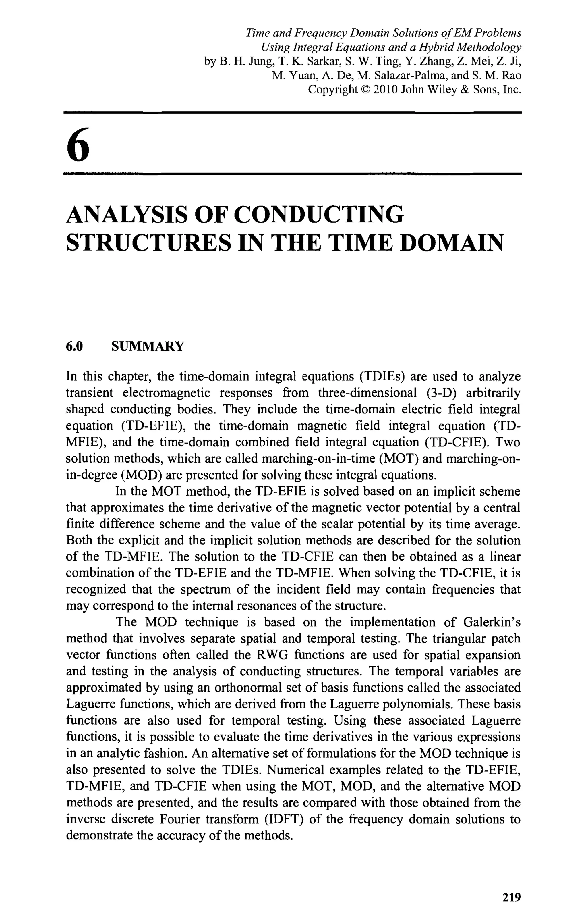 6
ANALYSIS OF CONDUCTING
STRUCTURES IN THE TIME DOMAIN
6.0 SUMMARY
In this chapter, the time-domain integral equations (TDIEs) are used to analyze
transient electromagnetic responses from three-dimensional (3-D) arbitrarily
shaped conducting bodies. They include the time-domain electric field integral
equation (TD-EFIE), the time-domain magnetic field integral equation (TD-
MFIE), and the time-domain combined field integral equation (TD-CFIE). Two
solution methods, which are called marching-on-in-time (MOT) and marching-on-
in-degree (MOD) are presented for solving these integral equations.
In the MOT method, the TD-EFIE is solved based on an implicit scheme
that approximates the time derivative of the magnetic vector potential by a central
finite difference scheme and the value of the scalar potential by its time average.
Both the explicit and the implicit solution methods are described for the solution
of the TD-MFIE. The solution to the TD-CFIE can then be obtained as a linear
combination of the TD-EFIE and the TD-MFIE. When solving the TD-CFIE, it is
recognized that the spectrum of the incident field may contain frequencies that
may correspond to the internal resonances of the structure.
The MOD technique is based on the implementation of Galerkin's
method that involves separate spatial and temporal testing. The triangular patch
vector functions often called the RWG functions are used for spatial expansion
and testing in the analysis of conducting structures. The temporal variables are
approximated by using an orthonormal set of basis functions called the associated
Laguerre functions, which are derived from the Laguerre polynomials. These basis
functions are also used for temporal testing. Using these associated Laguerre
functions, it is possible to evaluate the time derivatives in the various expressions
in an analytic fashion. An alternative set of formulations for the MOD technique is
also presented to solve the TDIEs. Numerical examples related to the TD-EFIE,
TD-MFIE, and TD-CFIE when using the MOT, MOD, and the alternative MOD
methods are presented, and the results are compared with those obtained from the
inverse discrete Fourier transform (IDFT) of the frequency domain solutions to
demonstrate the accuracy of the methods.
219
Time and Frequency Domain Solutions of EM Problems
Using Integral Equations and a Hybrid Methodology
by B. H. Jung, T. K. Sarkar, S. W. Ting, Y. Zhang, Z. Mei, Z. Ji,
M. Yuan, A. De, M. Salazar-Palma, and S. M. Rao
Copyright © 2010 John Wiley & Sons, Inc.
 