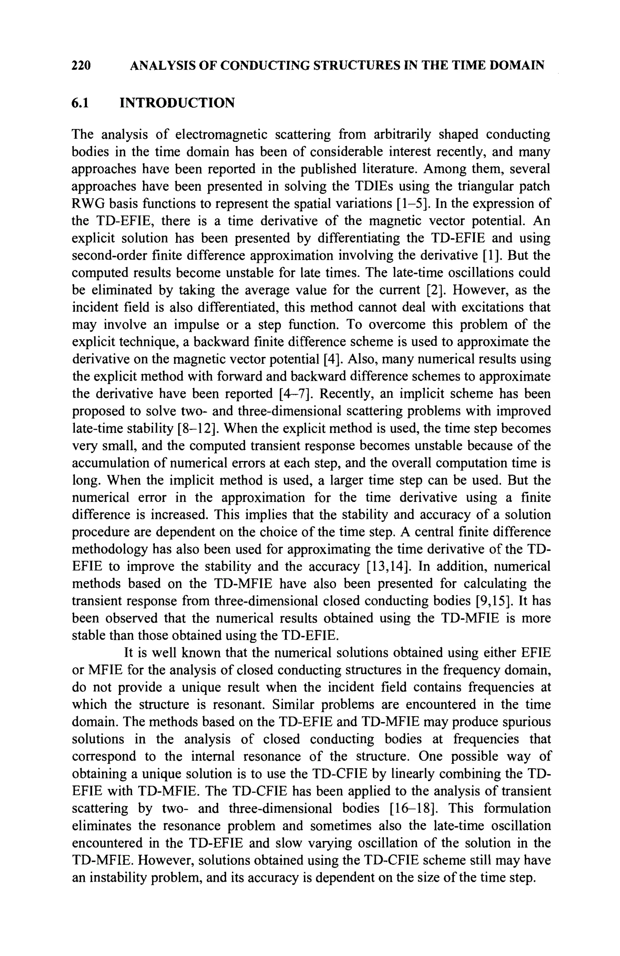 220 ANALYSIS OF CONDUCTING STRUCTURES IN THE TIME DOMAIN
6.1 INTRODUCTION
The analysis of electromagnetic scattering from arbitrarily shaped conducting
bodies in the time domain has been of considerable interest recently, and many
approaches have been reported in the published literature. Among them, several
approaches have been presented in solving the TDIEs using the triangular patch
RWG basis functions to represent the spatial variations [1-5]. In the expression of
the TD-EFIE, there is a time derivative of the magnetic vector potential. An
explicit solution has been presented by differentiating the TD-EFIE and using
second-order finite difference approximation involving the derivative [1]. But the
computed results become unstable for late times. The late-time oscillations could
be eliminated by taking the average value for the current [2]. However, as the
incident field is also differentiated, this method cannot deal with excitations that
may involve an impulse or a step function. To overcome this problem of the
explicit technique, a backward finite difference scheme is used to approximate the
derivative on the magnetic vector potential [4]. Also, many numerical results using
the explicit method with forward and backward difference schemes to approximate
the derivative have been reported [4-7]. Recently, an implicit scheme has been
proposed to solve two- and three-dimensional scattering problems with improved
late-time stability [8-12]. When the explicit method is used, the time step becomes
very small, and the computed transient response becomes unstable because of the
accumulation of numerical errors at each step, and the overall computation time is
long. When the implicit method is used, a larger time step can be used. But the
numerical error in the approximation for the time derivative using a finite
difference is increased. This implies that the stability and accuracy of a solution
procedure are dependent on the choice of the time step. A central finite difference
methodology has also been used for approximating the time derivative of the TD-
EFIE to improve the stability and the accuracy [13,14]. In addition, numerical
methods based on the TD-MFIE have also been presented for calculating the
transient response from three-dimensional closed conducting bodies [9,15]. It has
been observed that the numerical results obtained using the TD-MFIE is more
stable than those obtained using the TD-EFIE.
It is well known that the numerical solutions obtained using either EFIE
or MFIE for the analysis of closed conducting structures in the frequency domain,
do not provide a unique result when the incident field contains frequencies at
which the structure is resonant. Similar problems are encountered in the time
domain. The methods based on the TD-EFIE and TD-MFIE may produce spurious
solutions in the analysis of closed conducting bodies at frequencies that
correspond to the internal resonance of the structure. One possible way of
obtaining a unique solution is to use the TD-CFIE by linearly combining the TD-
EFIE with TD-MFIE. The TD-CFIE has been applied to the analysis of transient
scattering by two- and three-dimensional bodies [16-18]. This formulation
eliminates the resonance problem and sometimes also the late-time oscillation
encountered in the TD-EFIE and slow varying oscillation of the solution in the
TD-MFIE. However, solutions obtained using the TD-CFIE scheme still may have
an instability problem, and its accuracy is dependent on the size of the time step.
 