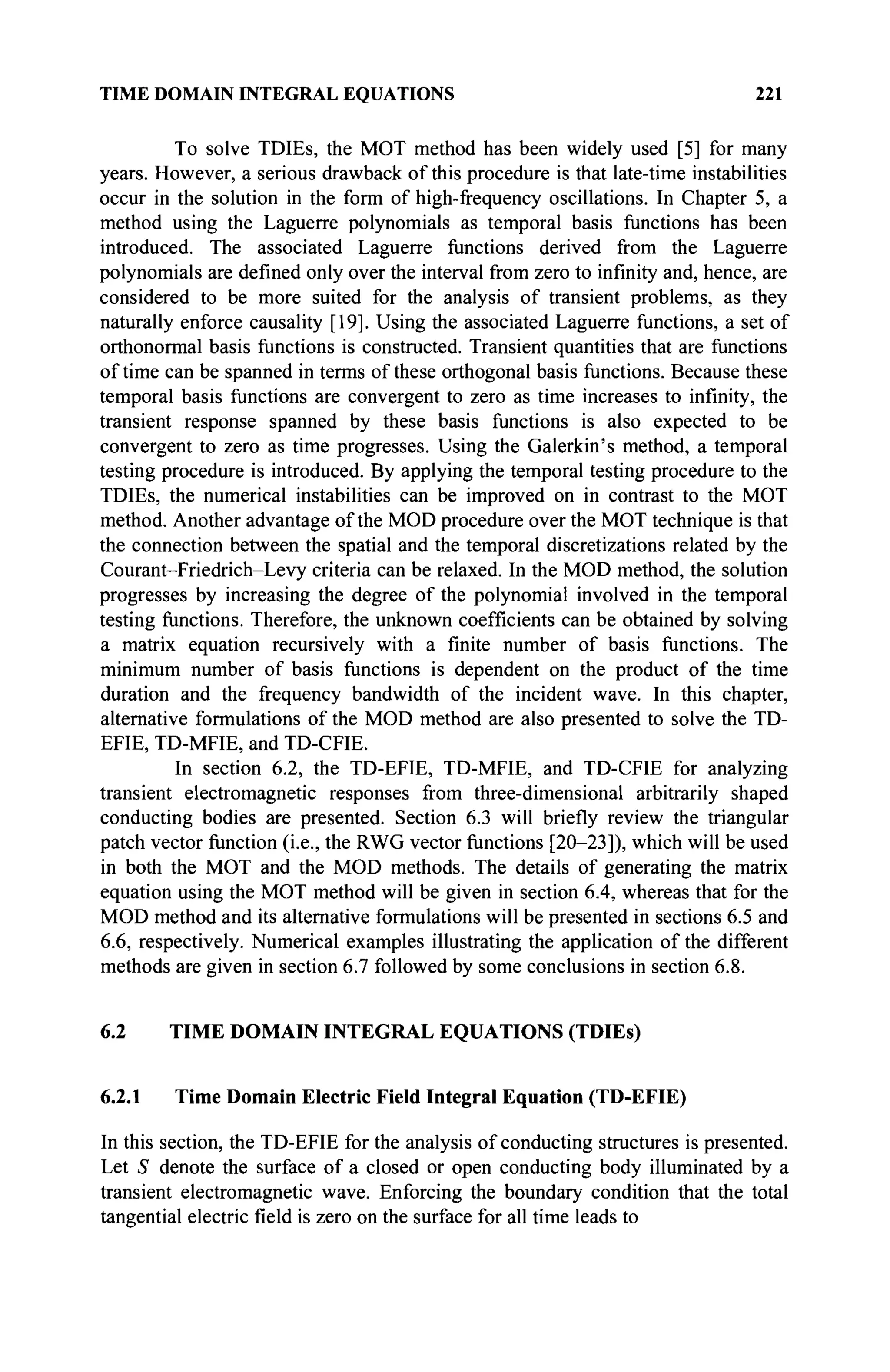 TIME DOMAIN INTEGRAL EQUATIONS 221
To solve TDIEs, the MOT method has been widely used [5] for many
years. However, a serious drawback of this procedure is that late-time instabilities
occur in the solution in the form of high-frequency oscillations. In Chapter 5, a
method using the Laguerre polynomials as temporal basis functions has been
introduced. The associated Laguerre functions derived from the Laguerre
polynomials are defined only over the interval from zero to infinity and, hence, are
considered to be more suited for the analysis of transient problems, as they
naturally enforce causality [19]. Using the associated Laguerre functions, a set of
orthonormal basis functions is constructed. Transient quantities that are functions
of time can be spanned in terms of these orthogonal basis functions. Because these
temporal basis functions are convergent to zero as time increases to infinity, the
transient response spanned by these basis functions is also expected to be
convergent to zero as time progresses. Using the Galerkin's method, a temporal
testing procedure is introduced. By applying the temporal testing procedure to the
TDIEs, the numerical instabilities can be improved on in contrast to the MOT
method. Another advantage of the MOD procedure over the MOT technique is that
the connection between the spatial and the temporal discretizations related by the
Courant-Friedrich-Levy criteria can be relaxed. In the MOD method, the solution
progresses by increasing the degree of the polynomial involved in the temporal
testing functions. Therefore, the unknown coefficients can be obtained by solving
a matrix equation recursively with a finite number of basis functions. The
minimum number of basis functions is dependent on the product of the time
duration and the frequency bandwidth of the incident wave. In this chapter,
alternative formulations of the MOD method are also presented to solve the TD-
EFIE, TD-MFIE, and TD-CFIE.
In section 6.2, the TD-EFIE, TD-MFIE, and TD-CFIE for analyzing
transient electromagnetic responses from three-dimensional arbitrarily shaped
conducting bodies are presented. Section 6.3 will briefly review the triangular
patch vector function (i.e., the RWG vector functions [20-23]), which will be used
in both the MOT and the MOD methods. The details of generating the matrix
equation using the MOT method will be given in section 6.4, whereas that for the
MOD method and its alternative formulations will be presented in sections 6.5 and
6.6, respectively. Numerical examples illustrating the application of the different
methods are given in section 6.7 followed by some conclusions in section 6.8.
6.2 TIME DOMAIN INTEGRAL EQUATIONS (TDIEs)
6.2.1 Time Domain Electric Field Integral Equation (TD-EFIE)
In this section, the TD-EFIE for the analysis of conducting structures is presented.
Let S denote the surface of a closed or open conducting body illuminated by a
transient electromagnetic wave. Enforcing the boundary condition that the total
tangential electric field is zero on the surface for all time leads to
 