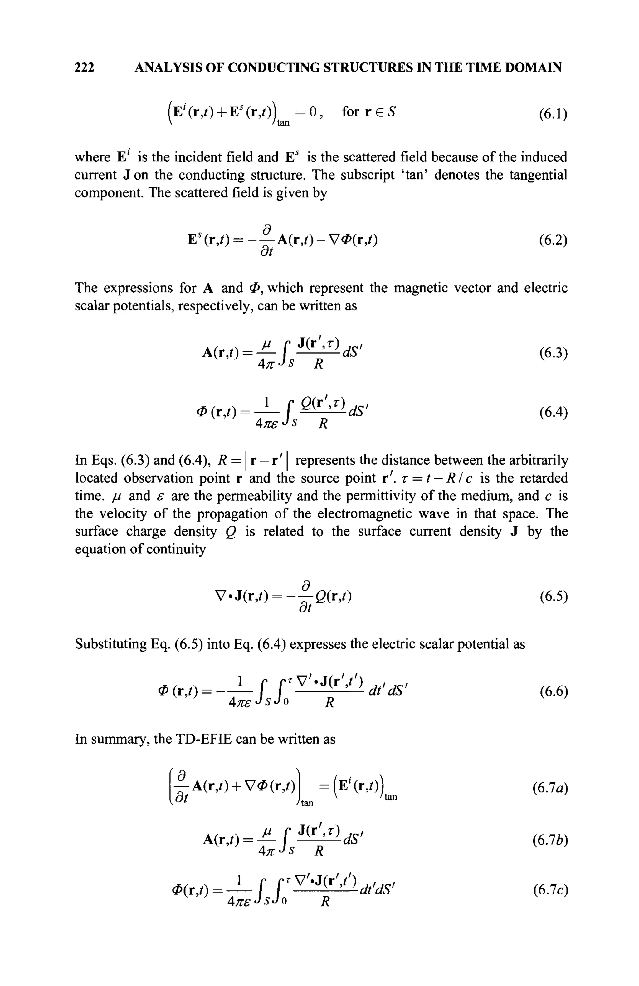 222 ANALYSIS OF CONDUCTING STRUCTURES IN THE TIME DOMAIN
(E'' (r,/) + Es
(г,/)) = 0, for r e S (6.1)
where E' is the incident field and Es
is the scattered field because of the induced
current J on the conducting structure. The subscript 'tan' denotes the tangential
component. The scattered field is given by
Ei
(r,0 = - | - A ( r > i ) - V * ( r , 0 (6.2)
at
The expressions for A and Φ, which represent the magnetic vector and electric
scalar potentials, respectively, can be written as
A(r,0 = ^ f ^ W (6.3)
AKJS R V
'
ф(г,/) = — f ®&ldS' (6.4)
In Eqs. (6.3) and (6.4), R = | r - r'| represents the distance between the arbitrarily
located observation point r and the source point r'. r = t — R/с is the retarded
time, μ and ε are the permeability and the permittivity of the medium, and с is
the velocity of the propagation of the electromagnetic wave in that space. The
surface charge density Q is related to the surface current density J by the
equation of continuity
V.J(r,0 = - - 0 ( r , 0 (6.5)
at
Substituting Eq. (6.5) into Eq. (6.4) expresses the electric scalar potential as
- V ' . J O · ' / ) , , J C /
Ф
ATUSJSJO R V ;
In summary, the TD-EFIE can be written as
— A(r,0 + V<P(r,0 =(E'(r,/)) (6.7α)
dt L K ltan
A(rj) = JL [ ÏÇLlljs' (6.7Ь)
i ( r i ( ) = irrW)Ä ' (6.7c)
 