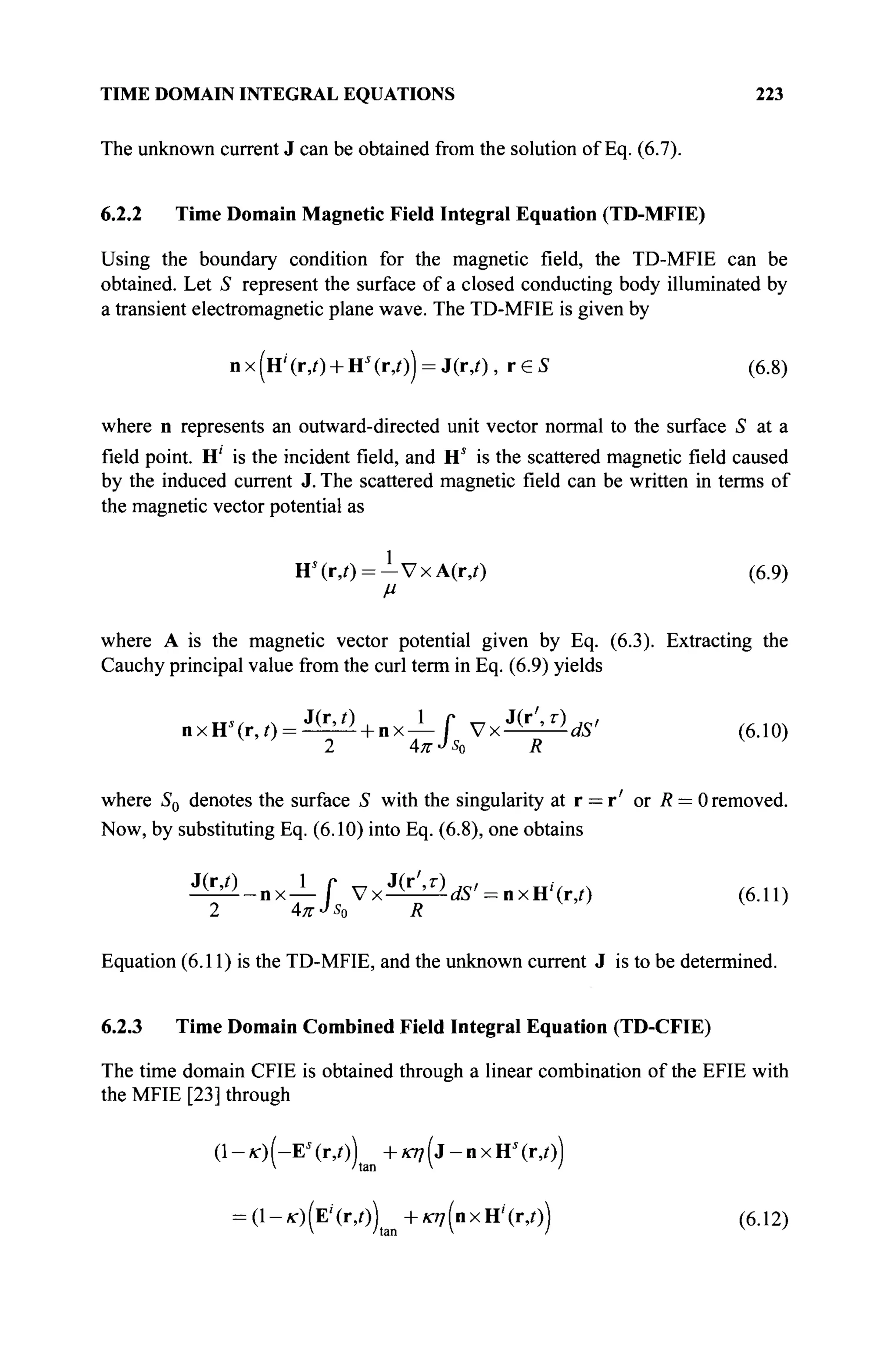 TIME DOMAIN INTEGRAL EQUATIONS 223
The unknown current J can be obtained from the solution of Eq. (6.7).
6.2.2 Time Domain Magnetic Field Integral Equation (TD-MFIE)
Using the boundary condition for the magnetic field, the TD-MFIE can be
obtained. Let S represent the surface of a closed conducting body illuminated by
a transient electromagnetic plane wave. The TD-MFIE is given by
n x (Η' (r,0 + HJ
(г,/)) = J(r,/), r € S (6.8)
where n represents an outward-directed unit vector normal to the surface S at a
field point. H' is the incident field, and Hs
is the scattered magnetic field caused
by the induced current J. The scattered magnetic field can be written in terms of
the magnetic vector potential as
Hs
(r,i) = - V x A ( r , 0 (6.9)
μ
where A is the magnetic vector potential given by Eq. (6.3). Extracting the
Cauchy principal value from the curl term in Eq. (6.9) yields
n x H s
( r , 0 = ^ + n x - Г V x ^ Ä ' (6.10)
2 4KJS0 R V
'
where S0 denotes the surface S with the singularity at r = r' or R = 0 removed.
Now, by substituting Eq. (6.10) into Eq. (6.8), one obtains
M _ n x l f V x ^ ^ ' - n x H ' f r / ) (6.11)
2 4тг-4 R '
Equation (6.11) is the TD-MFIE, and the unknown current J is to be determined.
6.2.3 Time Domain Combined Field Integral Equation (TD-CFIE)
The time domain CFIE is obtained through a linear combination of the EFIE with
the MFIE [23] through
(1-к-)(-Е*(г,0) +Ä77(j-nxHs
(r,/))
= (l-O(E'(r,0) +m7(nxH'(r,/)) (6.12)
 