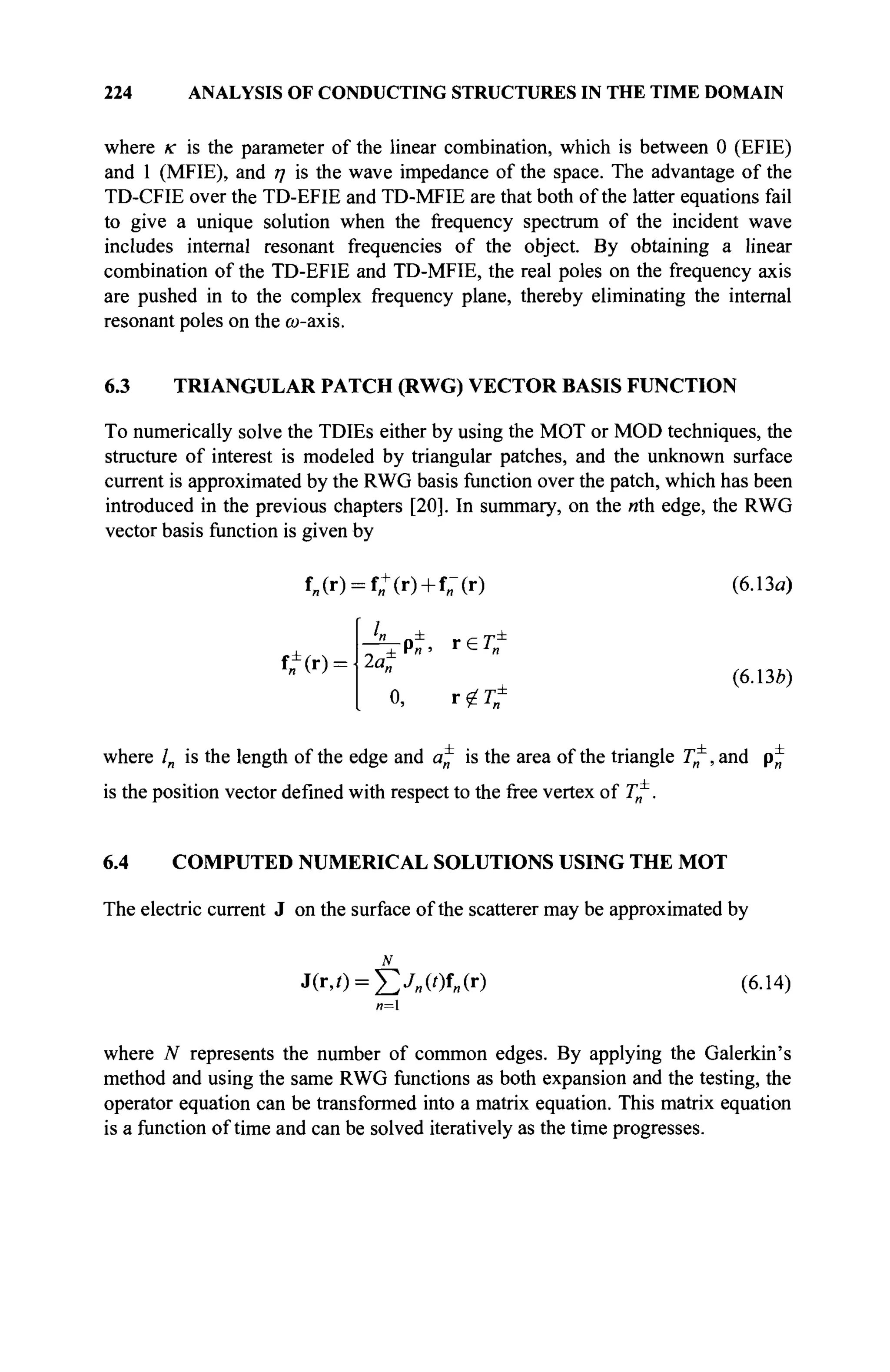 224 ANALYSIS OF CONDUCTING STRUCTURES IN THE TIME DOMAIN
where к is the parameter of the linear combination, which is between 0 (EFIE)
and 1 (MFIE), and η is the wave impedance of the space. The advantage of the
TD-CFIE over the TD-EFIE and TD-MFIE are that both of the latter equations fail
to give a unique solution when the frequency spectrum of the incident wave
includes internal resonant frequencies of the object. By obtaining a linear
combination of the TD-EFIE and TD-MFIE, the real poles on the frequency axis
are pushed in to the complex frequency plane, thereby eliminating the internal
resonant poles on the cu-axis.
6.3 TRIANGULAR PATCH (RWG) VECTOR BASIS FUNCTION
To numerically solve the TDIEs either by using the MOT or MOD techniques, the
structure of interest is modeled by triangular patches, and the unknown surface
current is approximated by the RWG basis function over the patch, which has been
introduced in the previous chapters [20]. In summary, on the nth edge, the RWG
vector basis function is given by
f„(r) = f„+
(r) + f„-(r) (6.13a)
f,Î(r) = -
- ^ p ±
г е Г е
2a„
0, r ^
(6.136)
where /„ is the length of the edge and a^ is the area of the triangle T*, and p*
is the position vector defined with respect to the free vertex of T^,
6.4 COMPUTED NUMERICAL SOLUTIONS USING THE MOT
The electric current J on the surface of the scatterer may be approximated by
J(r,/) = £y„(0f„(r) (6.14)
«=i
where N represents the number of common edges. By applying the Galerkin's
method and using the same RWG functions as both expansion and the testing, the
operator equation can be transformed into a matrix equation. This matrix equation
is a function of time and can be solved iteratively as the time progresses.
 
