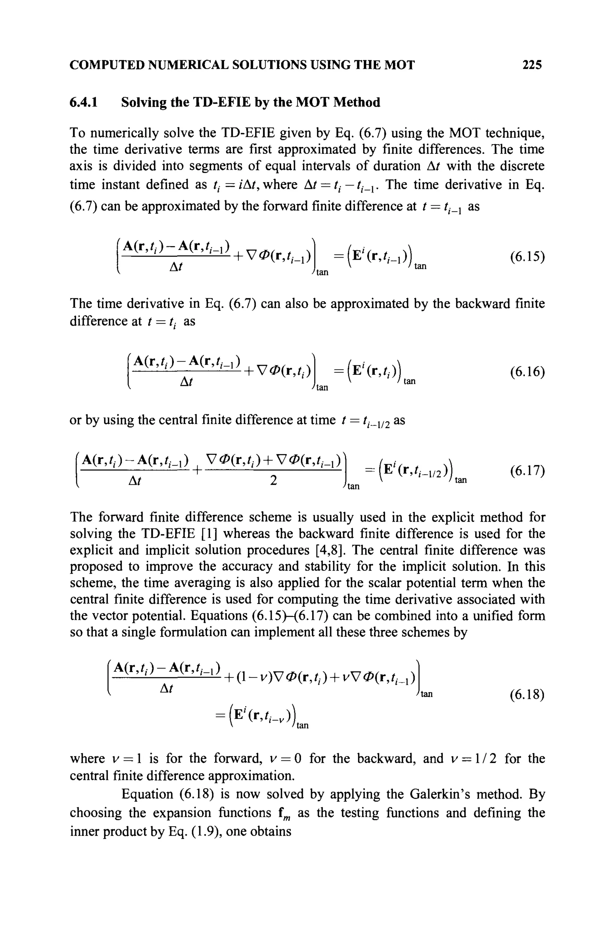 COMPUTED NUMERICAL SOLUTIONS USING THE MOT 225
6.4.1 Solving the TD-EFIE by the MOT Method
To numerically solve the TD-EFIE given by Eq. (6.7) using the MOT technique,
the time derivative terms are first approximated by finite differences. The time
axis is divided into segments of equal intervals of duration Δ/ with the discrete
time instant defined as i, = iAt, where At = tt — tt_x. The time derivative in Eq.
(6.7) can be approximated by the forward finite difference at t — tt_x as
fA(r,f,.)-A(r, ?,·_,)
At
+ Vi-(r,iM ) :
(ЕЧг,?г_,)) (6.15)
The time derivative in Eq. (6.7) can also be approximated by the backward finite
difference at t = t, as
A(r,i,.)-A(r,i,._,)
At
УФ(г,?,.) = (Ε'(Γ,0) (6.16)
or by using the central finite difference at time / = ti_y2 as
(А(г,/,)-А(г,/м ) , V ^ O + V^r,/,,,))
At
: (E'(IV,_1 / 2 )) (6.17)
 'tan
The forward finite difference scheme is usually used in the explicit method for
solving the TD-EFIE [1] whereas the backward finite difference is used for the
explicit and implicit solution procedures [4,8]. The central finite difference was
proposed to improve the accuracy and stability for the implicit solution. In this
scheme, the time averaging is also applied for the scalar potential term when the
central finite difference is used for computing the time derivative associated with
the vector potential. Equations (6.15)—(6.17) can be combined into a unified form
so that a single formulation can implement all these three schemes by
Afc^-Afc/,.,)
At
+ (1 - v)V <Z>(r, ί,. ) + vV Ф(г, ί,._! )
= ( Е ' ( г , ^ ) )
V 'tan
(6.18)
where v — 1 is for the forward, v = 0 for the backward, and v = 1 / 2 for the
central finite difference approximation.
Equation (6.18) is now solved by applying the Galerkin's method. By
choosing the expansion functions fm as the testing functions and defining the
inner product by Eq. (1.9), one obtains
 