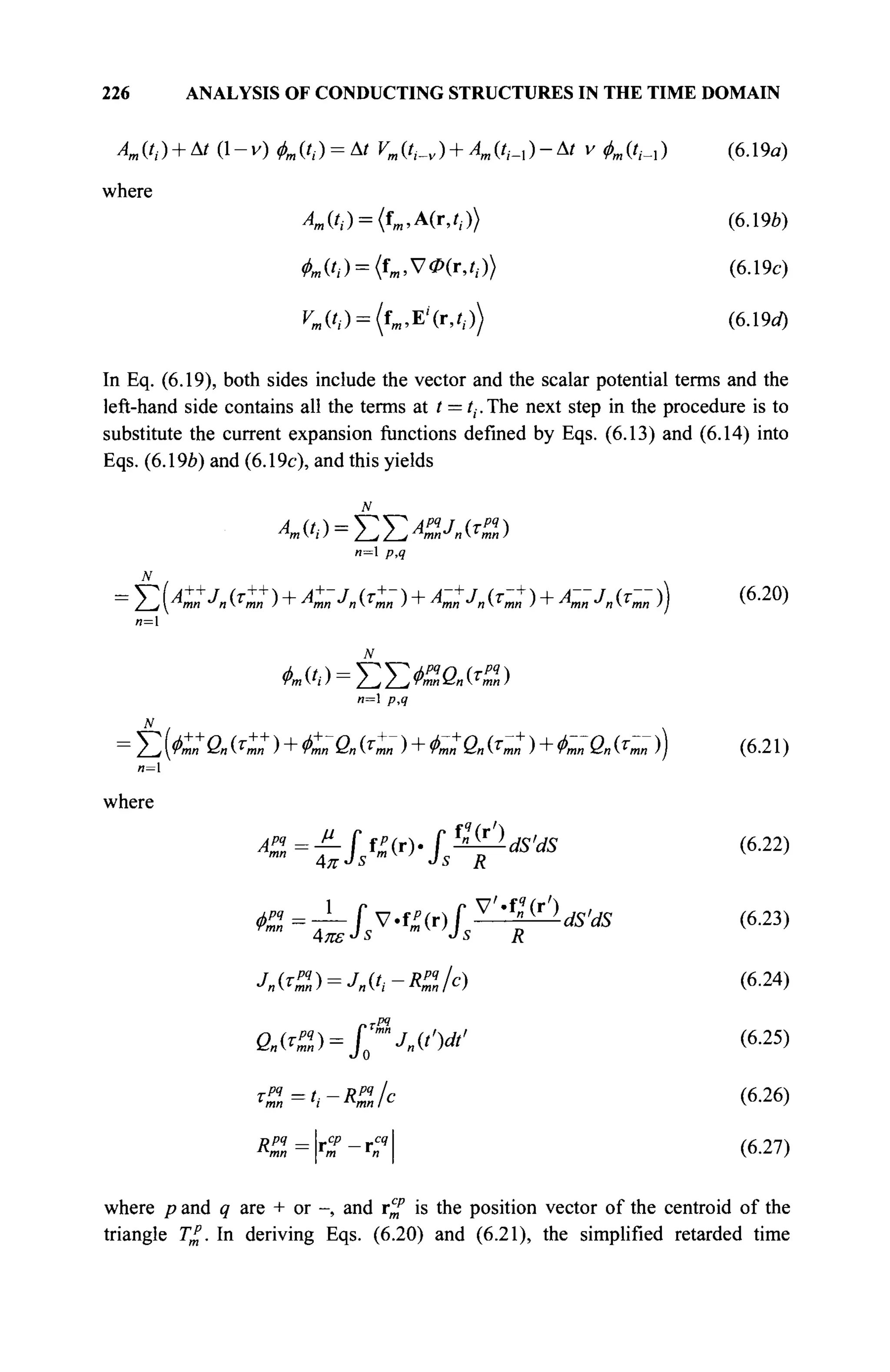 226 ANALYSIS OF CONDUCTING STRUCTURES IN THE TIME DOMAIN
A„(t,) + At (1-v) &,(/,-) = Δ/ ^(/,._„) +Л,(/,-_,)-Δ/ ν фт{(^) (6.19α)
where
Am(ti) = {ïm,A(r,ti)) (6.19Ô)
Ä,a) = (f)B,V<P(r,rI.)) (6.19c)
^ f t ) = (fm.E'(r,iI·)) (6.19rf)
In Eq. (6.19), both sides include the vector and the scalar potential terms and the
left-hand side contains all the terms at t = /,-.The next step in the procedure is to
substitute the current expansion functions defined by Eqs. (6.13) and (6.14) into
Eqs. (6.19b) and (6.19c), and this yields
N
An (*i ) =
/__, /__, Arm^n (jm„ )
n=l p,q
where
Σ (A::J„ {T+
J )+A+
m-njn (τΐ~ )+A~:J„ ^ )+A~J„ (Γ~ >) (6.2<»
Σ (<Со««п ) + t a (4; )+сГ a (С )+era (^;)) (6.21)
л=1
f
»Vbc,
mw
4π №v-LJ
irds
'ds (6
·22)
V'«f?
(r') ,
^ ^ tels^^-l^ldS'dS (6.23)
J»<?Z) = Utt-R%lc) (6
-24
)
fi.tf2)=/0"4cv (6
·25
)
ί , . - ^ / c (6.26)
mn
mn m n
(6.27)
where p and ^ are + or -, and r^f is the position vector of the centroid of the
triangle T£. In deriving Eqs. (6.20) and (6.21), the simplified retarded time
 