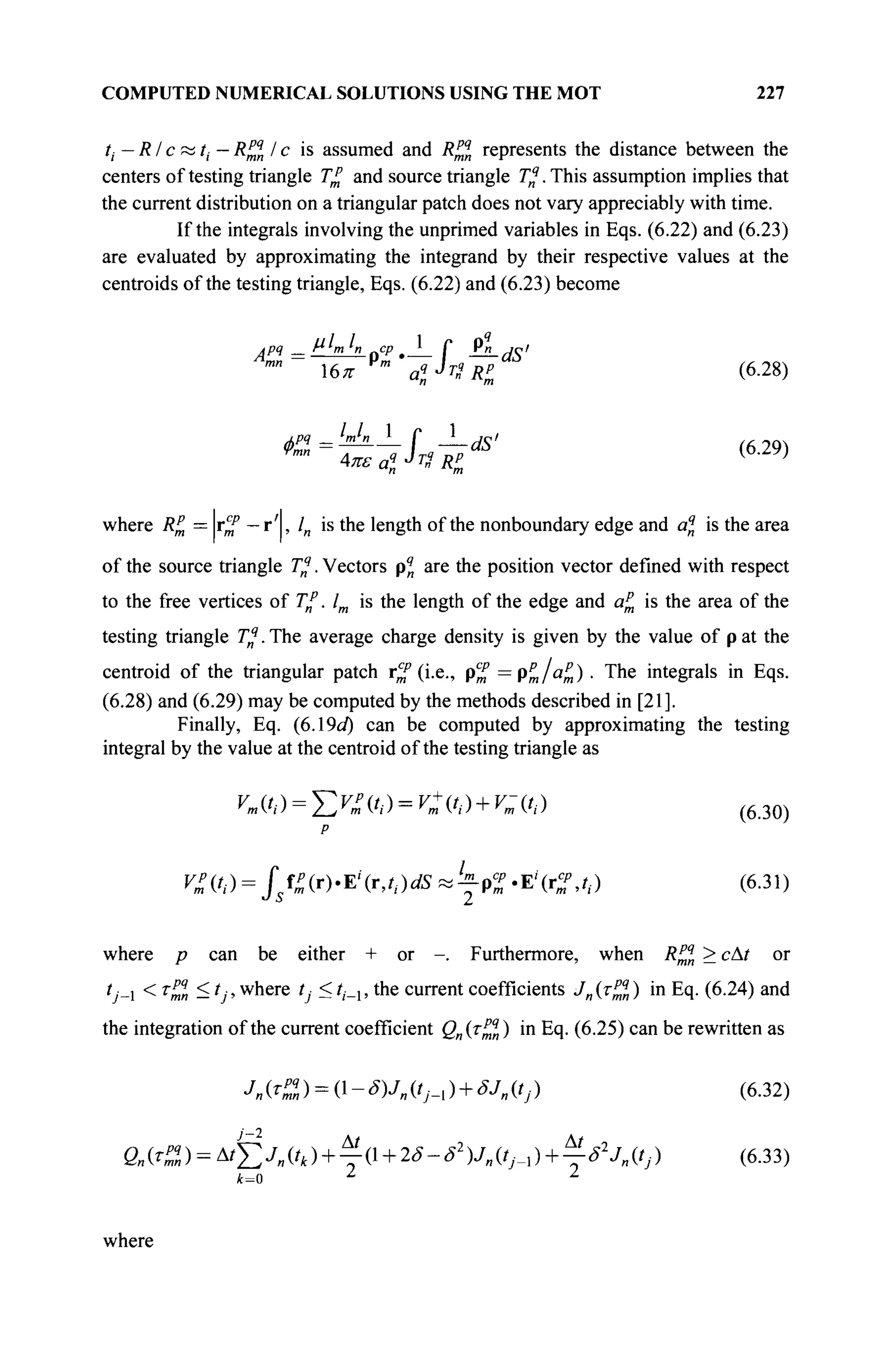 COMPUTED NUMERICAL SOLUTIONS USING THE MOT 227
ti: — RI c « t,,— R^l I c is assumed and R™n represents the distance between the
centers of testing triangle T£ and source triangle Tq
. This assumption implies that
the current distribution on a triangular patch does not vary appreciably with time.
If the integrals involving the unprimed variables in Eqs. (6.22) and (6.23)
are evaluated by approximating the integrand by their respective values at the
centroids of the testing triangle, Eqs. (6.22) and (6.23) become
4*-L f A-as'
кРЧ lml
-
rmn
tea? JT
* Rt
(6.28)
(6.29)
where R% = r^f — r ' , /„ is the length of the nonboundary edge and aq
n is the area
of the source triangle Tq
. Vectors p4
n are the position vector defined with respect
to the free vertices of Г/. lm is the length of the edge and αζ is the area of the
testing triangle T%. The average charge density is given by the value of p at the
centroid of the triangular patch r^f (i.e., ρ^ = ρ ^ / « „ ) · The integrals in Eqs.
(6.28) and (6.29) may be computed by the methods described in [21].
Finally, Eq. (6.19c/) can be computed by approximating the testing
integral by the value at the centroid of the testing triangle as
ymifi) = TiV^tt)=V+(ti) + V-{ti) ( 6 3 0 )
P
V^(ti) = Jsf^r).Ei
(r,ti)dS^^'Ei
(C,ti) (6.31)
where p can be either + or -. Furthermore, when R^n > сAt or
O-i < r
™ ^ 0 ' w n e r e
0 — *'-i ' ш е c u r r e n t
coefficients Jn (т^ч
„ ) in Eq. (6.24) and
the integration of the current coefficient Qn(T^q
n) in Eq. (6.25) can be rewritten as
Jn^Z) = ( ΐ - ^ μ „ ( 0 - ι ) + ^ « ( 0 ) (6-32)
Qn(T^) = At^2jll(tk) + ^ l + 2ô-S2
)J„(tj_i) + ^-S2
Jl,(tJ) (6.33)
k=o l z
where
 