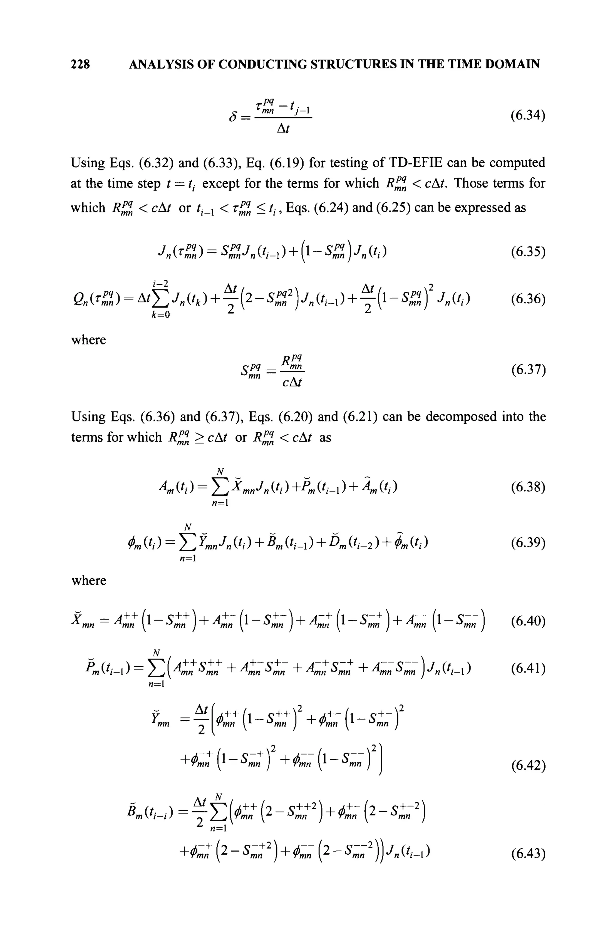 228 ANALYSIS OF CONDUCTING STRUCTURES IN THE TIME DOMAIN
δ =
тРЯ _ t
mn j — 
At
(6.34)
Using Eqs. (6.32) and (6.33), Eq. (6.19) for testing of TD-EFIE can be computed
at the time step t — ti except for the terms for which R^n < сAt. Those terms for
which R^n < cAt or tt_x < τζ?η < tt, Eqs. (6.24) and (6.25) can be expressed as
Λ № = ^Λ(',-ι)+(ι-$£)Λ(',·) (6.35)
At At,
Qn{TPJ>) = AtY^Jn{tk) + -(2-SU2
)jn{t^) + -(-S2) Jn(h) (6.36)
k=0
where
Rpq
cAt
(6.37)
Using Eqs. (6.36) and (6.37), Eqs. (6.20) and (6.21) can be decomposed into the
terms for which REÎ > сAt or Rll < сAt as
4» ('/ ) = Σ X«mJ« ('/ ) +Pm ('/-i ) + 4» ('/ )
л=1
N
Фш ('/ ) = Σ YmnJn ('/ ) + К (/,·_, ) + Dm (t,_2 ) + фя (/,. )
(6.38)
(6.39)
n=
where
Xmn = A+: (l - C +
) + Кш (l - C~ ) + A~: (l - S~: ) + A~ (l - S~ ) (6.40)
N
i —
Pm Vi- ) =
Z_i 4™ Smn + Amn Smn + Amn Smn + Amn Smn J Jn (?,_! ) (6.41)
n=l
^,+
(i-5i+
)2
+^-(i-5i-)2
(6.42)
4(',-/)=TEta+
(2-sr2
)+ÄLr(2-sr2
)
Z
/1=1
+ < C (2 - S~:2
) + C„" (2 - 5-„"2
)) J„ (/,._, ) (6.43)
 