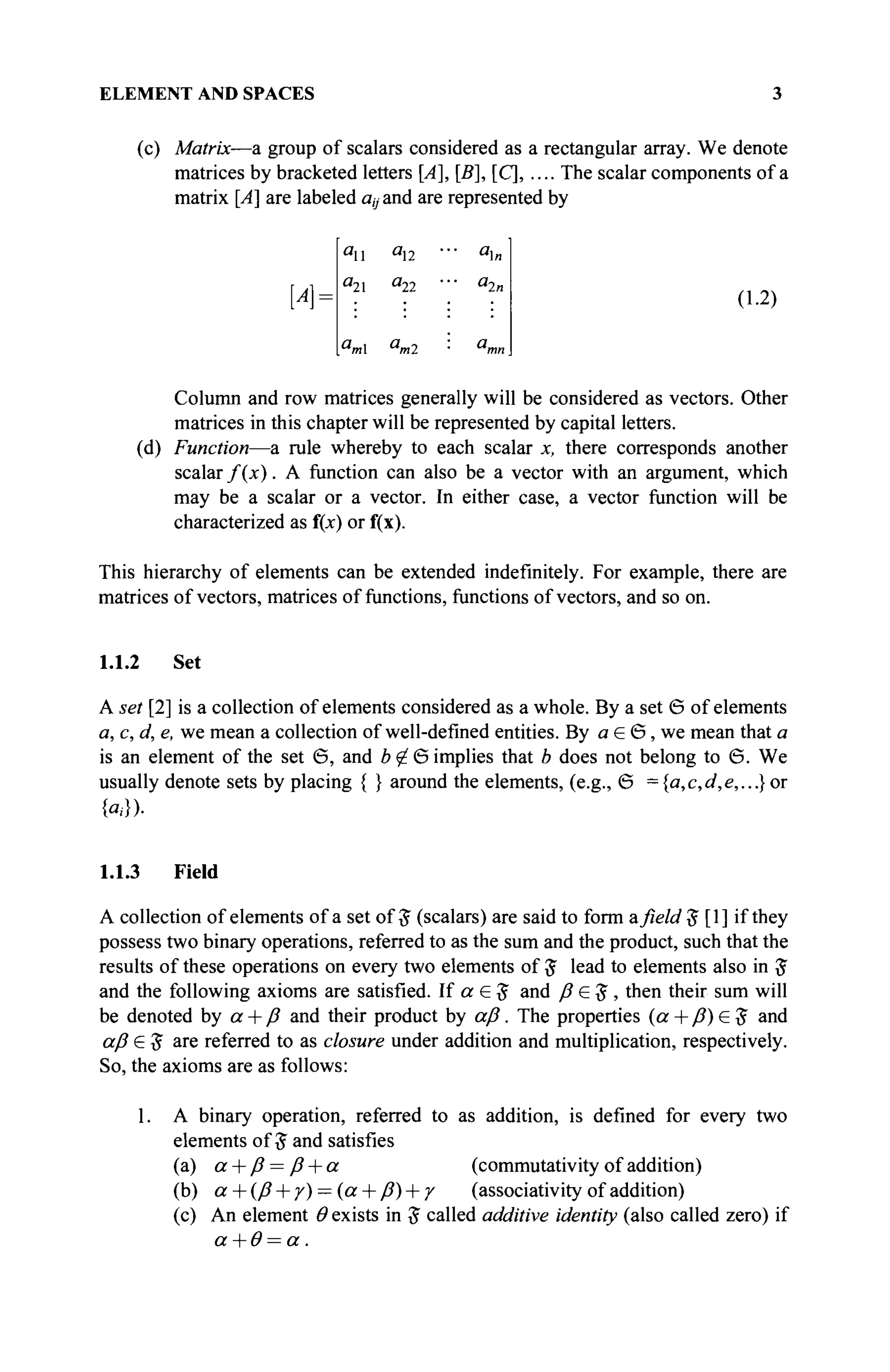 ELEMENT AND SPACES 3
(с) Matrix—a group of scalars considered as a rectangular array. We denote
matrices by bracketed letters [А], [В], [С], .... The scalar components of a
matrix [A] are labeled ay and are represented by
u
u "i«
3
22 " ' a
2n
*m u
m2
(1.2)
Column and row matrices generally will be considered as vectors. Other
matrices in this chapter will be represented by capital letters.
(d) Function—a rule whereby to each scalar x, there corresponds another
scalar f(x). A function can also be a vector with an argument, which
may be a scalar or a vector. In either case, a vector function will be
characterized as f(x) or f(x).
This hierarchy of elements can be extended indefinitely. For example, there are
matrices of vectors, matrices of functions, functions of vectors, and so on.
1.1.2 Set
A set [2] is a collection of elements considered as a whole. By a set 6 of elements
a, c, d, e, we mean a collection of well-defined entities. By a G Θ, we mean that a
is an element of the set 6, and b g в implies that b does not belong to Θ. We
usually denote sets by placing { } around the elements, (e.g., Θ = {a,c,d,e,...}or
{«.·})·
1.1.3 Field
A collection of elements of a set of # (scalars) are said to form afield $ [1] if they
possess two binary operations, referred to as the sum and the product, such that the
results of these operations on every two elements of £ lead to elements also in £
and the following axioms are satisfied. If a G # and ß G Ъ , then their sum will
be denoted by а + β and their product by αβ. The properties (α+β)£$ and
αβ £$ are referred to as closure under addition and multiplication, respectively.
So, the axioms are as follows:
1. A binary operation, referred to as addition, is defined for every two
elements of 5 and satisfies
(a) a + β = β + α (commutativity of addition)
(b) а + (β + γ) — (α + β) + γ (associativity of addition)
(c) An element Θ exists in # called additive identity (also called zero) if
α+θ=α.
 