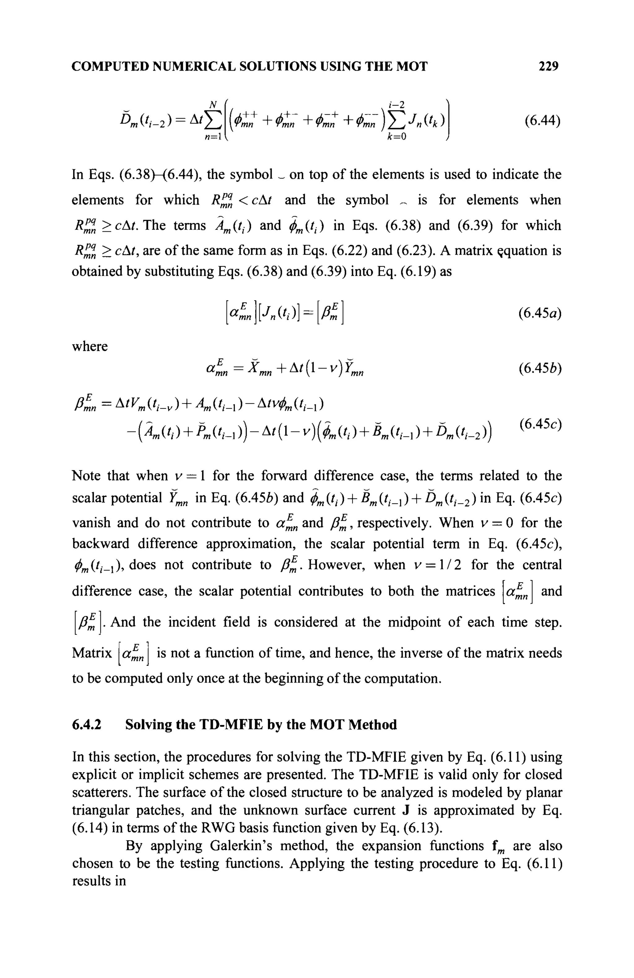 COMPUTED NUMERICAL SOLUTIONS USING THE MOT 229
Dm ('/-2 ) = Δ ' Σ ( < C + Φ™ + Φ™ + Фшп ) Σ J
n ('* ) (6.44)
In Eqs. (6.38)-(6.44), the symbol _ on top of the elements is used to indicate the
elements for which R^n < сAt and the symbol „ is for elements when
R™ >cAt. The terms Дд/,·) and фт(^) in Eqs. (6.38) and (6.39) for which
R™n > сAt, are of the same form as in Eqs. (6.22) and (6.23). A matrix çquation is
obtained by substituting Eqs. (6.38) and (6.39) into Eq. (6.19) as
[«1][лс,·: (6.45α)
where
E
<n=^mn+^t{-v)Ymn (6.45b)
?E
ßmn = ^tVm (/,_„ ) + A„ (/,_, ) - А1уфт (/,_, )
-(Â^ + PJt^-Atil-v^l^ + B^t^ + D^t^)) (6
-45c
)
Note that when v = 1 for the forward difference case, the terms related to the
scalar potential Ymn in Eq. (6.45b) and фт{!,) + ВтЦ,_{) + Ё>тЦ,_2) in Eq. (6.45c)
vanish and do not contribute to a^n and ß%, respectively. When v = 0 for the
backward difference approximation, the scalar potential term in Eq. (6.45c),
фт (/,·_! ), does not contribute to β^. However, when v = 1 / 2 for the central
difference case, the scalar potential contributes to both the matrices a^n and
ßm· And the incident field is considered at the midpoint of each time step.
Matrix a^n is not a function of time, and hence, the inverse of the matrix needs
to be computed only once at the beginning of the computation.
6.4.2 Solving the TD-MFIE by the MOT Method
In this section, the procedures for solving the TD-MFIE given by Eq. (6.11) using
explicit or implicit schemes are presented. The TD-MFIE is valid only for closed
scatterers. The surface of the closed structure to be analyzed is modeled by planar
triangular patches, and the unknown surface current J is approximated by Eq.
(6.14) in terms of the RWG basis function given by Eq. (6.13).
By applying Galerkin's method, the expansion functions fm are also
chosen to be the testing functions. Applying the testing procedure to Eq. (6.11)
results in
 