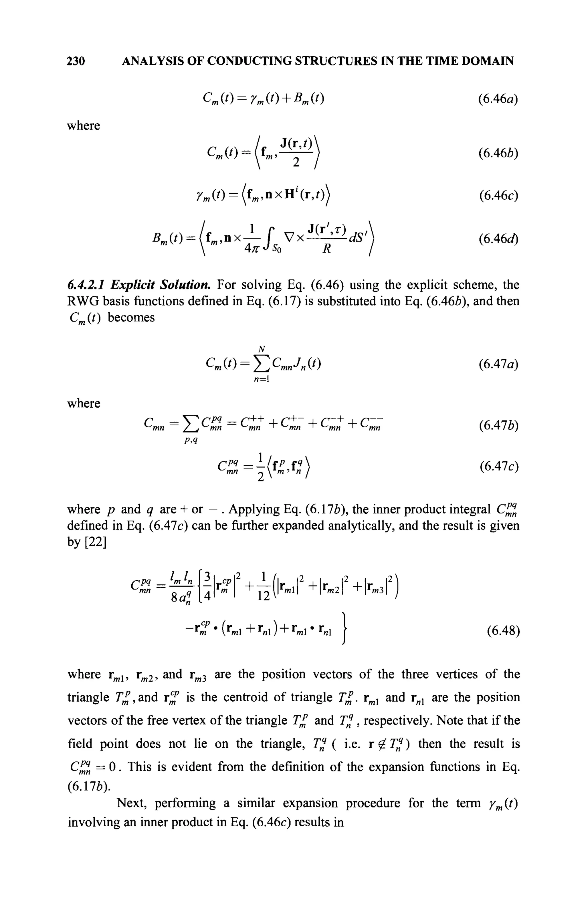230 ANALYSIS OF CONDUCTING STRUCTURES IN THE TIME DOMAIN
Cm(t) = rm(t) + Bm(t) (6.46a)
where
Cm(t) = (im,^^j (6.46ft)
^ ( 0 = (fm ,nxH4r,0) (6.46c)
Bm(0 = ( f . . - x ^ / 5 b V x i ^ ^ (6A6ä)
6.4.2.1 Explicit Solution. For solving Eq. (6.46) using the explicit scheme, the
RWG basis functions defined in Eq. (6.17) is substituted into Eq. (6.46ft), and then
Cm(t) becomes
JV
Ст(0 = £С
™Л(0 (6-47«)
n=
where
^■mn =
2-j ^mn =
^mn + ^ ш ' ^mn + ^mn (6 Alb)
PA
СР
1={КЛ1) (6.47с)
where p and q are + or — . Applying Eq. (6.17ft), the inner product integral C^n
defined in Eq. (6.47c) can be further expanded analytically, and the result is given
by [22]
m n
mn
8 a?
3 | CP2
1 ,, ,- ,
rP -I r -4- r
4I m
I I?'' ' ' '
-C-(r
ml+r
„l) +r
ml·»·«! J (6.48)
where rml, rm2, and rm3 are the position vectors of the three vertices of the
triangle T£, and r^f is the centroid of triangle Τζ. rml and гя1 are the position
vectors of the free vertex of the triangle T£ and Τ^, respectively. Note that if the
field point does not lie on the triangle, Tq
( i.e. r ^ 7jf ) then the result is
C£l = 0. This is evident from the definition of the expansion functions in Eq.
(6.17ft).
Next, performing a similar expansion procedure for the term /m(t)
involving an inner product in Eq. (6.46c) results in
 