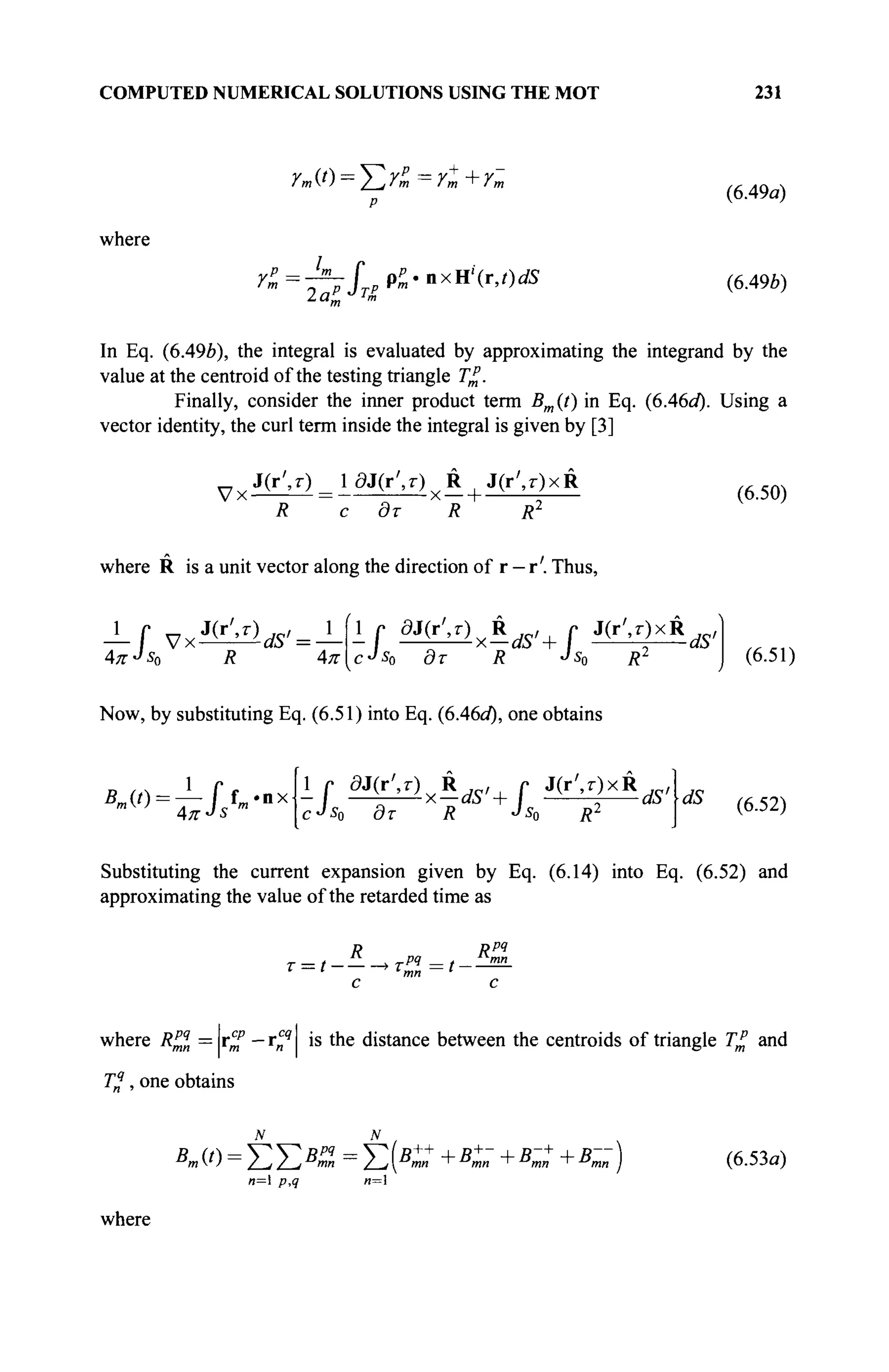 COMPUTED NUMERICAL SOLUTIONS USING THE MOT 231
where
Ут(*) = ^2Гт=Г^+Гт
2a*L J
T&
(6.49a)
(6.49Й)
In Eq. (6.496), the integral is evaluated by approximating the integrand by the
value at the centroid of the testing triangle T£.
Finally, consider the inner product term Bm(t) in Eq. (6A6d). Using a
vector identity, the curl term inside the integral is given by [3]
VxJ(r',T) = ldJ(r',T)yR J(r',r)xR
R с дт R R2
where R is a unit vector along the direction of r - r'. Thus,
(6.50)
,J(r',r)
AKJ
S0 R 4π
1 , 8^г)хК^ г J M x R ^
cJs0 дт R Js0 R2
(6.51)
Now, by substituting Eq. (6.51) into Eq. (6.46a*), one obtains
ß
^=iJ>nx
cJ
s0 дт R Js0 R2 dS (6.52)
Substituting the current expansion given by Eq. (6.14) into Eq. (6.52) and
approximating the value of the retarded time as
T = t-
R Rpq
С С
where R^n = r^" — r^4
is the distance between the centroids of triangle T£ and
T%, one obtains
Kit)=ΣΣΒ
%=ΣΚ«+
+в
™ +в
™ +Кп)
п= p,q и=1
(6.53а)
where
 