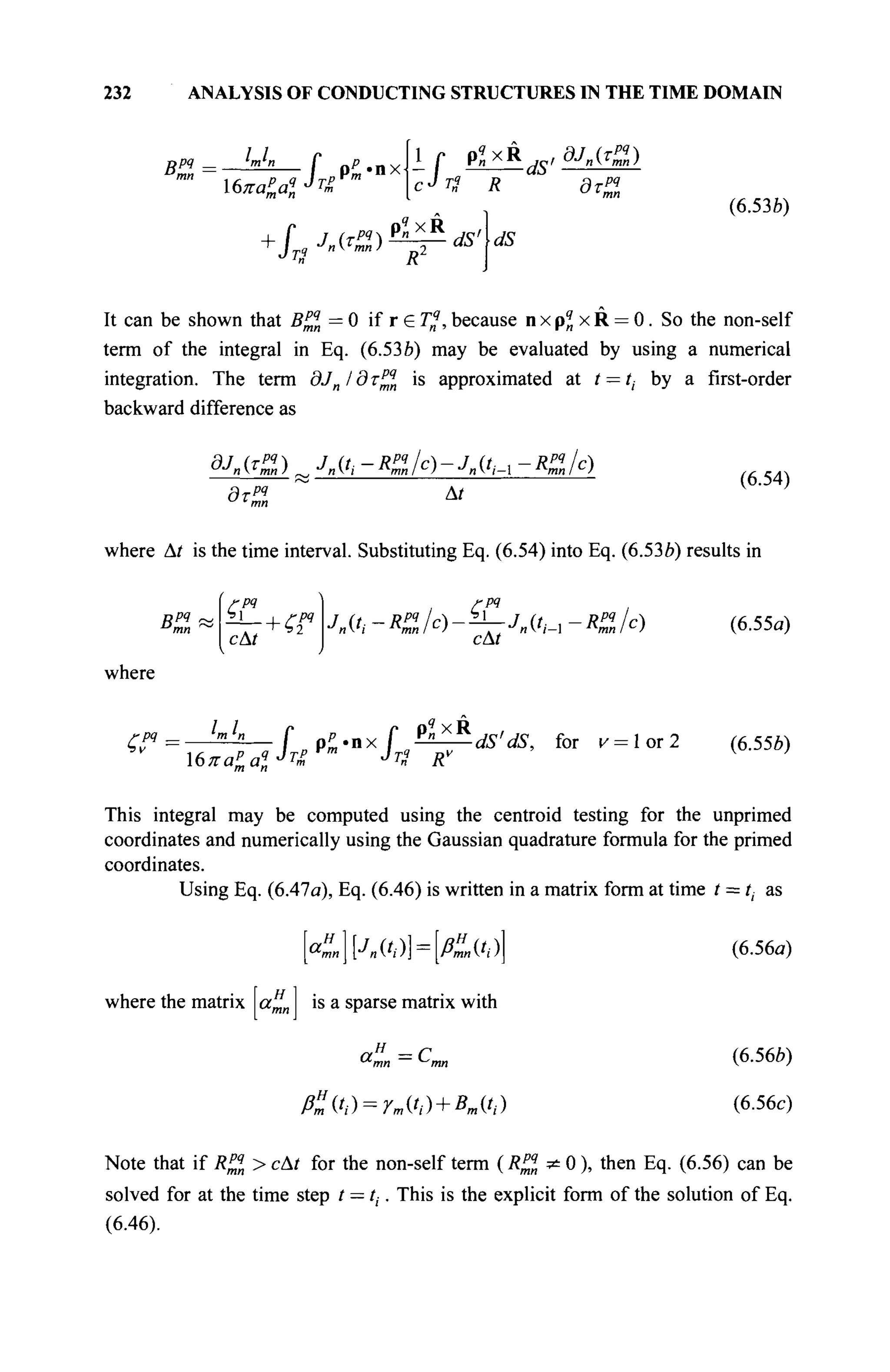 232 ANALYSIS OF CONDUCTING STRUCTURES IN THE TIME DOMAIN
BP4 U,
'—f
Χβπαί,αΐ JT
£
Р ш - П Х
t Г P«x
с^П R
i г р«хкй,а/,й)
дтрч
(6.53b)
It can be shown that B™ = 0 if г е Г„?
, because n x pq
n x R = 0. So the non-self
term of the integral in Eq. (6.536) may be evaluated by using a numerical
integration. The term dJnldx™n is approximated at t — ti by a first-order
backward difference as
а/я(г£) „ лft-*%lc)-Uti-x-*üfo
дтрч
At
(6.54)
where Δί is the time interval. Substituting Eq. (6.54) into Eq. (6.536) results in
Bm
rpq
cAt
where
LI
rpq
cAt
-Kile) (6.55a)
^w=
iAm
P 4L<'nx
L^ds
'ds
> for
"= l o r 2
<6
·556
>
This integral may be computed using the centroid testing for the unprimed
coordinates and numerically using the Gaussian quadrature formula for the primed
coordinates.
Using Eq. (6.47a), Eq. (6.46) is written in a matrix form at time t = /(. as
(6.56a)
(6.566)
(6.56c)
[«™|[Л(оЦдЭД
where the matrix a%n is a sparse matrix with
aH
=C
ß"(.ti) = r»,«>)+Bmih)
Note that if R^n > сAt for the non-self term (R™*0 ), then Eq. (6.56) can be
solved for at the time step / = ti■. This is the explicit form of the solution of Eq.
(6.46).
 