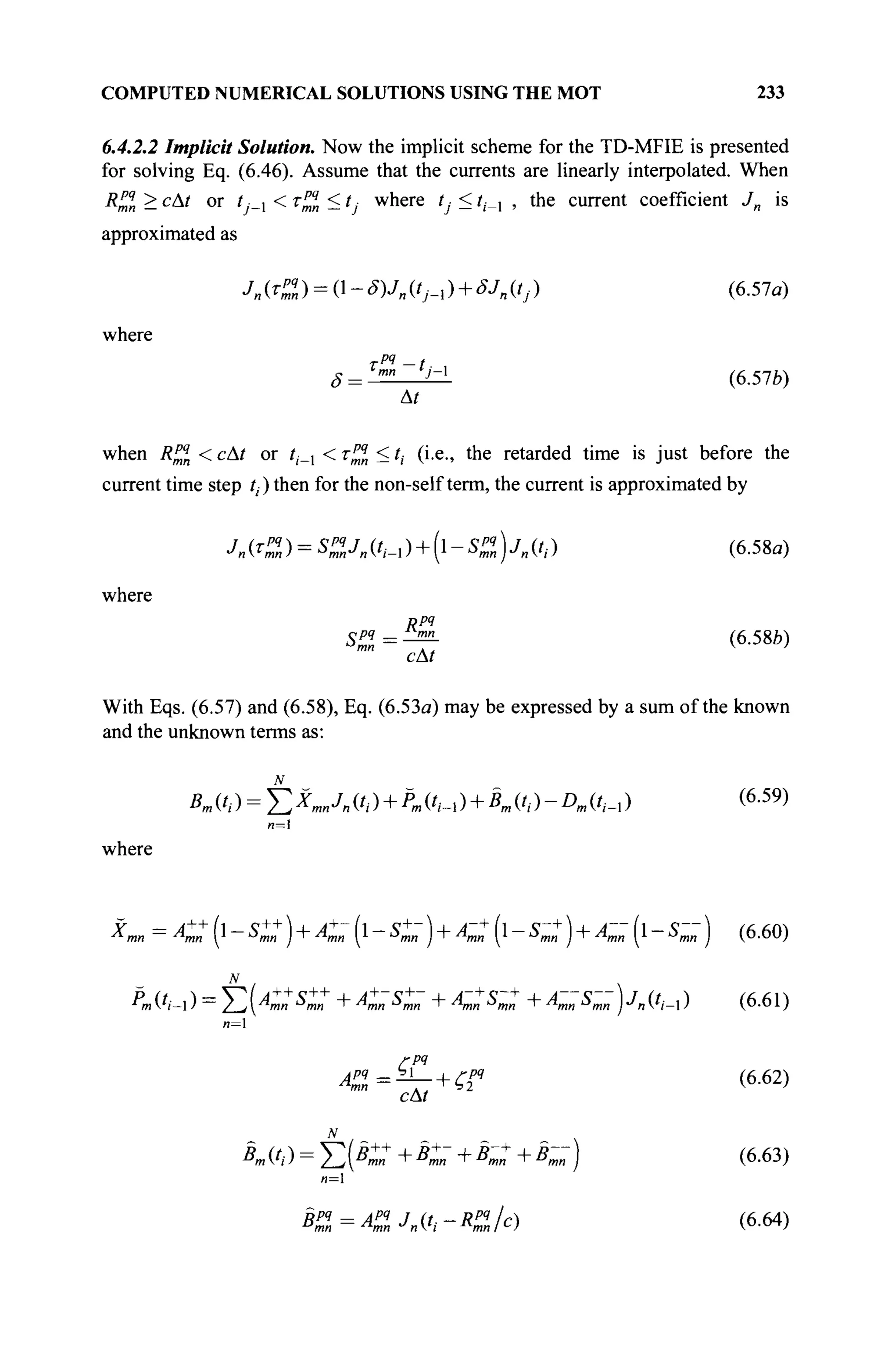 COMPUTED NUMERICAL SOLUTIONS USING THE MOT 233
6.4.2.2 Implicit Solution. Now the implicit scheme for the TD-MFIE is presented
for solving Eq. (6.46). Assume that the currents are linearly interpolated. When
R^„ > сAt or tj_x < τ^Ι < tj where tj < ί,·_, , the current coefficient Jn is
approximated as
Jn «I ) = О - Wn (O-i ) + SJ
n «j) (6.57a)
where
rPi -1. .
(6.57b)
ТРЧ _f
' mn j — 
At
when Я™ < cAt or /|._1 < τ™η < /,· (i.e., the retarded time is just before the
current time step ί,) then for the non-self term, the current is approximated by
Ut%) = S%Jn(ti-ù + [l-Su)jn(ti) (6.58α)
where
Rpq
S%=^- (6.58b)
cAt
With Eqs. (6.57) and (6.58), Eq. (6.53a) may be expressed by a sum of the known
and the unknown terms as:
*«('/) = I X A C , · ) + P m ( t i - ù + B m ( h ) - D m i h - x ) (6
·59
)
where
* m n = к : (i - s:: ) + ^ (1- ^- )+A-J (I- sm: )+A-- (I- s - ) (б.бо)
N _
^m('i-l) =
2-/(4»M ^ти + Amn Smn +AmnSmn + Amn Smn yn(tj_) (6.61)
Α™=^- + ζϊ4
(6-62)
*m ft ) = Σ K«+
+ 5
™ + ß
™+
+ B
mn ) (6.63)
n=l
Kl=Ap
mlJn{ti-RP
jJc) (6.64)
 