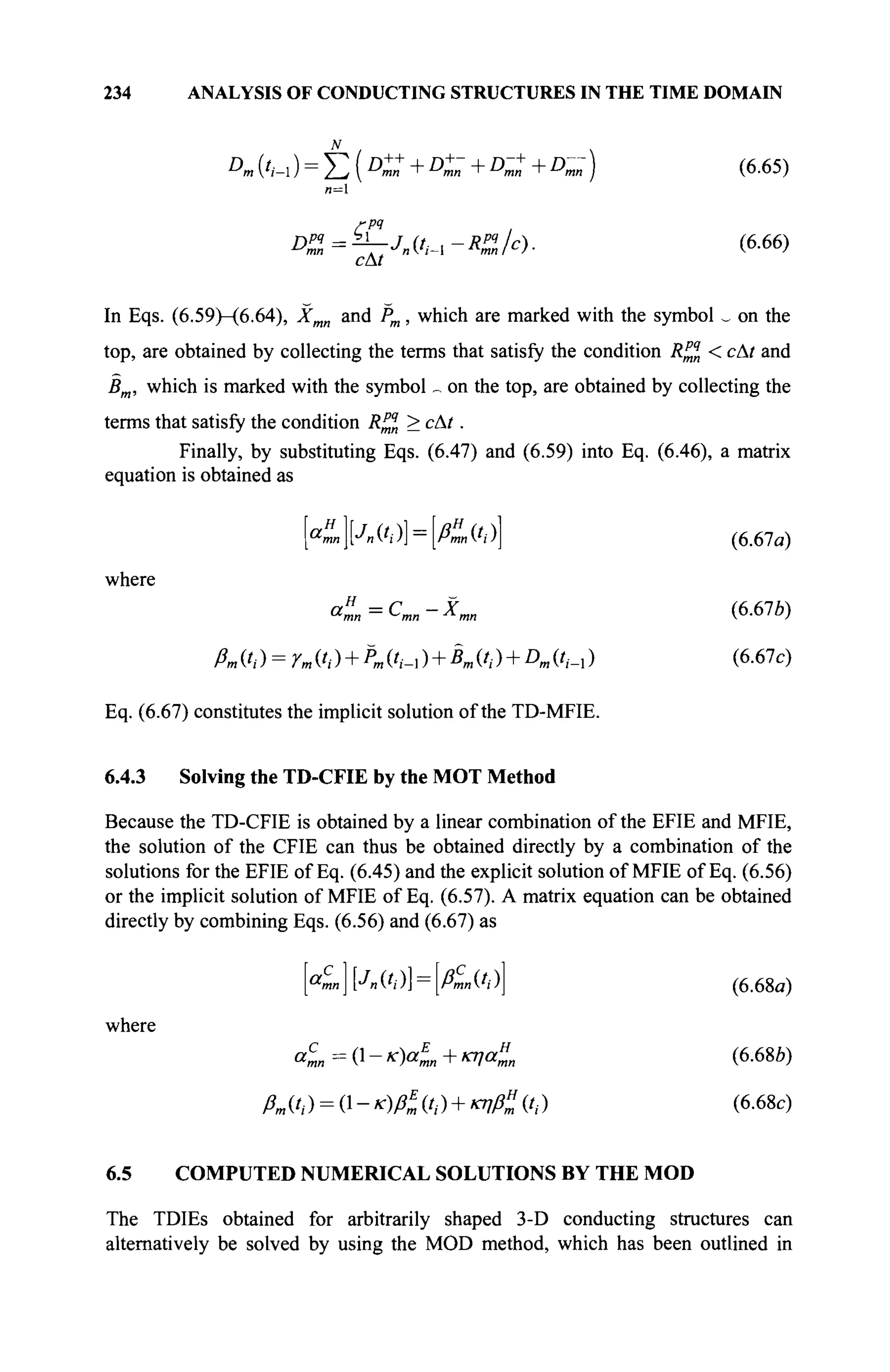 234 ANALYSIS OF CONDUCTING STRUCTURES IN THE TIME DOMAIN
t
"1
D
m (',-ι ) = Σ (D
™ +D
™ +D
™ +D
™ ) (6.65)
DZ=^-Jn{t^-R%c). (6.66)
In Eqs. (6.59)-(6.64), Jfmn and Pm, which are marked with the symbol ^ on the
top, are obtained by collecting the terms that satisfy the condition Rj* < сAt and
Bm, which is marked with the symbol _ on the top, are obtained by collecting the
terms that satisfy the condition R™n > с At.
Finally, by substituting Eqs. (6.47) and (6.59) into Eq. (6.46), a matrix
equation is obtained as
[«™][Л(',·)] = [/&(',)] (6.67«)
where
aH
mn=Cmn-Xmn (6.67Ô)
ßm (t,) = Ym ift) + К C^-l ) + Кft) + Dm (?,_, ) (6.67c)
Eq. (6.67) constitutes the implicit solution of the TD-MFIE.
6.4.3 Solving the TD-CFIE by the MOT Method
Because the TD-CFIE is obtained by a linear combination of the EFIE and MFIE,
the solution of the CFIE can thus be obtained directly by a combination of the
solutions for the EFIE of Eq. (6.45) and the explicit solution of MFIE of Eq. (6.56)
or the implicit solution of MFIE of Eq. (6.57). A matrix equation can be obtained
directly by combining Eqs. (6.56) and (6.67) as
[«1][Л ('/)] = [/&(',)] (6.68α)
where
«™ = 0 - « « I + κηαί, (6-68Й)
ßm ft ) = (1 - K)ßE
mft) + κηβ» ft ) (6.68c)
6.5 COMPUTED NUMERICAL SOLUTIONS BY THE MOD
The TDIEs obtained for arbitrarily shaped 3-D conducting structures can
alternatively be solved by using the MOD method, which has been outlined in
 