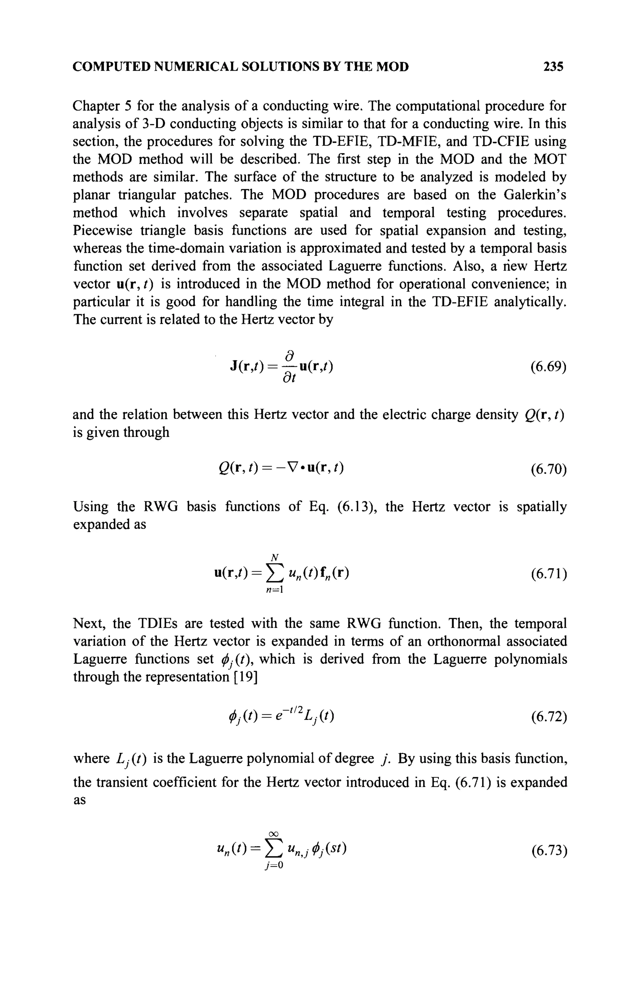 COMPUTED NUMERICAL SOLUTIONS BY THE MOD 235
Chapter 5 for the analysis of a conducting wire. The computational procedure for
analysis of 3-D conducting objects is similar to that for a conducting wire. In this
section, the procedures for solving the TD-EFIE, TD-MFIE, and TD-CFIE using
the MOD method will be described. The first step in the MOD and the MOT
methods are similar. The surface of the structure to be analyzed is modeled by
planar triangular patches. The MOD procedures are based on the Galerkin's
method which involves separate spatial and temporal testing procedures.
Piecewise triangle basis functions are used for spatial expansion and testing,
whereas the time-domain variation is approximated and tested by a temporal basis
function set derived from the associated Laguerre functions. Also, a new Hertz
vector u(r, t) is introduced in the MOD method for operational convenience; in
particular it is good for handling the time integral in the TD-EFIE analytically.
The current is related to the Hertz vector by
J(r,0 = -J-u(iy) (6.69)
at
and the relation between this Hertz vector and the electric charge density Q(r, t)
is given through
ß(r,0 = - V - u ( r , 0 (6.70)
Using the RWG basis functions of Eq. (6.13), the Hertz vector is spatially
expanded as
N
u(r,/) = £>«(') W (6.71)
n=l
Next, the TDIEs are tested with the same RWG function. Then, the temporal
variation of the Hertz vector is expanded in terms of an orthonormal associated
Laguerre functions set <j)Àt), which is derived from the Laguerre polynomials
through the representation [19]
ф^) = е-,
%«) (6.72)
where Lj (t) is the Laguerre polynomial of degree j . By using this basis function,
the transient coefficient for the Hertz vector introduced in Eq. (6.71) is expanded
as
oo
"»(0 = Е % ^ Й
) (6.73)
 