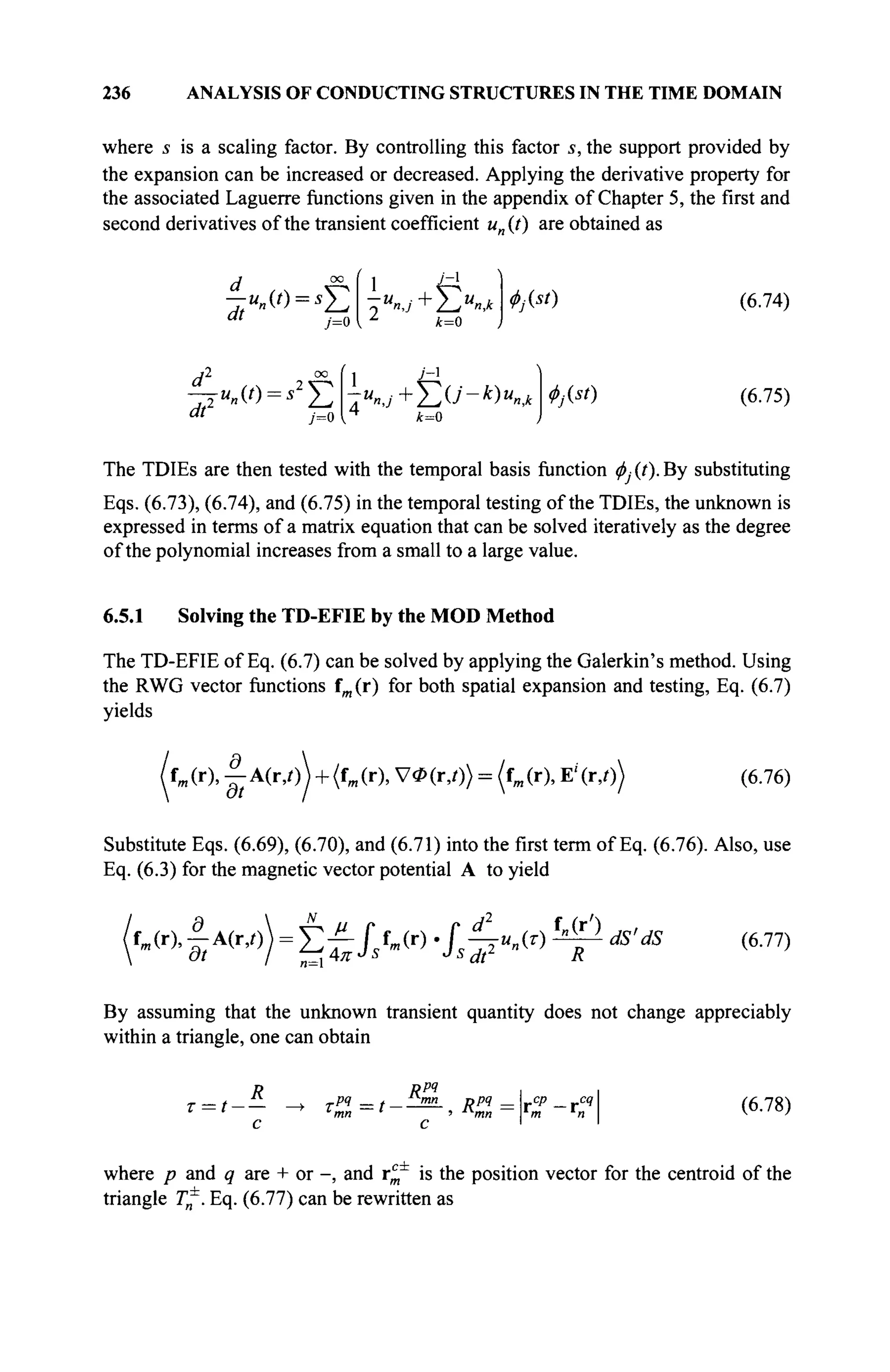 236 ANALYSIS OF CONDUCTING STRUCTURES IN THE TIME DOMAIN
where 5 is a scaling factor. By controlling this factor s, the support provided by
the expansion can be increased or decreased. Applying the derivative property for
the associated Laguerre functions given in the appendix of Chapter 5, the first and
second derivatives of the transient coefficient un(t) are obtained as
d °° ί 1 ■/_1
" ' j=0 { Z
k=0
ФМ) (6.74)
df 7=0
y-i
—jun(t) = s2
^2 -ип]+^и-к)ипк
k=0
Ф№) (6.75)
The TDIEs are then tested with the temporal basis function ф} (t). By substituting
Eqs. (6.73), (6.74), and (6.75) in the temporal testing of the TDIEs, the unknown is
expressed in terms of a matrix equation that can be solved iteratively as the degree
of the polynomial increases from a small to a large value.
6.5.1 Solving the TD-EFIE by the MOD Method
The TD-EFIE of Eq. (6.7) can be solved by applying the Galerkin's method. Using
the RWG vector functions fm (r) for both spatial expansion and testing, Eq. (6.7)
yields
(r), |-A(r,0) + (fm(r), УФ(г,0) = (fm(r), E'(r,0) (6.76)
Substitute Eqs. (6.69), (6.70), and (6.71) into the first term of Eq. (6.76). Also, use
Eq. (6.3) for the magnetic vector potential A to yield
Θ f
> ' ) M,.
fm(r), - A(r,0) = Σ ^ J > r ) ' / ^ ω ψ dS'dS (6.77)
By assuming that the unknown transient quantity does not change appreciably
within a triangle, one can obtain
r = t-
R
τη
=t-
Rpq
mn npq _ _cp _ r < 4
' mn m n
(6.78)
where p and q are + or -, and rc
m is the position vector for the centroid of the
triangle T^. Eq. (6.77) can be rewritten as
 