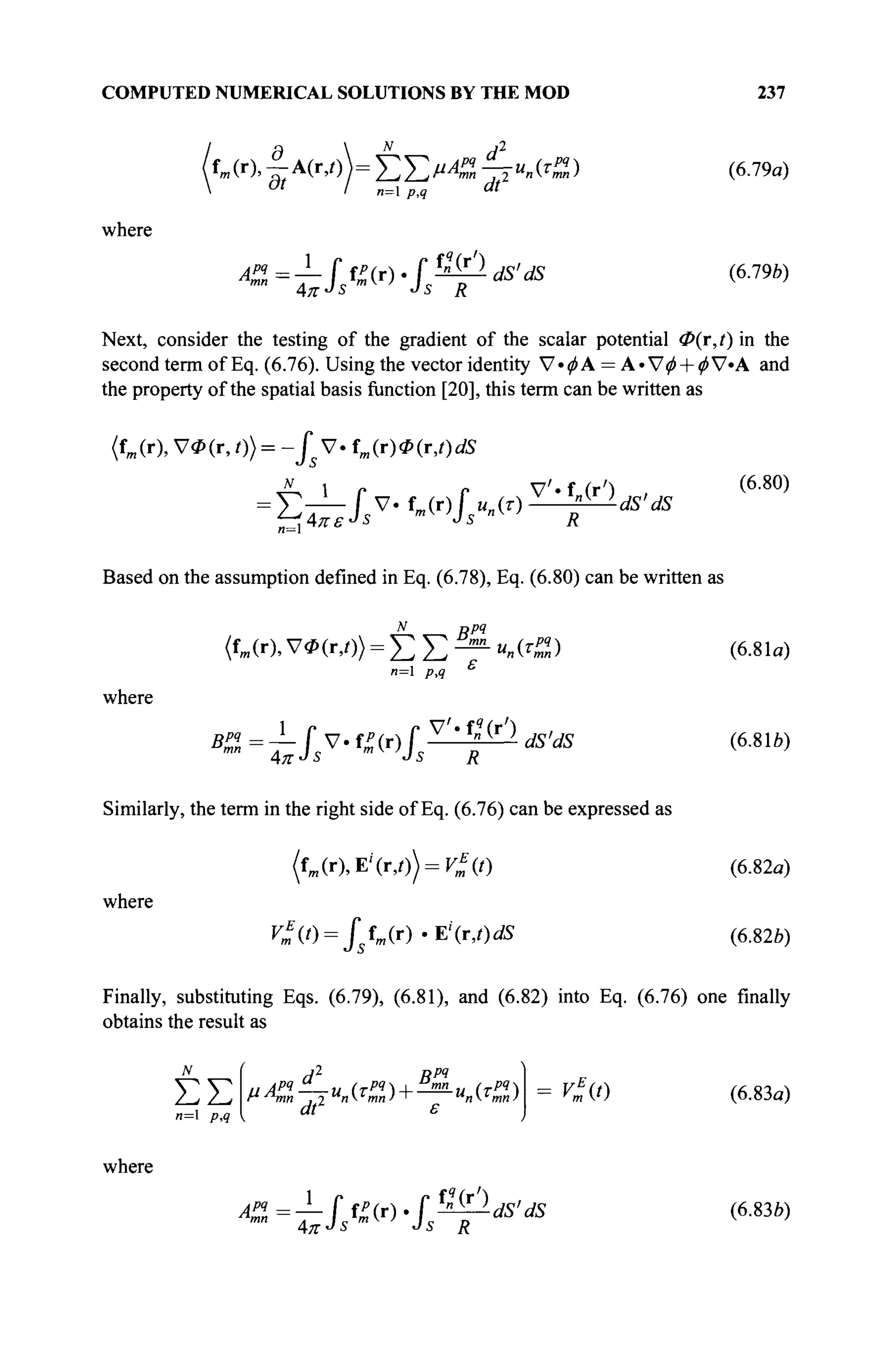 COMPUTED NUMERICAL SOLUTIONS BY THE MOD 237
where
&=±№ν·ί?ψ<Β·<*
(6.79α)
(6.79*)
Next, consider the testing of the gradient of the scalar potential <Z>(r,i)in the
second term of Eq. (6.76). Using the vector identity V*^A = А· Уф + фУ»А and
the property of the spatial basis function [20], this term can be written as
(fm (г), УФ (r, 0} = -Js V · f
m (г) Ф (r,0 dS
dS
(6.80)
Based on the assumption defined in Eq. (6.78), Eq. (6.80) can be written as
N opq
(fm(r), УФ(г,;)) = Σ Σ - «-(О
n=l PA
where
V'«f?
(r')
B% = — f V- f£(r) Г V Л ;
«fi"dS
Similarly, the term in the right side of Eq. (6.76) can be expressed as
(fm (r),E''(iy))=^(0
rçf(/) = /fw(r).E'(r,0dS
(6.81α)
(6.816)
where
(6.82α)
(6.826)
Finally, substituting Eqs. (6.79), (6.81), and (6.82) into Eq. (6.76) one finally
obtains the result as
ΣΣ
n=l p,q
where
dt ε
ASi^Ifi^.fß^dS'dS
v*{t)
s R
(6.83α)
(6.836)
 